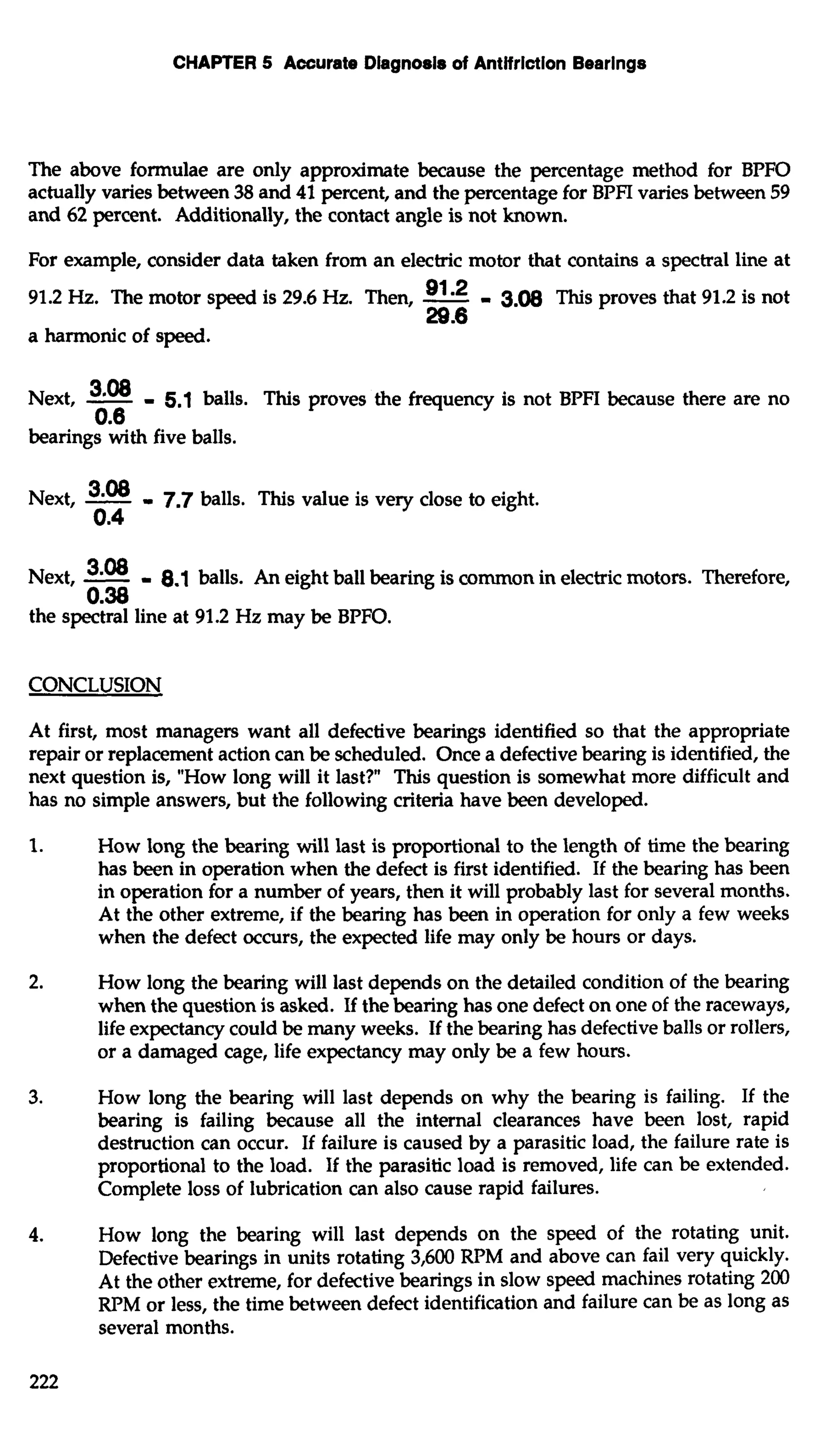 CHAPTER 5 Accurate Diagnosis of Antifriction Bearings 
The above formulae are only approximate because the percentage method for BPFO 
actually varies between 38 and 41 percent, and the percentage for BPFI varies between 59 
and 62 percent. Additionally, the contact angle is not known. 
For example, consider data taken from an electric motor that contains a spectral line at 
91.2 Hz. The motor speed is 29.6 Hz. Then, -91 2 - 3.m This proves that 91.2 is not 
29.6 
a harmonic of speed. 
Next, -308 - 5.1 balls. This proves the frequency is not BPFI because there are no 
0.6 
bearings with five balls. 
Next, -308 = 7.7 balls. This value is very close to eight. 
0.4 
Next, -308 - 8.1 balls. An eight ball bearing is common in electric motors. Therefore, 
0.38 
the spectral line at 91.2 Hz may be BPFO. 
CONCLUSION 
At first, most managers want all defective bearings identified so that the appropriate 
repair or replacement action can be scheduled. Once a defective bearing is identified, the 
next question is, "How long will it last?" This question is somewhat more difficult and 
has no simple answers, but the following criteria have been developed. 
1. How long the bearing will last is proportional to the length of time the bearing 
has been in operation when the defect is first identified. If the bearing has been 
in operation for a number of years, then it will probably last for several months. 
At the other extreme, if the bearing has been in operation for only a few weeks 
when the defect occurs, the expected life may only be hours or days. 
2. How long the bearing will last depends on the detailed condition of the bearing 
when the question is asked. If the bearing has one defect on one of the raceways, 
life expectancy could be many weeks. If the bearing has defective balls or rollers, 
or a damaged cage, life expectancy may only be a few hours. 
3. How long the bearing will last depends on why the bearing is failing. If the 
bearing is failing because all the internal clearances have been lost, rapid 
destruction can occur. If failure is caused by a parasitic load, the failure rate is 
proportional to the load. If the parasitic load is removed, life can be extended. 
Complete loss of lubrication can also cause rapid failures. 
4. How long the bearing will last depends on the speed of the rotating unit. 
Defective bearings in units rotating 3,600 RPM and above can fail very quickly. 
At the other extreme, for defective bearings in slow speed machines rotating 200 
RPM or less, the time between defect identification and failure can be as long as 
several months. 
 