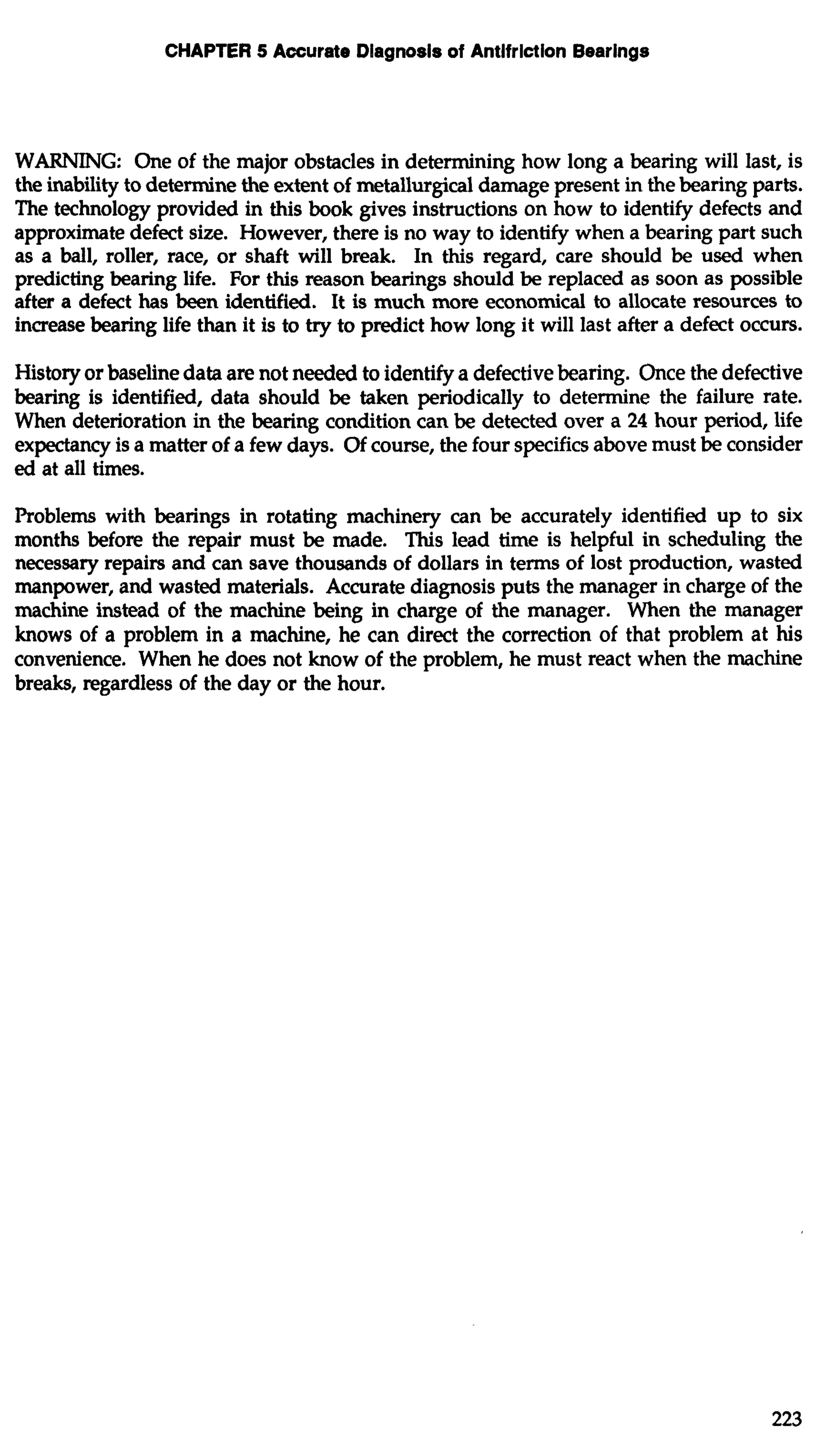 CHAPTER 5 Accurate Diagnosis of Antifriction Bearings 
WARNING: One of the major obstacles in determining how long a bearing will last, is 
the inability to determine the extent of metallurgical damage present in the bearing parts. 
The technology provided in this book gives instructions on how to identify defects and 
approximate defect size. However, there is no way to identify when a bearing part such 
as a ball, roller, race, or shaft will break. In this regard, care should be used when 
predicting bearing life. For this reason bearings should be replaced as soon as possible 
after a defect has been identified. It is much more economical to allocate resources to 
increase bearing life than it is to try to predict how long it will last after a defect occurs. 
History or baseline data are not needed to identify a defective bearing. Once the defective 
bearing is identified, data should be taken periodically to determine the failure rate. 
When deterioration in the bearing condition can be detected over a 24 hour period, life 
expectancy is a matter of a few days. Of course, the four specifics above must be consider 
ed at all times. 
Problems with bearings in rotating machinery can be accurately identified up to six 
months before the repair must be made. This lead time is helpful in scheduling the 
necessary repairs and can save thousands of dollars in terms of lost production, wasted 
manpower, and wasted materials. Accurate diagnosis puts the manager in charge of the 
machine instead of the machine being in charge of the manager. When the manager 
knows of a problem in a machine, he can direct the correction of that problem at his 
convenience. When he does not know of the problem, he must react when the machine 
breaks, regardless of the day or the hour. 
 