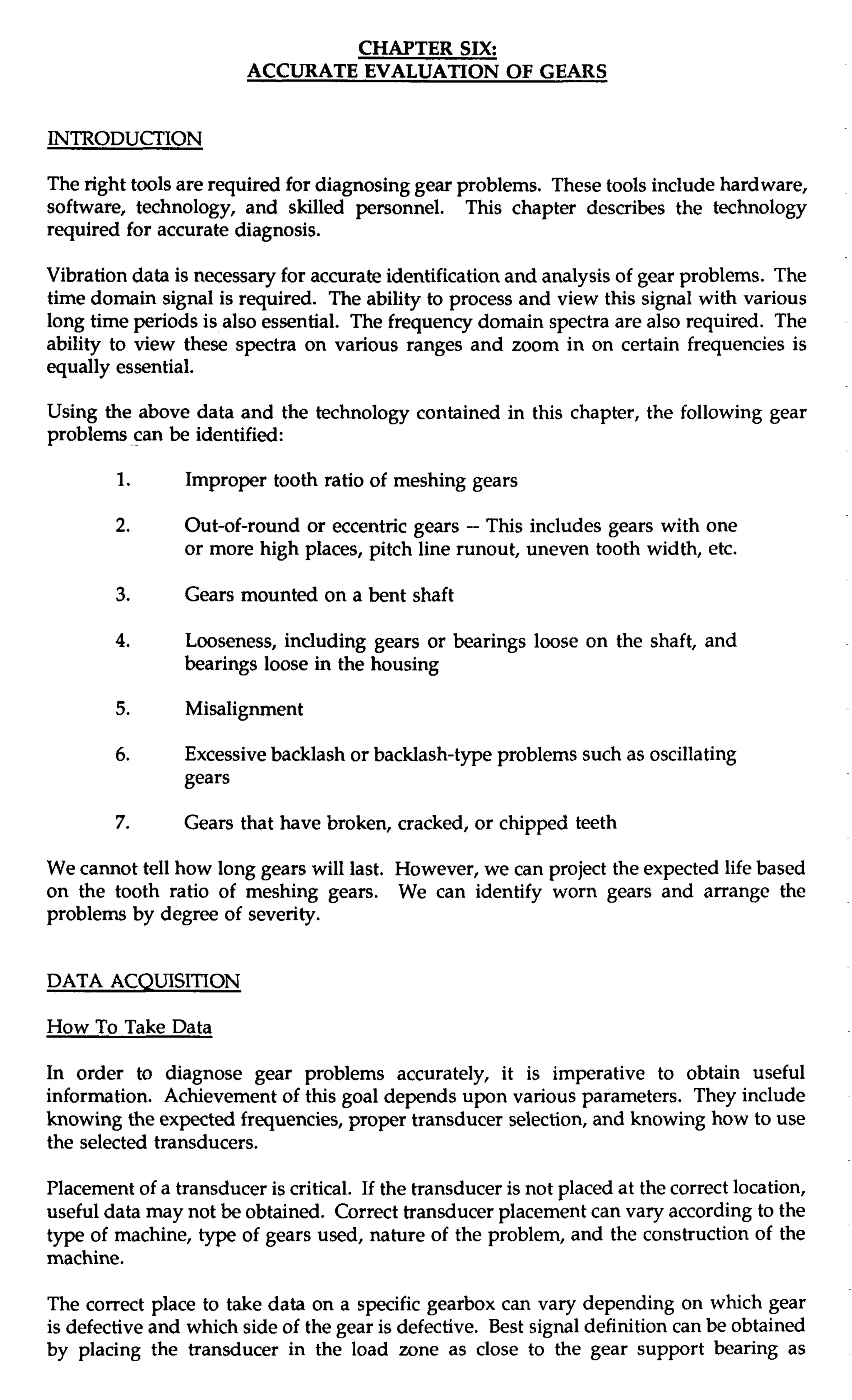 CHAPTER SIX: 
ACCURATE EVALUATION OF GEARS 
INTRODUCTION 
The right tools are required for diagnosing gear problems. These tools include hardware, 
software, technology, and skilled personnel. This chapter describes the technology 
required for accurate diagnosis. 
Vibration data is necessary for accurate identification and analysis of gear problems. The 
time domain signal is required. The ability to process and view this signal with various 
long time periods is also essential. The frequency domain spectra are also required. The 
ability to view these spectra on various ranges and zoom in on certain frequencies is 
equally essential. 
Using the above data and the technology contained in this chapter, the following gear 
problems can be identified: 
1. Improper tooth ratio of meshing gears 
2. Out-of-round or eccentric gears -- This includes gears with one 
or more high places, pitch line runout, uneven tooth width, etc. 
3. Gears mounted on a bent shaft 
4. Looseness, including gears or bearings loose on the shaft, and 
bearings loose in the housing 
5. Misalignment 
6. Excessive backlash or backlash-type problems such as oscillating 
gears 
7. Gears that have broken, cracked, or chipped teeth 
We cannot tell how long gears will last. However, we can project the expected life based 
on the tooth ratio of meshing gears. We can identify worn gears and arrange the 
problems by degree of severity. 
DATA ACQUISITION 
How To Take Data 
In order to diagnose gear problems accurately, it is imperative to obtain useful 
information. Achievement of this goal depends upon various parameters. They include 
knowing the expected frequencies, proper transducer selection, and knowing how to use 
the selected transducers. 
Placement of a transducer is critical. If the transducer is not placed at the correct location, 
useful data may not be obtained. Correct transducer placement can vary according to the 
type of machine, type of gears used, nature of the problem, and the construction of the 
machine. 
The correct place to take data on a specific gearbox can vary depending on which gear 
is defective and which side of the gear is defective. Best signal definition can be obtained 
by placing the transducer in the load zone as close to the gear support bearing as 
 