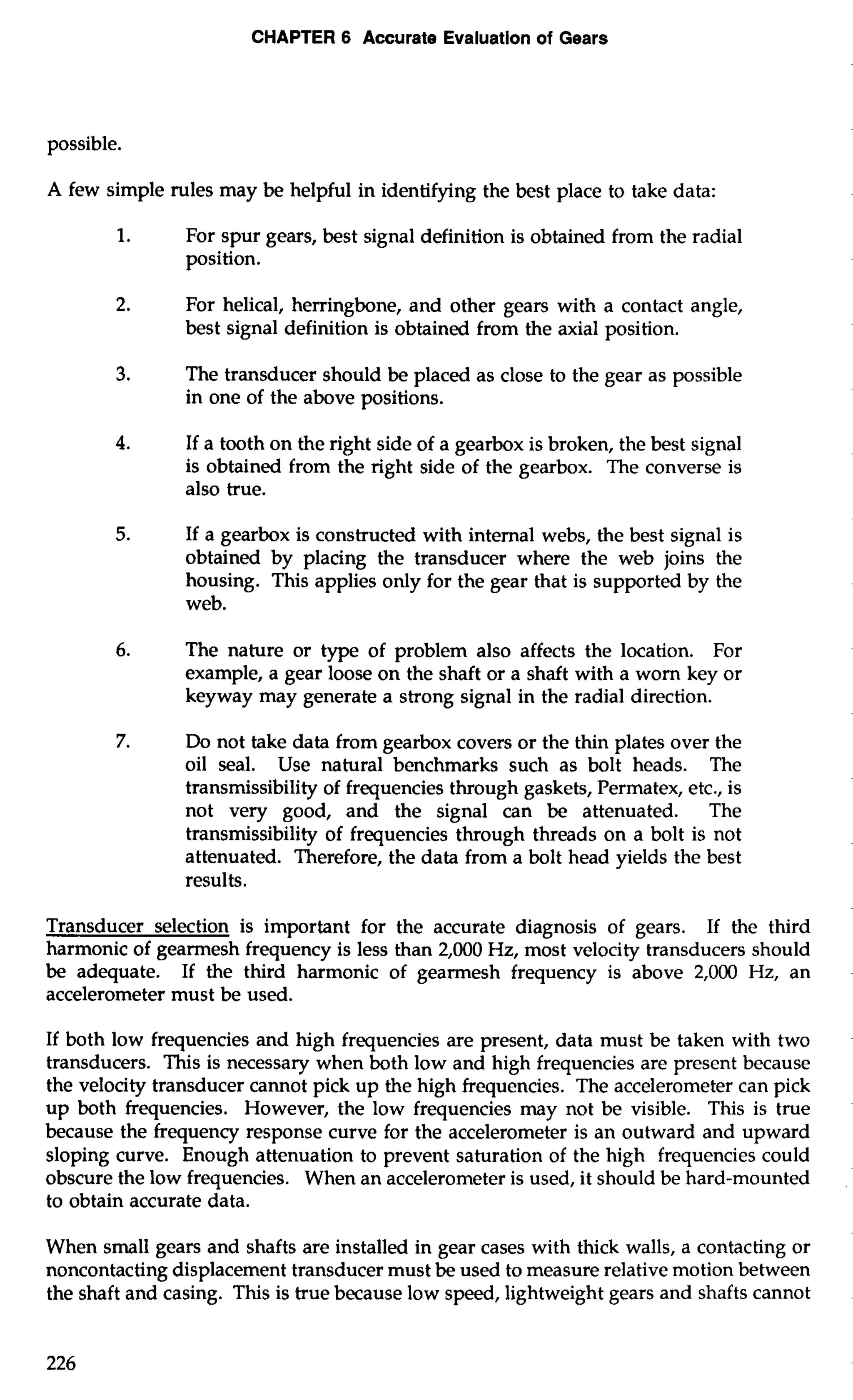 CHAPTER 6 Accurate Evaluation of Gears 
possible. 
A few simple rules may be helpful in identifying the best place to take data: 
1. For spur gears, best signal definition is obtained from the radial 
position. 
2. For helical, herringbone, and other gears with a contact angle, 
best signal definition is obtained from the axial position. 
3. The transducer should be placed as close to the gear as possible 
in one of the above positions. 
4. If a tooth on the right side of a gearbox is broken, the best signal 
is obtained from the right side of the gearbox. The converse is 
also true. 
5. If a gearbox is constructed with internal webs, the best signal is 
obtained by placing the transducer where the web joins the 
housing. This applies only for the gear that is supported by the 
web. 
6. The nature or type of problem also affects the location. For 
example, a gear loose on the shaft or a shaft with a worn key or 
keyway may generate a strong signal in the radial direction. 
7. Do not take data from gearbox covers or the thin plates over the 
oil seal. Use natural benchmarks such as bolt heads. The 
transmissibility of frequencies through gaskets, Permatex, etc., is 
not very good, and the signal can be attenuated. The 
transmissibility of frequencies through threads on a bolt is not 
attenuated. Therefore, the data from a bolt head yields the best 
results. 
Transducer selection is important for the accurate diagnosis of gears. If the third 
harmonic of gearmesh frequency is less than 2,000 Hz, most velocity transducers should 
be adequate. If the third harmonic of gearmesh frequency is above 2,000 Hz, an 
accelerometer must be used. 
If both low frequencies and high frequencies are present, data must be taken with two 
transducers. This is necessary when both low and high frequencies are present because 
the velocity transducer cannot pick up the high frequencies. The accelerometer can pick 
up both frequencies. However, the low frequencies may not be visible. This is true 
because the frequency response curve for the accelerometer is an outward and upward 
sloping curve. Enough attenuation to prevent saturation of the high frequencies could 
obscure the low frequencies. When an accelerometer is used, it should be hard-mounted 
to obtain accurate data. 
When small gears and shafts are installed in gear cases with thick walls, a contacting or 
noncontacting displacement transducer must be used to measure relative motion between 
the shaft and casing. This is true because low speed, lightweight gears and shafts cannot 
 