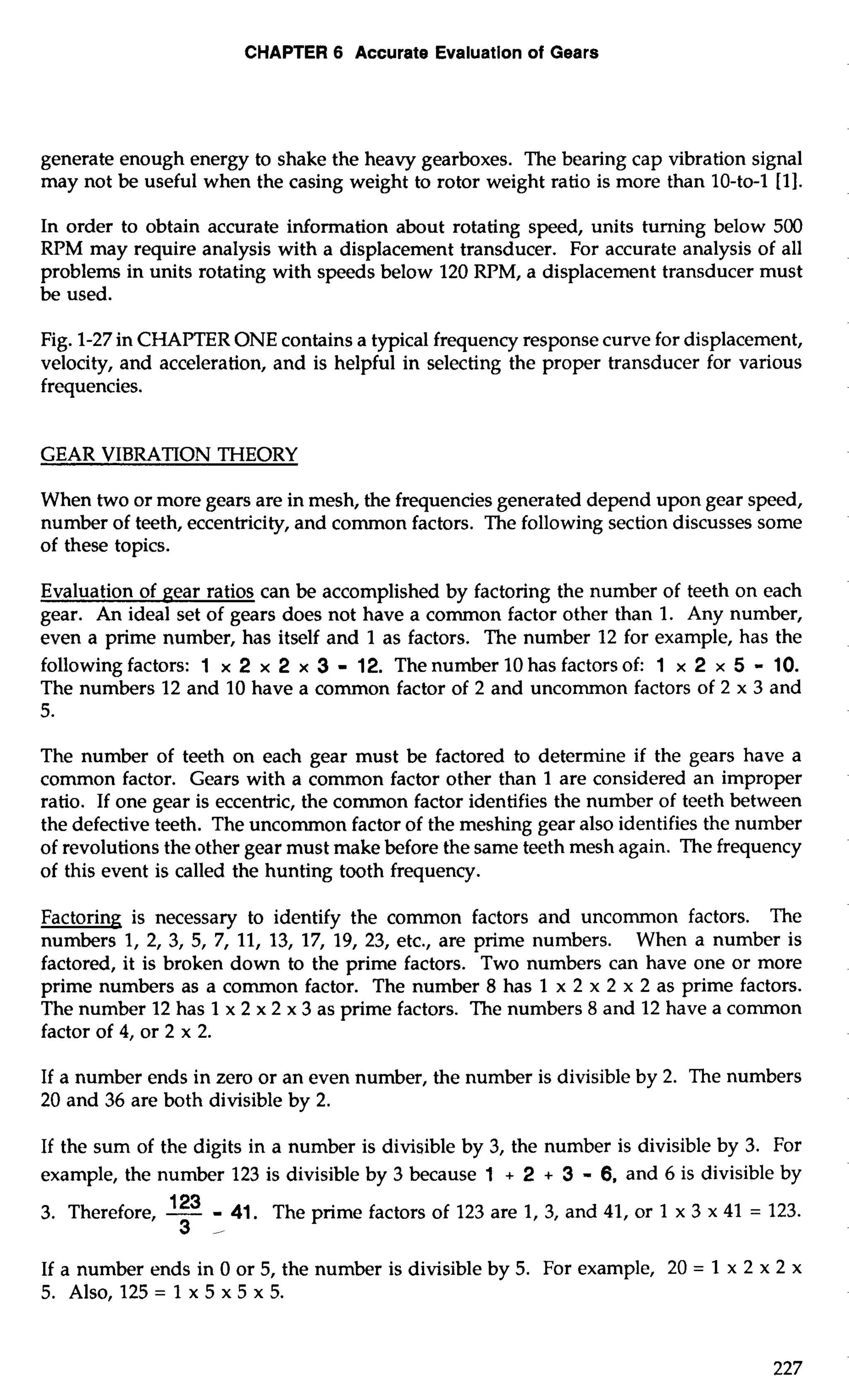 CHAPTER 6 Accurate Evaluation of Gears 
generate enough energy to shake the heavy gearboxes. The bearing cap vibration signal 
may not be useful when the casing weight to rotor weight ratio is more than 10-to-1 [I]. 
In order to obtain accurate information about rotating speed, units turning below 500 
RPM may require analysis with a displacement transducer. For accurate analysis of all 
problems in units rotating with speeds below 120 RPM, a displacement transducer must 
be used. 
Fig. 1-27 in CHAPTER ONE contains a typical frequency response curve for displacement, 
velocity, and acceleration, and is helpful in selecting the proper transducer for various 
frequencies. 
GEAR VIBRATION THEORY 
When two or more gears are in mesh, the frequencies generated depend upon gear speed, 
number of teeth, eccentricity, and common factors. The following section discusses some 
of these topics. 
Evaluation of gear ratios can be accomplished by factoring the number of teeth on each 
gear. An ideal set of gears does not have a common factor other than 1. Any number, 
even a prime number, has itself and 1 as factors. The number 12 for example, has the 
following factors: 1 x 2 x 2 x 3 - 12. The number 10 has factors of: 1 x 2 x 5 - 10. 
The numbers 12 and 10 have a common factor of 2 and uncommon factors of 2 x 3 and 
5. 
The number of teeth on each gear must be factored to determine if the gears have a 
common factor. Gears with a common factor other than 1 are considered an improper 
ratio. If one gear is eccentric, the common factor identifies the number of teeth between 
the defective teeth. The uncommon factor of the meshing gear also identifies the number 
of revolutions the other gear must make before the same teeth mesh again. The frequency 
of this event is called the hunting tooth frequency. 
Factoring is necessary to identify the common factors and uncommon factors. The 
numbers 1, 2, 3, 5, 7, 11, 13, 17, 19, 23, etc., are prime numbers. When a number is 
factored, it is broken down to the prime factors. Two numbers can have one or more 
prime numbers as a common factor. The number 8 has 1 x 2 x 2 x 2 as prime factors. 
The number 12 has 1 x 2 x 2 x 3 as prime factors. The numbers 8 and 12 have a common 
factor of 4, or 2 x 2. 
If a number ends in zero or an even number, the number is divisible by 2. The numbers 
20 and 36 are both divisible by 2. 
If the sum of the digits in a number is divisible by 3, the number is divisible by 3. For 
example, the number 123 is divisible by 3 because 1 + 2 + 3 - 6, and 6 is divisible by 
3. Therefore, -123 - 41. The prime factors of 123 are 1, 3, and 41, or 1 x 3 x 41 = 123. 
3 
If a number ends in 0 or 5, the number is divisible by 5. For example, 20 = 1 x 2 x 2 x 
5. Also, 125 = 1 x 5 x 5 x 5. 
 