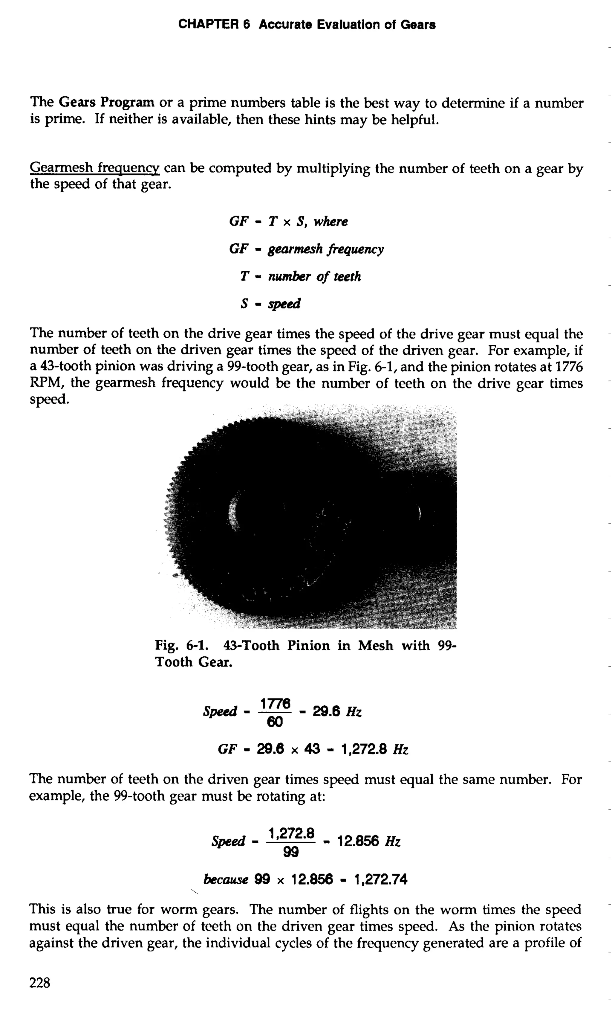 CHAPTER 6 Accurate Evaluation of Gears 
The Gears Program or a prime numbers table is the best way to determine if a number 
is prime. If neither is available, then these hints may be helpful. 
Gearmesh frequency can be computed by multiplying the number of teeth on a gear by 
the speed of that gear. 
GF - T x S, where 
GF - gearmesh frequency 
T - nwnber of teeth 
S-speed 
The number of teeth on the drive gear times the speed of the drive gear must equal the 
number of teeth on the driven gear times the speed of the driven gear. For example, if 
a 43-tooth pinion was driving a 99-tooth gear, as in Fig. 6-1, and the pinion rotates at 1776 
RPM, the gearmesh frequency would be the number of teeth on the drive gear times 
Fig. 6-1. 43-Tooth Pinion in Mesh with 99- 
Tooth Gear. 
The number of teeth on the driven gear times speed must equal the same number. For 
example, the 99-tooth gear must be rotating at: 
Speed - 1 272 8 '- - 12.856 Hz 
99 
 
because 99 x 12.856 - 1,272.74 
This is also true for worm gears. The number of flights on the worm times the speed 
must equal the number of teeth on the driven gear times speed. As the pinion rotates 
against the driven gear, the individual cycles of the frequency generated are a profile of 
 