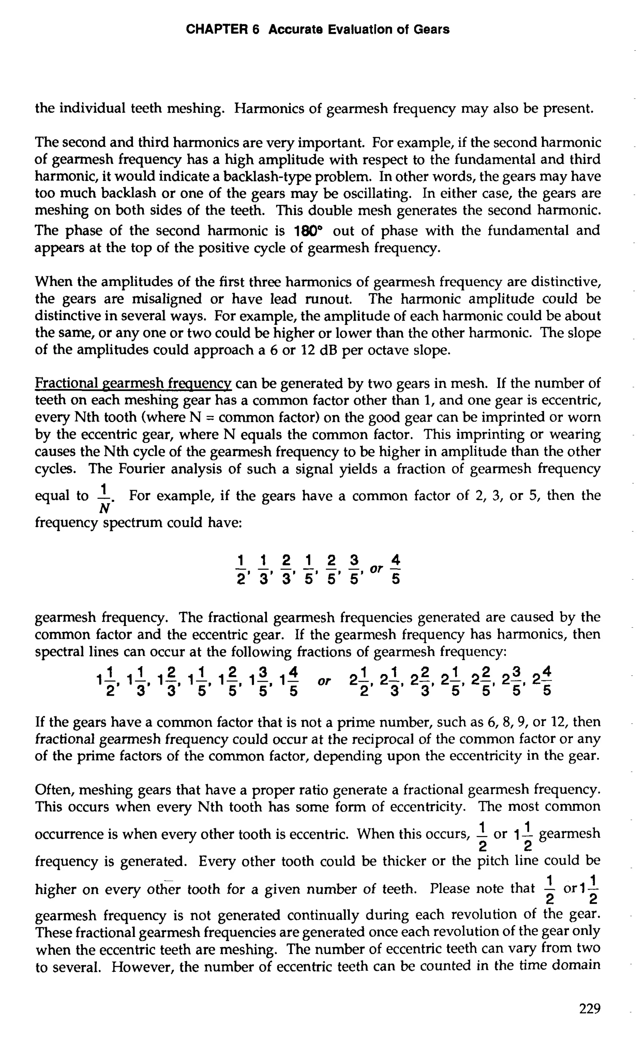 CHAPTER 6 Accurate Evaluation of Gears 
the individual teeth meshing. Harmonics of gearmesh frequency may also be present. 
The second and third harmonics are very important. For example, if the second harmonic 
of gearmesh frequency has a high amplitude with respect to the fundamental and third 
harmonic, it would indicate a backlash-type problem. In other words, the gears may have 
too much backlash or one of the gears may be oscillating. In either case, the gears are 
meshing on both sides of the teeth. This double mesh generates the second harmonic. 
The phase of the second harmonic is 180" out of phase with the fundamental and 
appears at the top of the positive cycle of gearmesh frequency. 
When the amplitudes of the first three harmonics of gearmesh frequency are distinctive, 
the gears are misaligned or have lead runout. The harmonic amplitude could be 
distinctive in several ways. For example, the amplitude of each harmonic could be about 
the same, or any one or two could be higher or lower than the other harmonic. The slope 
of the amplitudes could approach a 6 or 12 dB per octave slope. 
Fractional gearmesh freauencv can be generated by two gears in mesh. If the number of 
teeth on each meshing gear has a common factor other than 1, and one gear is eccentric, 
every Nth tooth (where N = common factor) on the good gear can be imprinted or worn 
by the eccentric gear, where N equals the common factor. This imprinting or wearing 
causes the Nth cycle of the gearmesh frequency to be higher in amplitude than the other 
cycles. The Fourier analysis of such a signal yields a fraction of gearmesh frequency 
equal to -1. For example, if the gears have a common factor of 2, 3, or 5, then the 
N 
frequency-spectrum could have: 
gearmesh frequency. The fractional gearmesh frequencies generated are caused by the 
common factor and the eccentric gear. If the gearmesh frequency has harmonics, then 
spectral lines can occur at the following fractions of gearmesh frequency: 
If the gears have a common factor that is not a prime number, such as 6,8,9, or 12, then 
fractional gearmesh frequency could occur at the reciprocal of the common factor or any 
of the prime factors of the common factor, depending upon the eccentricity in the gear. 
Often, meshing gears that have a proper ratio generate a fractional gearmesh frequency. 
This occurs when every Nth tooth has some form of eccentricity. The most common 
occurrence is when every other tooth is eccentric. When this occurs, -1 or 1 -1 gearmesh 
2 2 
frequency is generated. Every other tooth could be thicker or the pitch line could be 
higher on every other tooth for a given number of teeth. Please note that -1 orl-1 
2 2 
gearmesh frequency is not generated continually during each revolution of the gear. 
These fractional gearmesh frequencies are generated once each revolution of the gear only 
when the eccentric teeth are meshing. The number of eccentric teeth can vary from two 
to several. However, the number of eccentric teeth can be counted in the time domain 
 