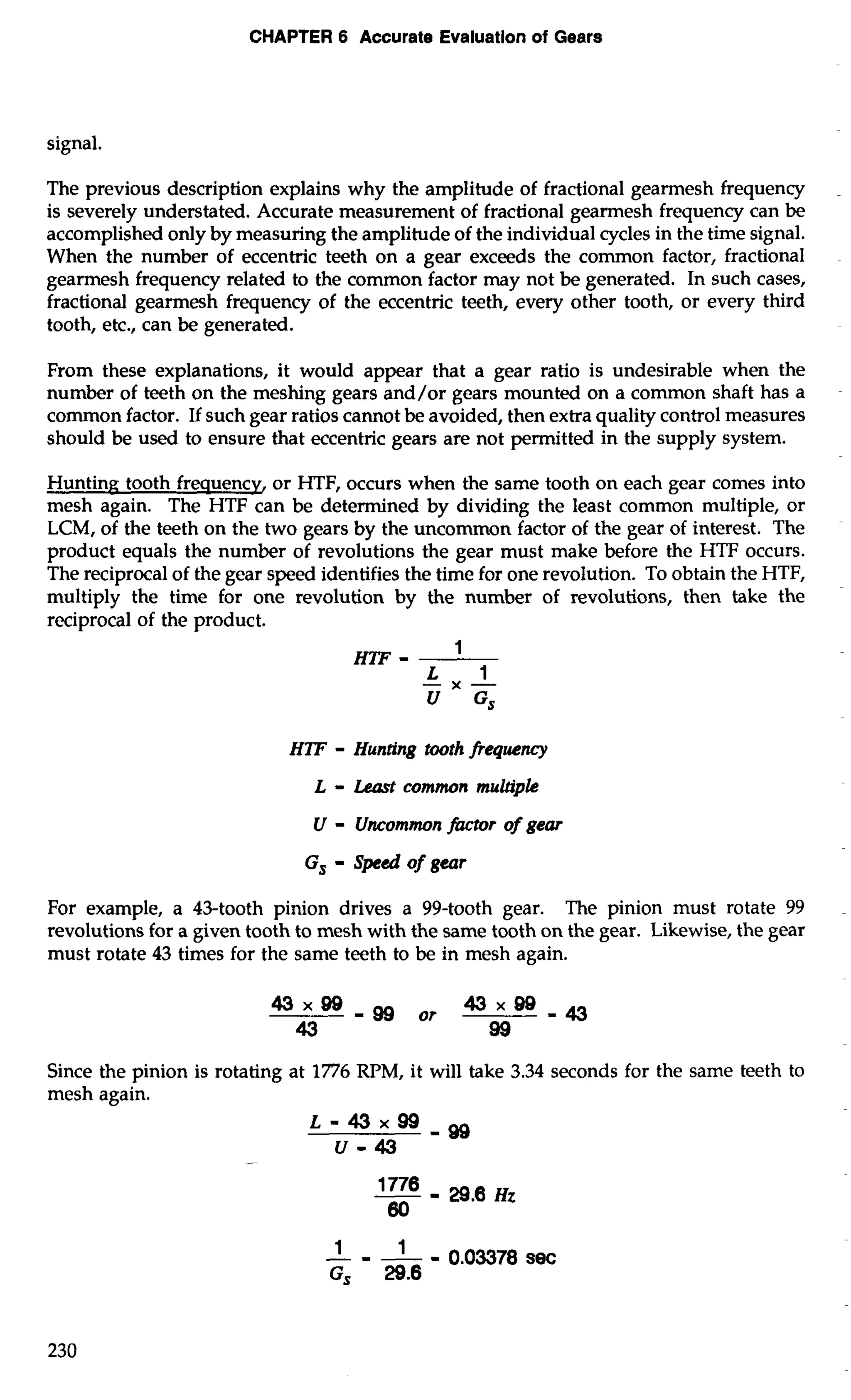 CHAPTER 6 Accurate Evaluatlon of Gears 
signal. 
The previous description explains why the amplitude of fractional gearmesh frequency 
is severely understated. Accurate measurement of fractional gearmesh frequency can be 
accomplished only by measuring the amplitude of the individual cycles in the time signal. 
When the number of eccentric teeth on a gear exceeds the common factor, fractional 
gearmesh frequency related to the common factor may not be generated. In such cases, 
fractional gearmesh frequency of the eccentric teeth, every other tooth, or every third 
tooth, etc., can be generated. 
From these explanations, it would appear that a gear ratio is undesirable when the 
number of teeth on the meshing gears and/or gears mounted on a common shaft has a 
common factor. If such gear ratios cannot be avoided, then extra quality control measures 
should be used to ensure that eccentric gears are not permitted in the supply system. 
Hunting tooth frequencv, or HTF, occurs when the same tooth on each gear comes into 
mesh again. The HTF can be determined by dividing the least common multiple, or 
LCM, of the teeth on the two gears by the uncommon factor of the gear of interest. The 
product equals the number of revolutions the gear must make before the HTF occurs. 
The reciprocal of the gear speed identifies the time for one revolution. To obtain the HTF, 
multiply the time for one revolution by the number of revolutions, then take the 
reciprocal of the product. 
m- 1 
-L X - 1 
U G, 
HW - Hunting tooth frequency 
L - Least common multiple 
U - Uncommon fhctor of gear 
G, - Speed of gear 
For example, a 43-tooth pinion drives a 99-tooth gear. The pinion must rotate 99 
revolutions for a given tooth to mesh with the same tooth on the gear. Likewise, the gear 
must rotate 43 times for the same teeth to be in mesh again. 
Since the pinion is rotating at 1776 RPM, it will take 3.34 seconds for the same teeth to 
mesh again. 
-1- -- I 0.03378 sec 
G, 29.6 
 