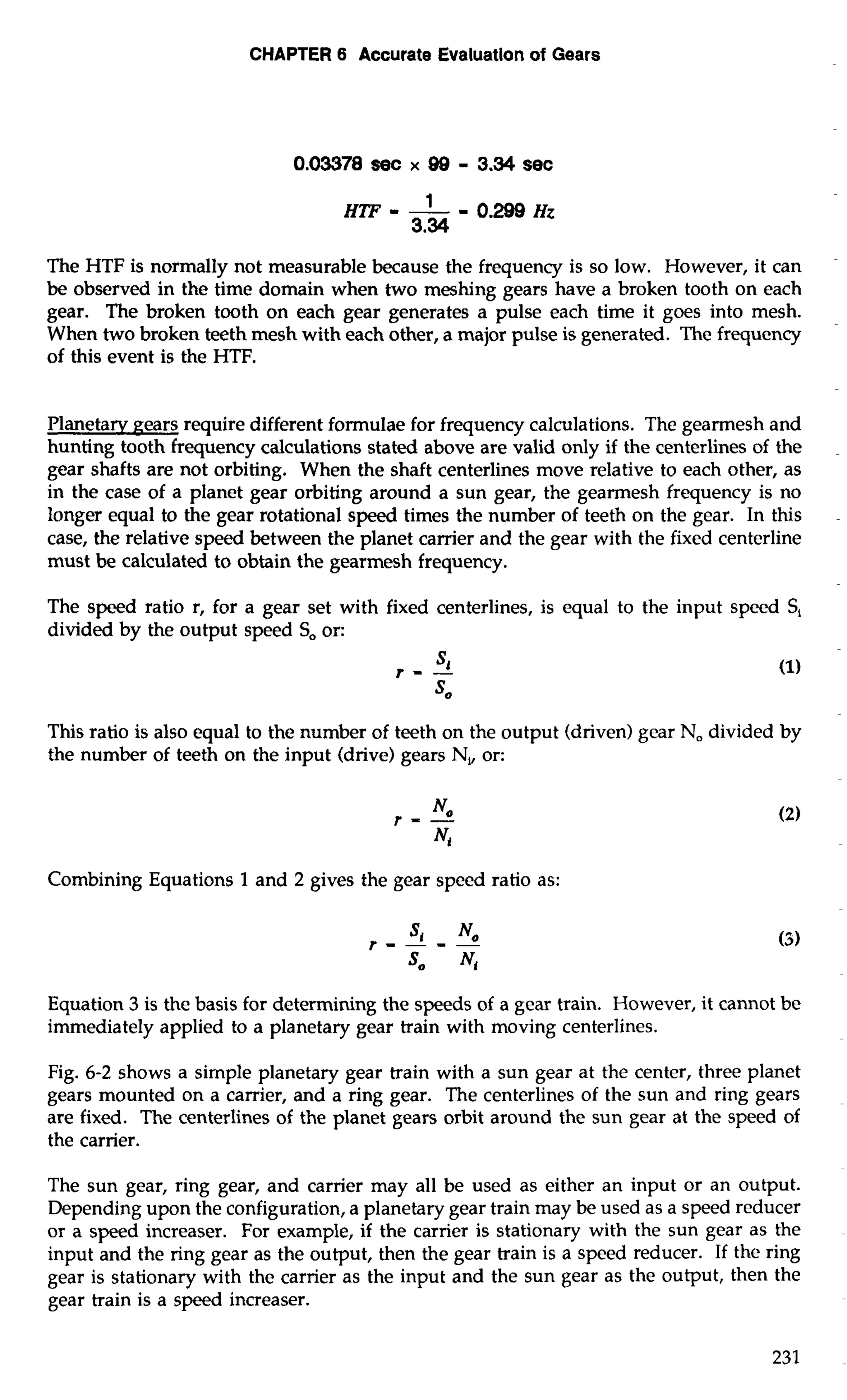 CHAPTER 6 Accurate Evaluatlon of Gears 
The HTF is normally not measurable because the frequency is so low. However, it can 
be observed in the time domain when two meshing gears have a broken tooth on each 
gear. The broken tooth on each gear generates a pulse each time it goes into mesh. 
When two broken teeth mesh with each other, a major pulse is generated. The frequency 
of this event is the HTF. 
Planetaw Rears require different formulae for frequency calculations. The gearmesh and 
hunting tooth frequency calculations stated above are valid only if the centerlines of the 
gear shafts are not orbiting. When the shaft centerlines move relative to each other, as 
in the case of a planet gear orbiting around a sun gear, the gearmesh frequency is no 
longer equal to the gear rotational speed times the number of teeth on the gear. In this 
case, the relative speed between the planet carrier and the gear with the fixed centerline 
must be calculated to obtain the gearmesh frequency. 
The speed ratio r, for a gear set with fixed centerlines, is equal to the input speed S, 
divided by the output speed So or: 
This ratio is also equal to the number of teeth on the output (driven) gear No divided by 
the number of teeth on the input (drive) gears N,, or: 
r = -No 
4 
Combining Equations 1 and 2 gives the gear speed ratio as: 
Equation 3 is the basis for determining the speeds of a gear train. However, it cannot be 
immediately applied to a planetary gear train with moving centerlines. 
Fig. 6-2 shows a simple planetary gear train with a sun gear at the center, three planet 
gears mounted on a carrier, and a ring gear. The centerlines of the sun and ring gears 
are fixed. The centerlines of the planet gears orbit around the sun gear at the speed of 
the carrier. 
The sun gear, ring gear, and carrier may all be used as either an input or an output. 
Depending upon the configuration, a planetary gear train may be used as a speed reducer 
or a speed increaser. For example, if the carrier is stationary with the sun gear as the 
input and the ring gear as the output, then the gear train is a speed reducer. If the ring 
gear is stationary with the carrier as the input and the sun gear as the output, then the 
gear train is a speed increaser. 
 