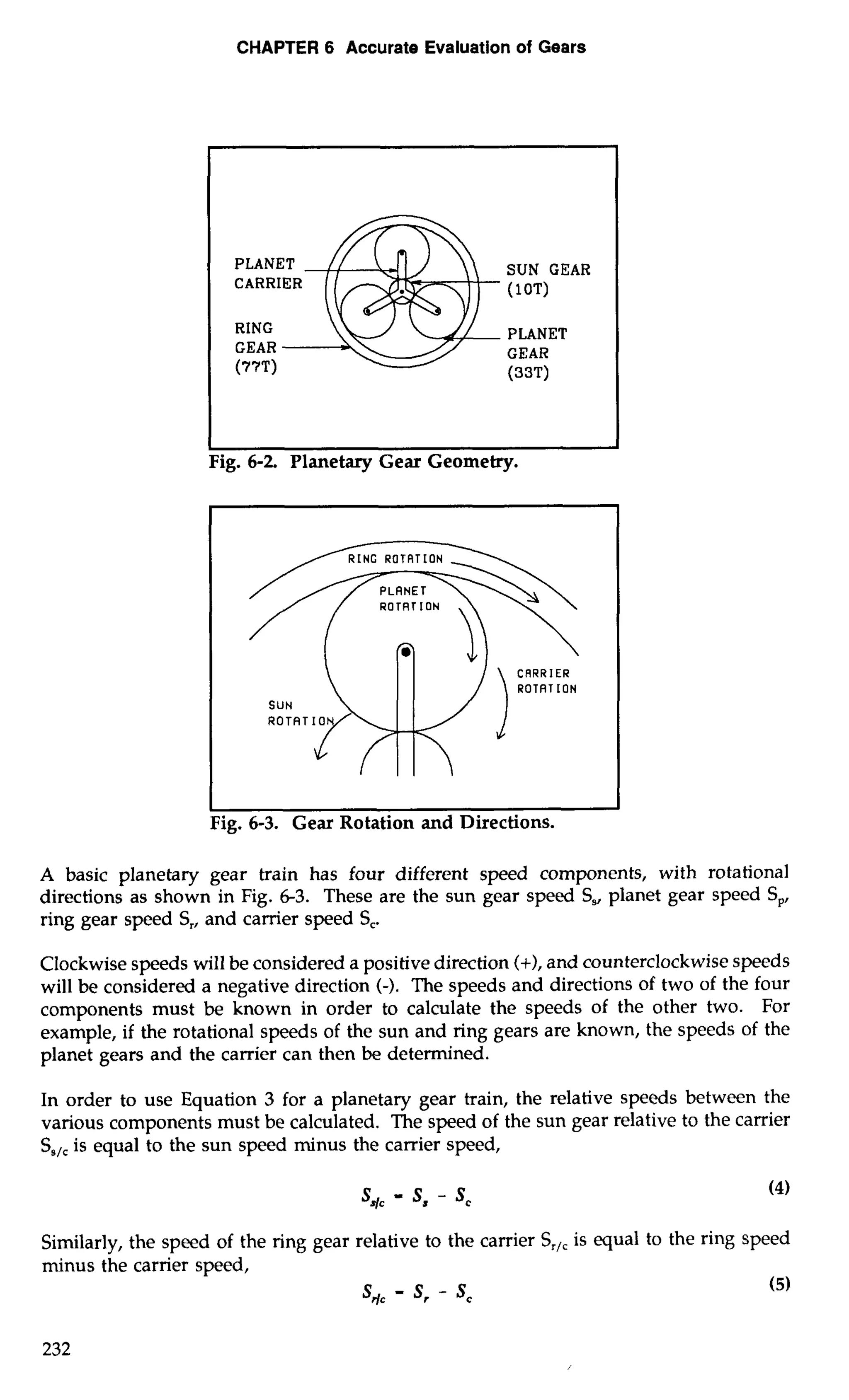 CHAPTER 6 Accurate Evaluation of Gears 
SUN GEAR 
( 10T) 
PLANET 
GEAR 
(33'0 
I Fig. 6-2. Planetary Gear Geometry. 
 
dNcROT ATION - 
' / / ROTRTION , 
SUN 
ROTAT 
CRRRIER 
ROTRT ION 
I I 
Fig. 6-3. Gear Rotation and Directions. 
A basic planetary gear train has four different speed components, with rotational 
directions as shown in Fig. 6-3. These are the sun gear speed S,, planet gear speed S,, 
ring gear speed S,, and carrier speed S,. 
Clockwise speeds will be considered a positive direction (+), and counterclockwise speeds 
will be considered a negative direction (-). The speeds and directions of two of the four 
components must be known in order to calculate the speeds of the other two. For 
example, if the rotational speeds of the sun and ring gears are known, the speeds of the 
planet gears and the carrier can then be determined. 
In order to use Equation 3 for a planetary gear train, the relative speeds between the 
various components must be calculated. The speed of the sun gear relative to the carrier 
SsIc is equal to the sun speed minus the carrier speed, 
Similarly, the speed of the ring gear relative to the carrier ST/, is equal to the ring speed 
minus the carrier speed, 
s,c - s, - sc 
 