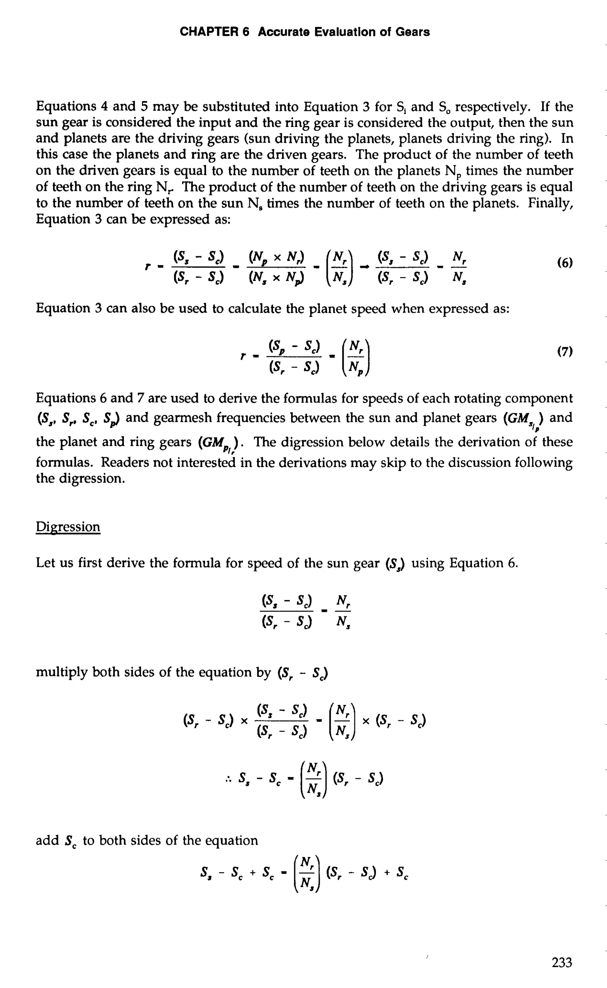 CHAPTER 6 Accurate Evaluation of Gears 
Equations 4 and 5 may be substituted into Equation 3 for S, and So respectively. If the 
sun gear is considered the input and the ring gear is considered the output, then the sun 
and planets are the driving gears (sun driving the planets, planets driving the ring). In 
this case the planets and ring are the driven gears. The product of the number of teeth 
on the driven gears is equal to the number of teeth on the planets N, times the number 
of teeth on the ring N, The product of the number of teeth on the driving gears is equal 
to the number of teeth on the sun N, times the number of teeth on the planets. Finally, 
Equation 3 can be expressed as: 
Equation 3 can also be used to calculate the planet speed when expressed as: 
Equations 6 and 7 are used to derive the formulas for speeds of each rotating component 
(S,, S,, Sc, SJ and gearmesh frequencies between the sun and planet gears (GM ) and 
sl, 
the planet and ring gears (GM ). The digression below details the derivation of these 
PI, 
formulas. Readers not interested in the derivations may skip to the discussion following 
the digression. 
Let us first derive the formula for speed of the sun gear (S,) using Equation 6. 
multiply both sides of the equation by (Sr - S,) 
add S, to both sides of the equation 
 