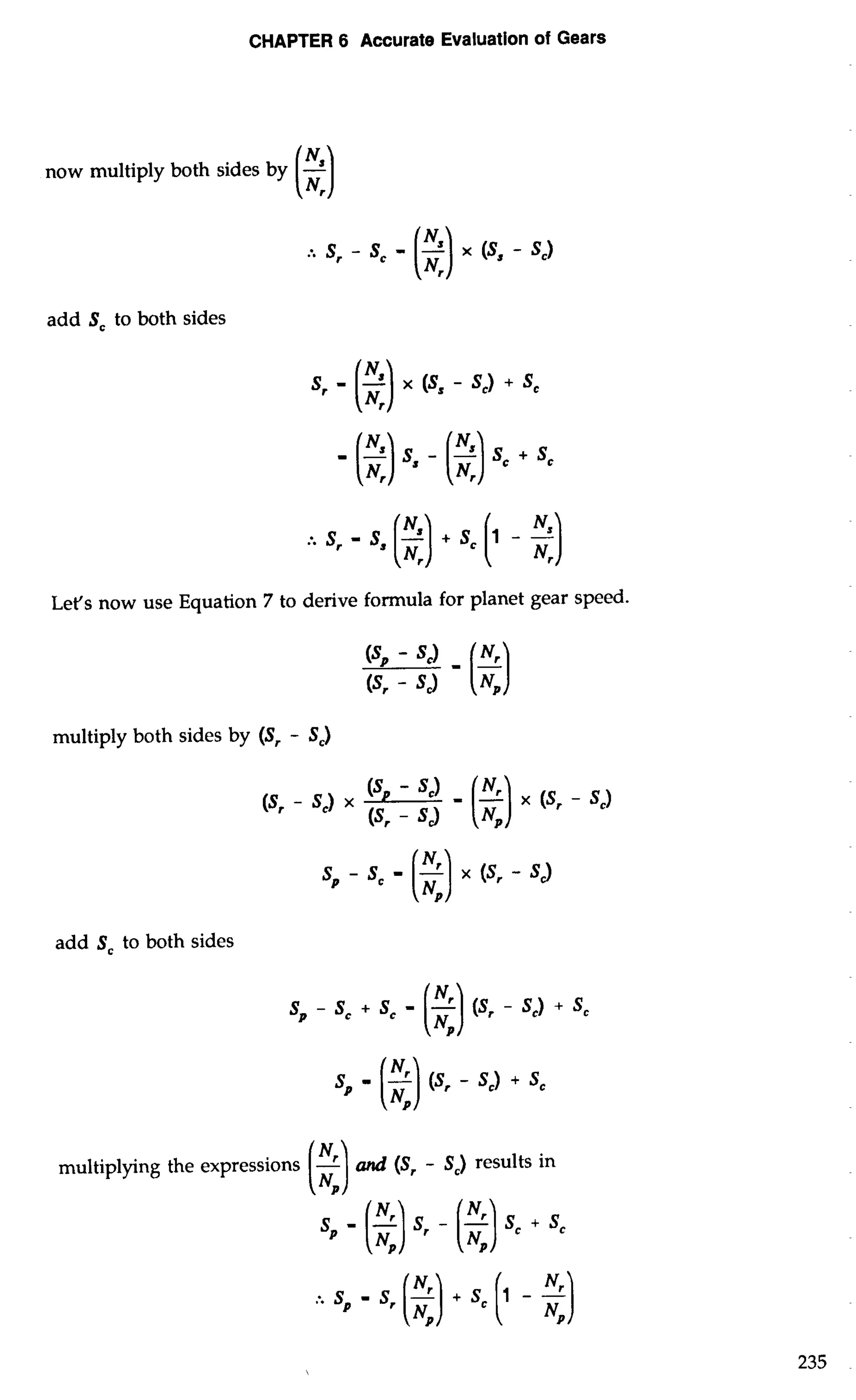 CHAPTER 6 Accurate Evaluation of Gears 
now multiply both sides by (-el 
add Sc to both sides 
- ($) - (2)sc + SC 
Let's now use Equation 7 to derive formula for planet gear speed. 
(sr - '3 
multiply both sides by (S, - S,) 
(SP - Sc) (sr - sc) x - ($) (s, x (sr - sc) - Sd 
add S, to both sides 
sp - sc + sc - (2)(s . - SC) + sc 
SP - (2)(s r - sc) + sc 
multiplying the expressions (-3 and (Sr - S,) results in 
sp - (2)sr - (2)sc + sc 
 