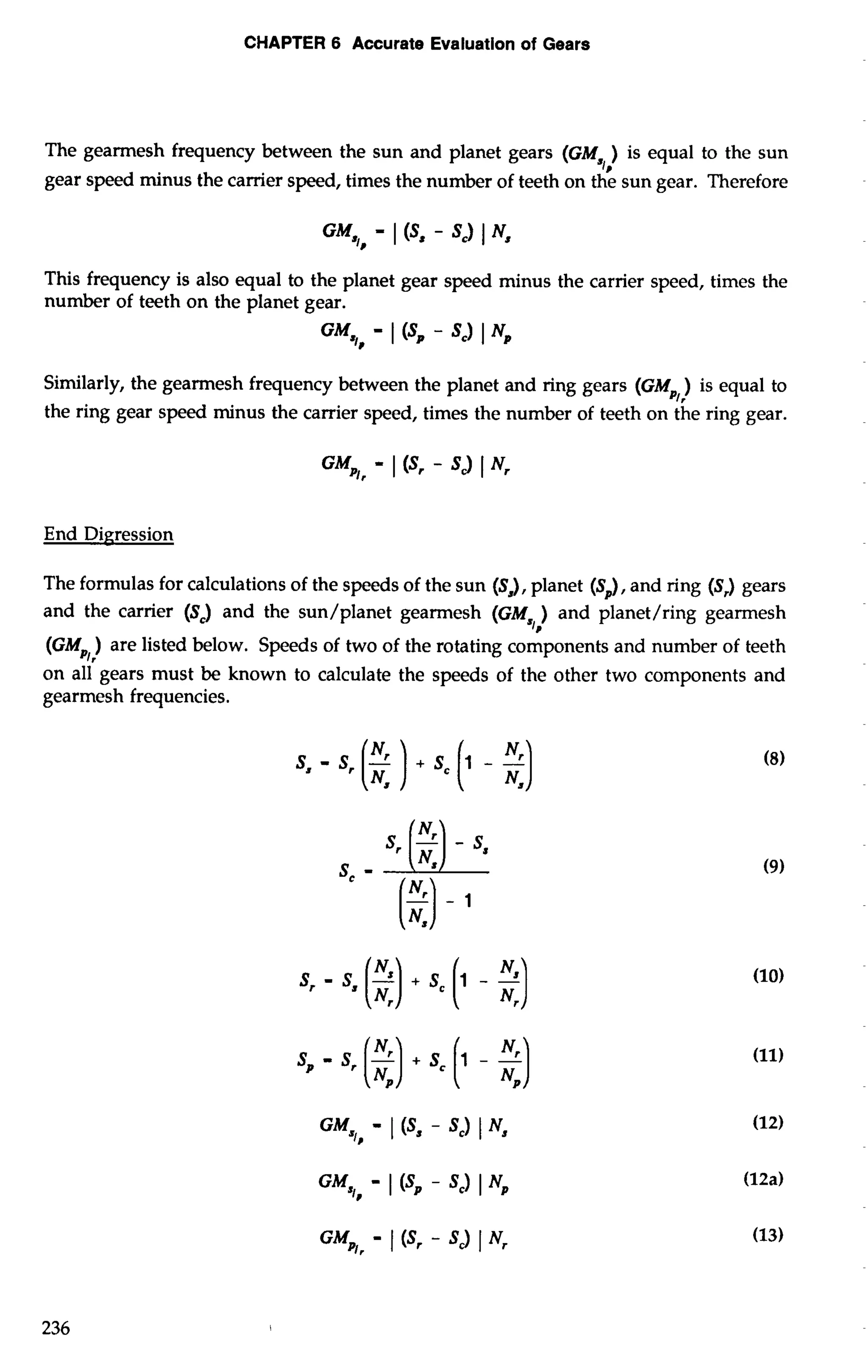 CHAPTER 6 Accurate Evaluation of Gears 
The gearmesh frequency between the sun and planet gears (GM ) is equal to the sun 
*I, 
gear speed minus the carrier speed, times the number of teeth on the sun gear. Therefore 
This frequency is also equal to the planet gear speed minus the carrier speed, times the 
number of teeth on the planet gear. 
GM - 1 (SP - SC) 1 Np ,I? 
Similarly, the gearmesh frequency between the planet and ring gears (GM ) is equal to 
3, 
the ring gear speed minus the carrier speed, times the number of teeth on the ring gear. 
End Digression 
The formulas for calculations of the speeds of the sun (S,), planet (S,), and ring (Sr) gears 
and the carrier (Sc) and the sun/planet gearmesh and planet/ring gearmesh 
(GM,,) are listed below. Speeds of two of the rotating components and number of teeth 
on all gears must be known to calculate the speeds of the other two components and 
gearmesh frequencies. 
 