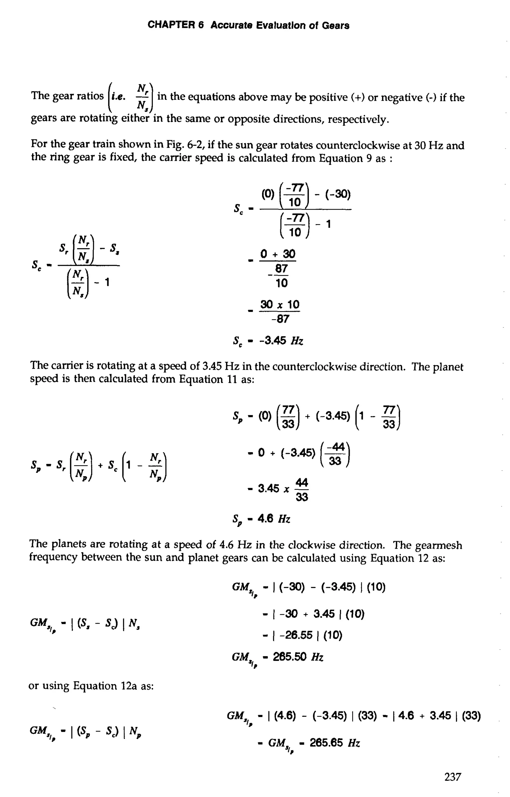 CHAPTER 6 Accurate Evaluation of Gears 
The gear ratios (I... :) in the equations above may be positive H) or negative (-) if the 
gears are rotating either in the same or opposite directions, respectively. 
For the gear train shown in Fig. 6-2, if the sun gear rotates counterclockwise at 30 Hz and 
the ring gear is fixed, the carrier speed is calculated from Equation 9 as : 
The carrier is rotating at a speed of 3.45 Hz in the counterclockwise direction. The planet 
speed is then calculated from Equation 11 as: 
The planets are rotating at a speed of 4.6 Hz in the clockwise direction. The gearmesh 
frequency between the sun and planet gears can be calculated using Equation 12 as: 
or using Equation 12a as: 
- I (S, - Sc) 1 Np 
 