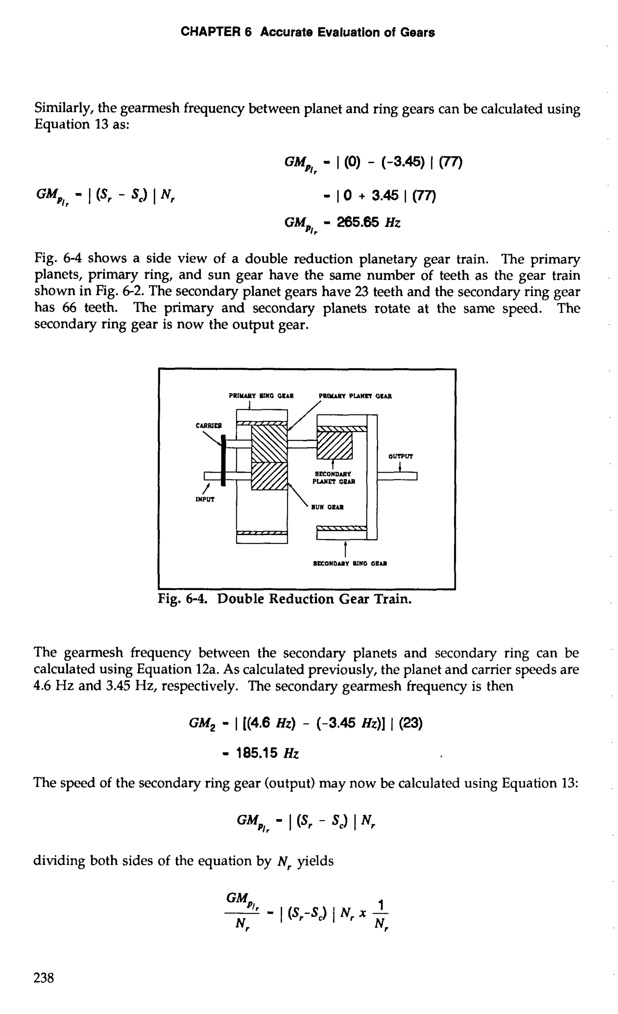 CHAPTER 6 Accurate Evaluation of Gears 
Similarly, the gearmesh frequency between planet and ring gears can be calculated using 
Equation 13 as: 
Fig. 6-4 shows a side view of a double reduction planetary gear train. The primary 
planets, primary ring, and sun gear have the same number of teeth as the gear train 
shown in Fig. 6-2. The secondary planet gears have 23 teeth and the secondary ring gear 
has 66 teeth. The primary and secondary planets rotate at the same speed. The 
secondary ring gear is now the output gear. 
c Fig. 6-4. Double Reduction Gear Train. 
The gearmesh frequency between the secondary planets and secondary ring can be 
calculated using Equation 12a. As calculated previously, the planet and carrier speeds are 
4.6 Hz and 3.45 Hz, respectively. The secondary gearmesh frequency is then 
The speed of the secondary ring gear (output) may now be calculated using Equation 13: 
dividing both sides of the equation by Nr yields 
 