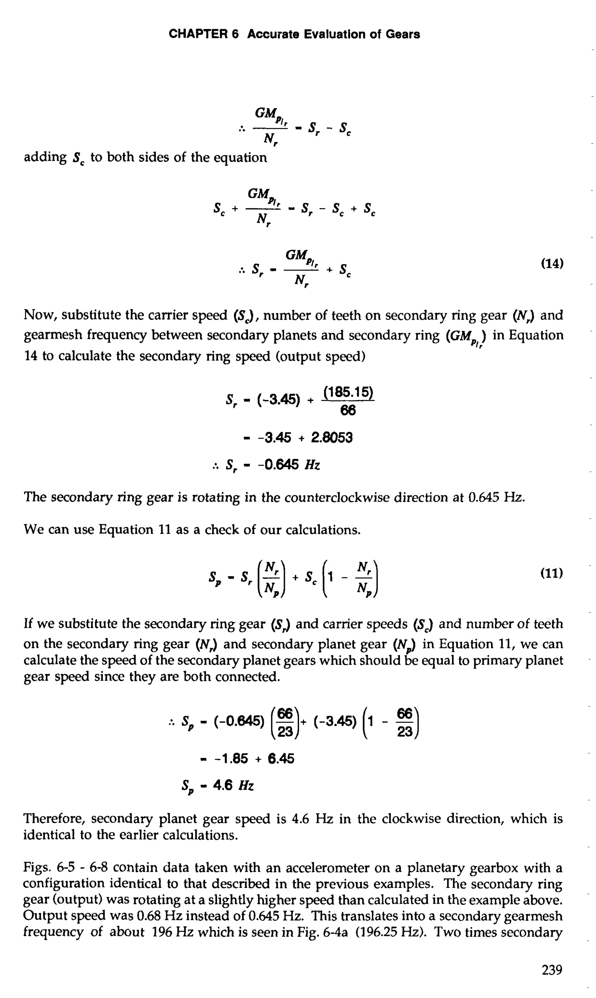 CHAPTER 6 Accurate Evaluation of Gears 
adding Sc to both sides of the equation 
Now, substitute the carrier speed (S,), number of teeth on secondary ring gear (N,) and 
gearmesh frequency between secondary planets and secondary ring (GM ) in Equation 
3 r 
14 to calculate the secondary ring speed (output speed) 
The secondary ring gear is rotating in the counterclockwise direction at 0.645 Hz. 
We can use Equation 11 as a check of our calculations. 
If we substitute the secondary ring gear (SJ and carrier speeds (S,) and number of teeth 
on the secondary ring gear (NJ and secondary planet gear (N,) in Equation 11, we can 
calculate the speed of the secondary planet gears which should be equal to primary planet 
gear speed since they are both connected. 
Therefore, secondary planet gear speed is 4.6 Hz in the clockwise direction, which is 
identical to the earlier calculations. 
Figs. 6-5 - 6-8 contain data taken with an accelerometer on a planetary gearbox with a 
configuration identical to that described in the previous examples. The secondary ring 
gear (output) was rotating at a slightly higher speed than calculated in the example above. 
Output speed was 0.68 Hz instead of 0.645 Hz. This translates into a secondary gearmesh 
frequency of about 196 Hz which is seen in Fig. 6-4a (196.25 Hz). Two times secondary 
 