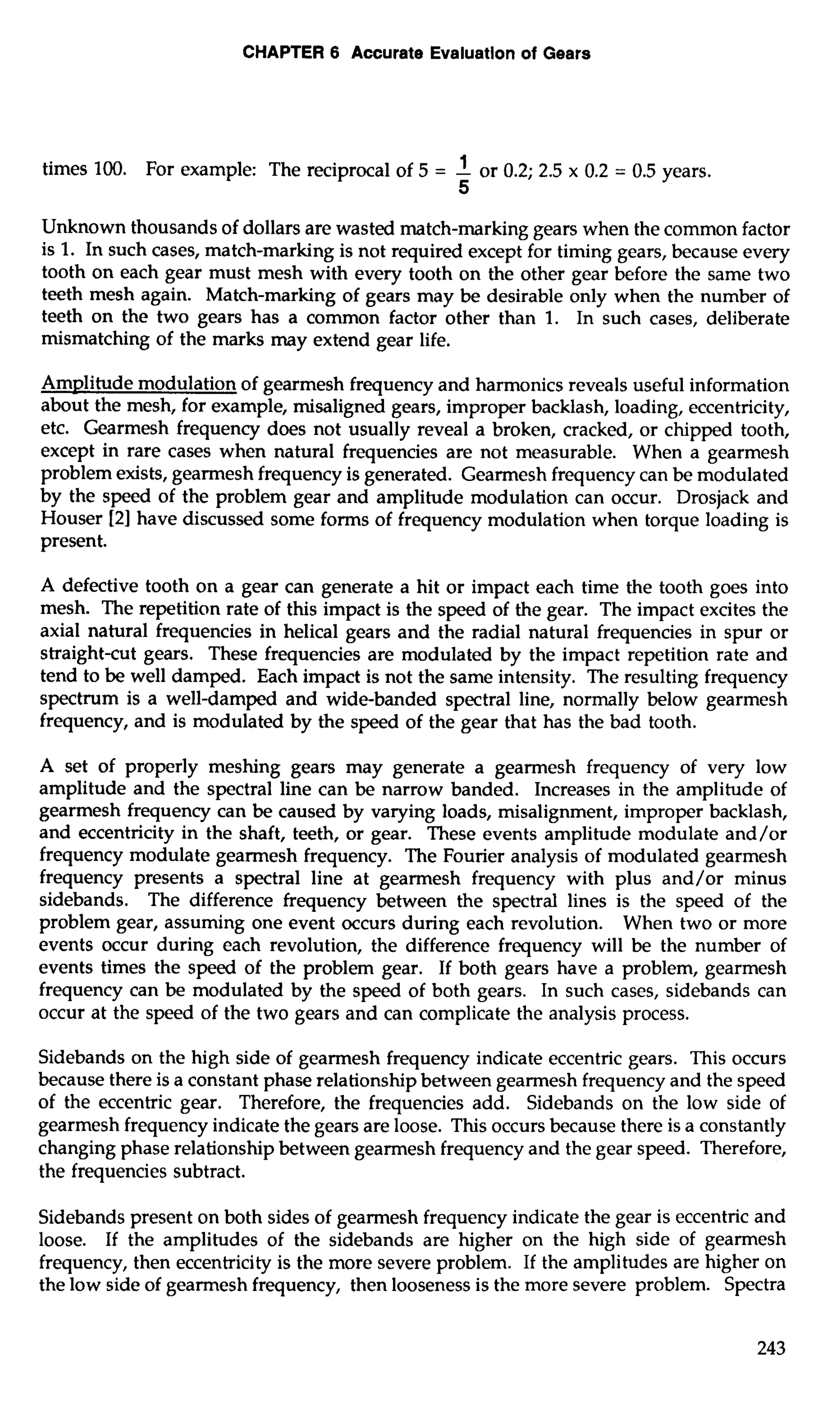 CHAPTER 6 Accurate Evaluation of Gears 
times 100. For example: The reciprocal of 5 = -1 or 0.2; 2.5 x 0.2 = 0.5 years. 
5 
Unknown thousands of dollars are wasted match-marking gears when the common factor 
is 1. In such cases, match-marking is not required except for timing gears, because every 
tooth on each gear must mesh with every tooth on the other gear before the same two 
teeth mesh again. Match-marking of gears may be desirable only when the number of 
teeth on the two gears has a common factor other than 1. In such cases, deliberate 
mismatching of the marks may extend gear life. 
Amplitude modulation of gearmesh frequency and harmonics reveals useful information 
about the mesh, for example, misaligned gears, improper backlash, loading, eccentricity, 
etc. Gearmesh frequency does not usually reveal a broken, cracked, or chipped tooth, 
except in rare cases when natural frequencies are not measurable. When a gearmesh 
problem exists, gearmesh frequency is generated. Gearmesh frequency can be modulated 
by the speed of the problem gear and amplitude modulation can occur. Drosjack and 
Houser [2] have discussed some forms of frequency modulation when torque loading is 
present. 
A defective tooth on a gear can generate a hit or impact each time the tooth goes into 
mesh. The repetition rate of this impact is the speed of the gear. The impact excites the 
axial natural frequencies in helical gears and the radial natural frequencies in spur or 
straight-cut gears. These frequencies are modulated by the impact repetition rate and 
tend to be well damped. Each impact is not the same intensity. The resulting frequency 
spectrum is a well-damped and wide-banded spectral line, normally below gearmesh 
frequency, and is modulated by the speed of the gear that has the bad tooth. 
A set of properly meshing gears may generate a gearmesh frequency of very low 
amplitude and the spectral line can be narrow banded. Increases in the amplitude of 
gearmesh frequency can be caused by varying loads, misalignment, improper backlash, 
and eccentricity in the shaft, teeth, or gear. These events amplitude modulate and/or 
frequency modulate gearmesh frequency. The Fourier analysis of modulated gearmesh 
frequency presents a spectral line at gearmesh frequency with plus and/or minus 
sidebands. The difference frequency between the spectral lines is the speed of the 
problem gear, assuming one event occurs during each revolution. When two or more 
events occur during each revolution, the difference frequency will be the number of 
events times the speed of the problem gear. If both gears have a problem, gearmesh 
frequency can be modulated by the speed of both gears. In such cases, sidebands can 
occur at the speed of the two gears and can complicate the analysis process. 
Sidebands on the high side of gearmesh frequency indicate eccentric gears. This occurs 
because there is a constant phase relationship between gearmesh frequency and the speed 
of the eccentric gear. Therefore, the frequencies add. Sidebands on the low side of 
gearmesh frequency indicate the gears are loose. This occurs because there is a constantly 
changing phase relationship between gearmesh frequency and the gear speed. Therefore, 
the frequencies subtract. 
Sidebands present on both sides of gearmesh frequency indicate the gear is eccentric and 
loose. If the amplitudes of the sidebands are higher on the high side of gearmesh 
frequency, then eccentricity is the more severe problem. If the amplitudes are higher on 
the low side of gearmesh frequency, then looseness is the more severe problem. Spectra 
 