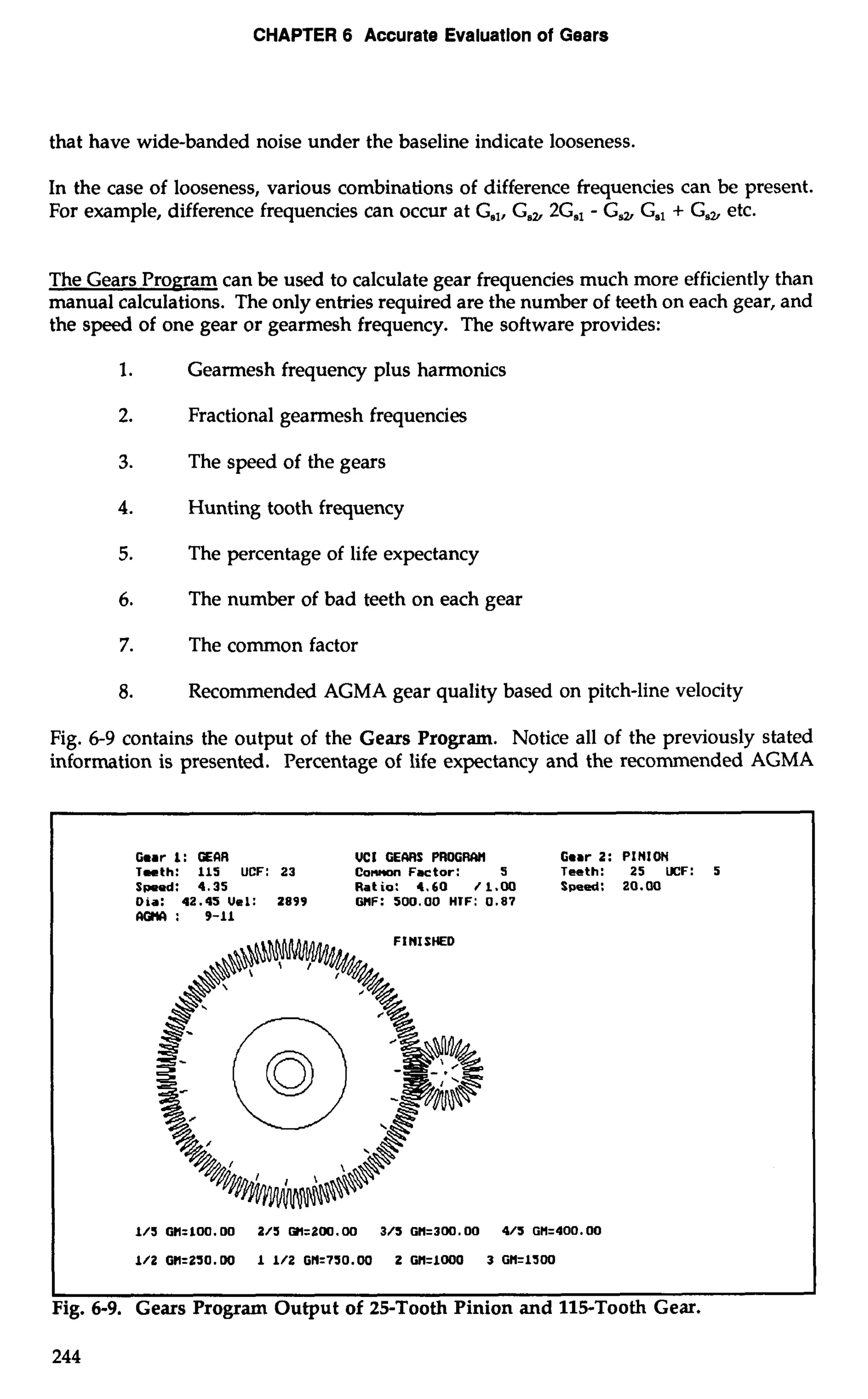 CHAPTER 6 Accurate Evaluation of Gears 
that have wide-banded noise under the baseline indicate looseness. 
In the case of looseness, various combinations of difference frequencies can be present. 
For example, difference frequencies can occur at Gal, G,, 2G,, - G, G,, + G,, etc. 
The Gears Program can be used to calculate gear frequencies much more efficiently than 
manual calculations. The only entries required are the number of teeth on each gear, and 
the speed of one gear or gearmesh frequency. The software provides: 
1. Gearmesh frequency plus harmonics 
2. Fractional gearmesh frequencies 
3. The speed of the gears 
4. Hunting tooth frequency 
5. The percentage of life expectancy 
6. The number of bad teeth on each gear 
7. The common factor 
8. Recommended AGMA gear quality based on pitch-line velocity 
Fig. 6-9 contains the output of the Gears Program. Notice all of the previously stated 
information is presented. Percentage of life expectancy and the recommended AGMA 
Gear I: GEaR UCI GEMS PROGIWH Gear 2: PINION 
Teeth: 115 UCF: 23 Co~nFactor: 5 Teeth: 25 UCF: 5 
Spoed: 4.35 Ratio: 4.60 f 1.00 Speed: 20.W 
Oia: 42.45Uel: 2899 GHF: 500.00 HIF: 0.87 
lKirYI : 9-11 
I I 
Fig. 6-9. Gears Program Output of 25-Tooth Pinion and 115-Tooth Gear. 
 