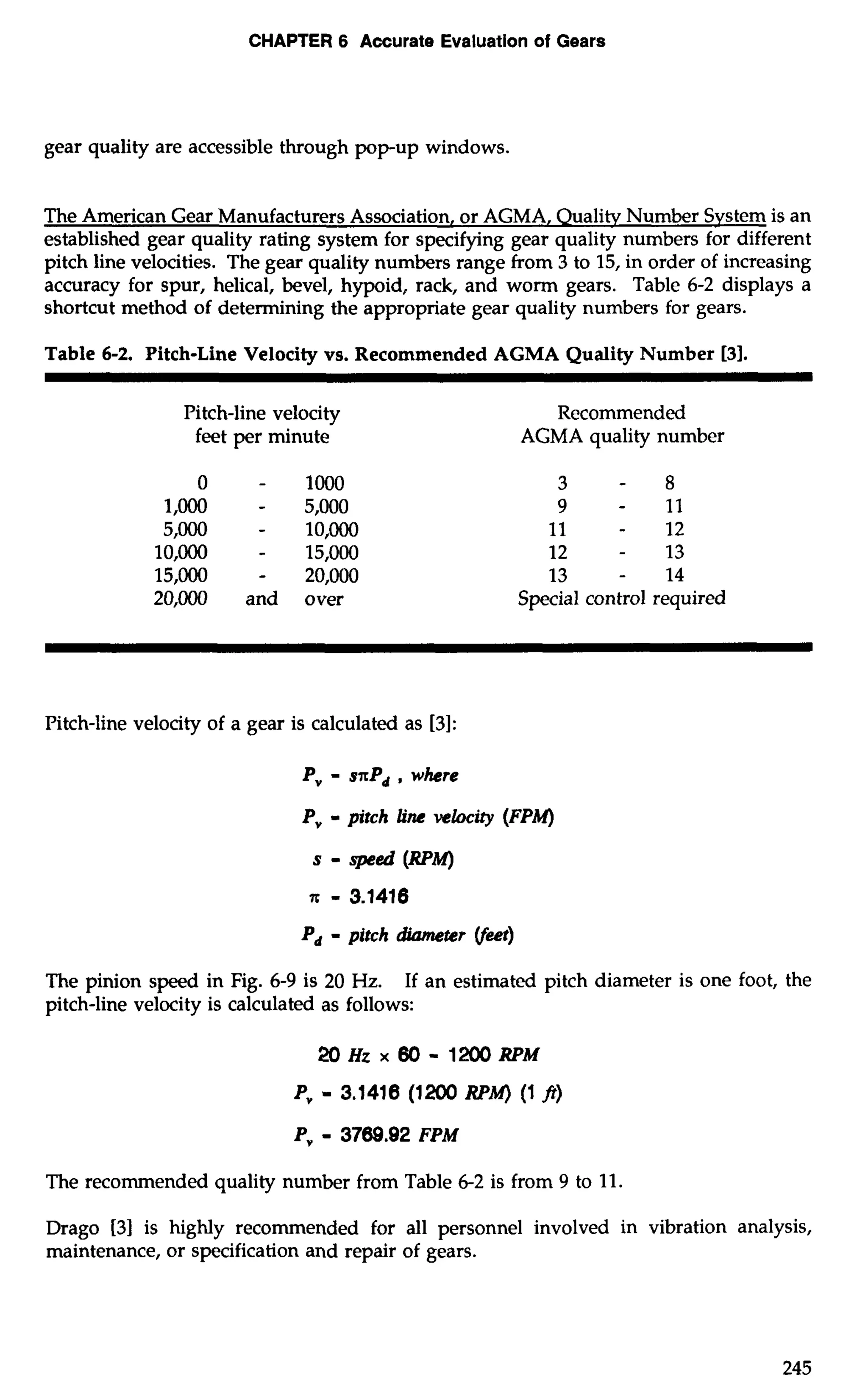 CHAPTER 6 Accurate Evaluation of Gears 
gear quality are accessible through pop-up windows. 
The American Gear Manufacturers Association, or AGMA, Qualitv Number System is an 
established gear quality rating system for specifying gear quality numbers for different 
pitch line velocities. The gear quality numbers range from 3 to 15, in order of increasing 
accuracy for spur, helical, bevel, hypoid, rack, and worm gears. Table 6-2 displays a 
shortcut method of determining the appropriate gear quality numbers for gears. 
Table 6-2. Pitch-Line Velocity vs. Recommended AGMA Quality Number 131. 
Pitch-line velocity 
feet per minute 
0 - loo0 
1 ,000 - 5,000 
5,000 - 10,000 
10,000 - 15,000 
15,000 - 20,000 
20,000 and over 
Recommended 
AGMA quality number 
3 - 8 
9 - 11 
11 - 12 
12 - 13 
13 - 14 
Special control required 
Pitch-line velocity of a gear is calculated as [3]: 
P, - sxPd , where 
Pv - pitch line velocity (FPM) 
s - wed (RPM) 
x - 3.1416 
Pd - pitch diameter (feet) 
The pinion speed in Fig. 6-9 is 20 Hz. If an estimated pitch diameter is one foot, the 
pitch-line velocity is calculated as follows: 
2oHzx80-1~RPM 
Pv - 3.1416 (1 200 RPM) (1 fr) 
P, - 3769.92 FPM 
The recommended quality number from Table 6-2 is from 9 to 11. 
Drago 131 is highly recommended for all personnel involved in vibration analysis, 
maintenance, or specification and repair of gears. 
 