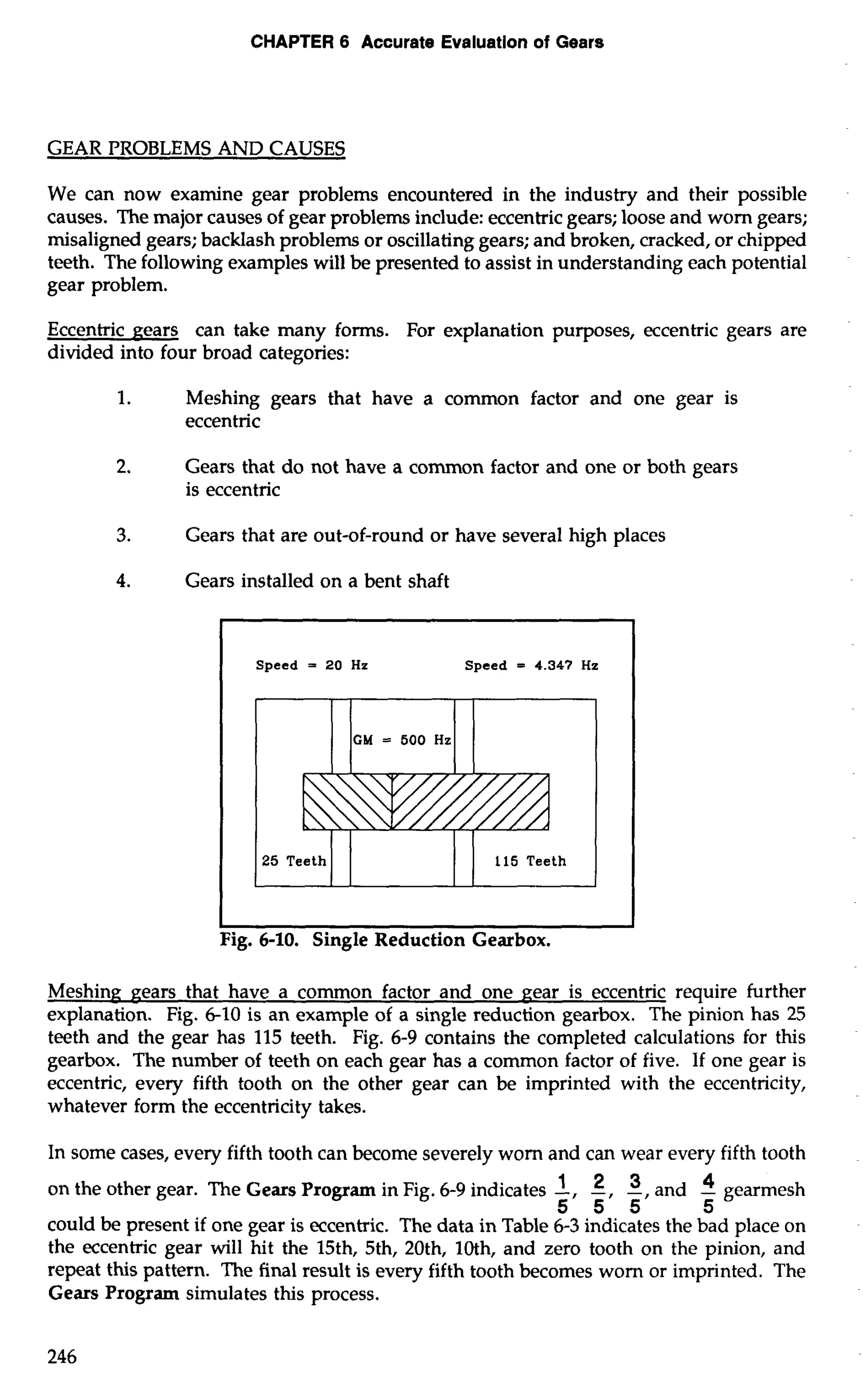 CHAPTER 6 Accurate Evaluation of Gears 
GEAR PROBLEMS AND CAUSES 
We can now examine gear problems encountered in the industry and their possible 
causes. The major causes of gear problems include: eccentric gears; loose and worn gears; 
misaligned gears; backlash problems or oscillating gears; and broken, cracked, or chipped 
teeth. The following examples will be presented to assist in understanding each potential 
gear problem. 
Eccentric nears can take many forms. For explanation purposes, eccentric gears are 
divided into four broad categories: 
1. Meshing gears that have a common factor and one gear is 
eccentric 
2. Gears that do not have a common factor and one or both gears 
is eccentric 
3. Gears that are out-of-round or have several high places 
4. Gears installed on a bent shaft 
Speed = 20 Hz Speed = 4.347 Hz 
Meshinn pears that have a common factor and one pear is eccentric require further 
explanation. Fig. 6-10 is an example of a single reduction gearbox. The pinion has 25 
teeth and the gear has 115 teeth. Fig. 6-9 contains the completed calculations for this 
gearbox. The number of teeth on each gear has a common factor of five. If one gear is 
eccentric, every fifth tooth on the other gear can be imprinted with the eccentricity, 
whatever form the eccentricity takes. 
In some cases, every fifth tooth can become severely worn and can wear every fifth tooth 
on the other gear. The Gears Program in Fig. 6-9 indicates -1, -2, -3, an d -4 gearmesh 
5 5 5 5 
could be present if one gear is eccentric. The data in Table 6-3 indicates the bad place on 
the eccentric gear will hit the 15th, 5th, 20th, loth, and zero tooth on the pinion, and 
repeat this pattern. The final result is every fifth tooth becomes worn or imprinted. The 
Gears Program simulates this process. 
 
