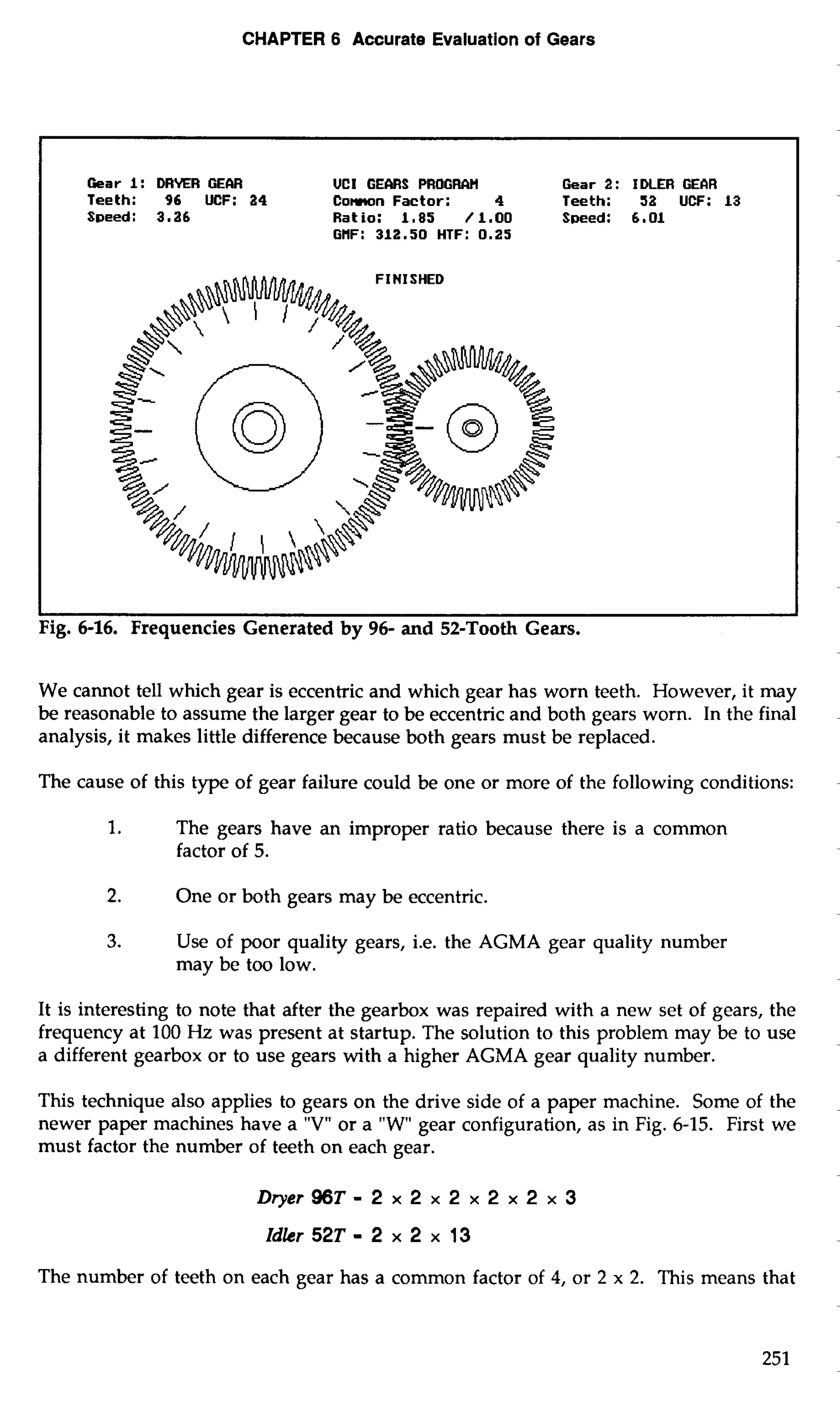 CHAPTER 6 Accurate Evaluation of Gears 
Gear 1 : DRKR GECIR UCI GEMS PROGRAti Gear 2 : IDLER GEAR 
Teeth: 96 UCF: 24 Comn Factor: 4 Teeth: 52 UCF: 13 
Speed: 3.26 Ratio: 1,85 /l.OO S~eed: 6.01 
GHF: 312.50 HTF: 0.25 
I 1 
Fig. 6-16. Frequencies Generated by 96- and 52-Tooth Gears. 
We cannot tell which gear is eccentric and which gear has worn teeth. However, it may 
be reasonable to assume the larger gear to be eccentric and both gears worn. In the final 
analysis, it makes little difference because both gears must be replaced. 
The cause of this type of gear failure could be one or more of the following conditions: 
1. The gears have an improper ratio because there is a common 
factor of 5. 
2. One or both gears may be eccentric. 
3. Use of poor quality gears, i.e. the AGMA gear quality number 
may be too low. 
It is interesting to note that after the gearbox was repaired with a new set of gears, the 
frequency at 100 Hz was present at startup. The solution to this problem may be to use 
a different gearbox or to use gears with a higher AGMA gear quality number. 
This technique also applies to gears on the drive side of a paper machine. Some of the 
newer paper machines have a "V" or a "W gear configuration, as in Fig. 6-15. First we 
must factor the number of teeth on each gear. 
The number of teeth on each gear has a common factor of 4, or 2 x 2. This means that 
 