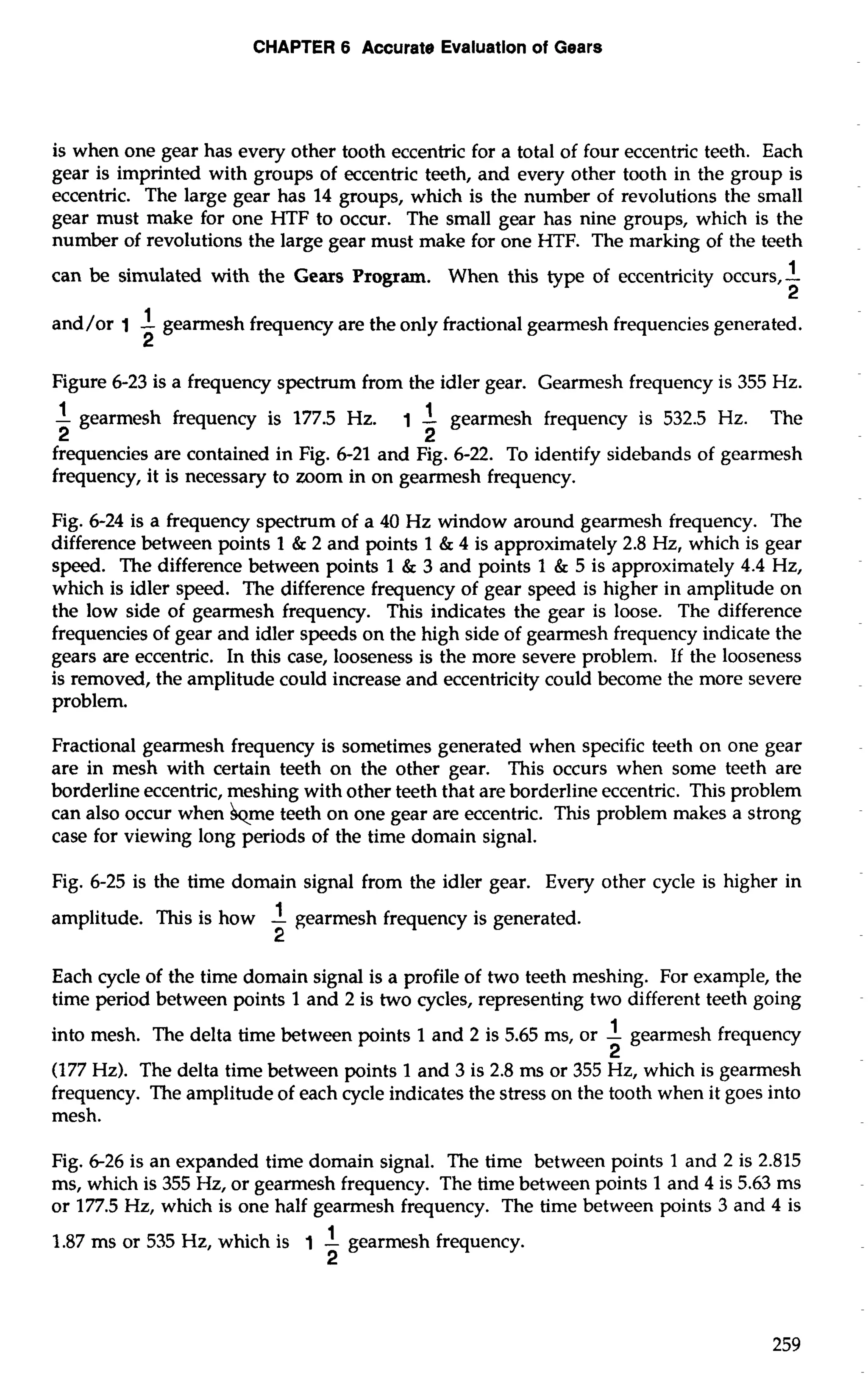 CHAPTER 6 Accurate Evaluation of Gears 
is when one gear has every other tooth eccentric for a total of four eccentric teeth. Each 
gear is imprinted with groups of eccentric teeth, and every other tooth in the group is 
eccentric. The large gear has 14 groups, which is the number of revolutions the small 
gear must make for one HTF to occur. The small gear has nine groups, which is the 
number of revolutions the large gear must make for one HTF. The marking of the teeth 
can be simulated with the Gears Program. When this type of eccentricity occurs,-1 
2 
and/or 1 -1 gearmesh frequency are the only fractional gearmesh frequencies generated. 
2 
Figure 6-23 is a frequency spectrum from the idler gear. Gearmesh frequency is 355 Hz. 
1 1 - gearmesh frequency is 177.5 Hz. 1 - gearmesh frequency is 532.5 Hz. The 
2 2 
frequencies are contained in Fig. 6-21 and ~76-2~2. .To identify sidebands of gearmesh 
frequency, it is necessary to mom in on gearmesh frequency. 
Fig. 6-24 is a frequency spectrum of a 40 Hz window around gearmesh frequency. The 
difference between points 1 & 2 and points 1 & 4 is approximately 2.8 Hz, which is gear 
speed. The difference between points 1 & 3 and points 1 & 5 is approximately 4.4 Hz, 
which is idler speed. The difference frequency of gear speed is higher in amplitude on 
the low side of gearmesh frequency. This indicates the gear is loose. The difference 
frequencies of gear and idler speeds on the high side of gearmesh frequency indicate the 
gears are eccentric. In this case, looseness is the more severe problem. If the looseness 
is removed, the amplitude could increase and eccentricity could become the more severe 
problem. 
Fractional gearmesh frequency is sometimes generated when specific teeth on one gear 
are in mesh with certain teeth on the other gear. This occurs when some teeth are 
borderline eccentric, meshing with other teeth that are borderline eccentric. This problem 
can also occur when &me teeth on one gear are eccentric. This problem makes a strong 
case for viewing long periods of the time domain signal. 
Fig. 6-25 is the time domain signal from the idler gear. Every other cycle is higher in 
amplitude. This is how -1 gearmesh frequency is generated. 
2 
Each cycle of the time domain signal is a profile of two teeth meshing. For example, the 
time period between points 1 and 2 is two cycles, representing two different teeth going 
into mesh. The delta time between points 1 and 2 is 5.65 ms, or -1 gearmesh frequency 
2 
(177 Hz). The delta time between points 1 and 3 is 2.8 rns or 355 Hz, which is gearmesh 
frequency. The amplitude of each cycle indicates the stress on the tooth when it goes into 
mesh. 
Fig. 6-26 is an expanded time domain signal. The time between points 1 and 2 is 2.815 
ms, which is 355 Hz, or gearmesh frequency. The time between points 1 and 4 is 5.63 ms 
or 177.5 Hz, which is one half gearmesh frequency. The time between points 3 and 4 is 
1.87 ms or 535 Hz, which is 1 -1 gearmesh frequency. 
2 
 