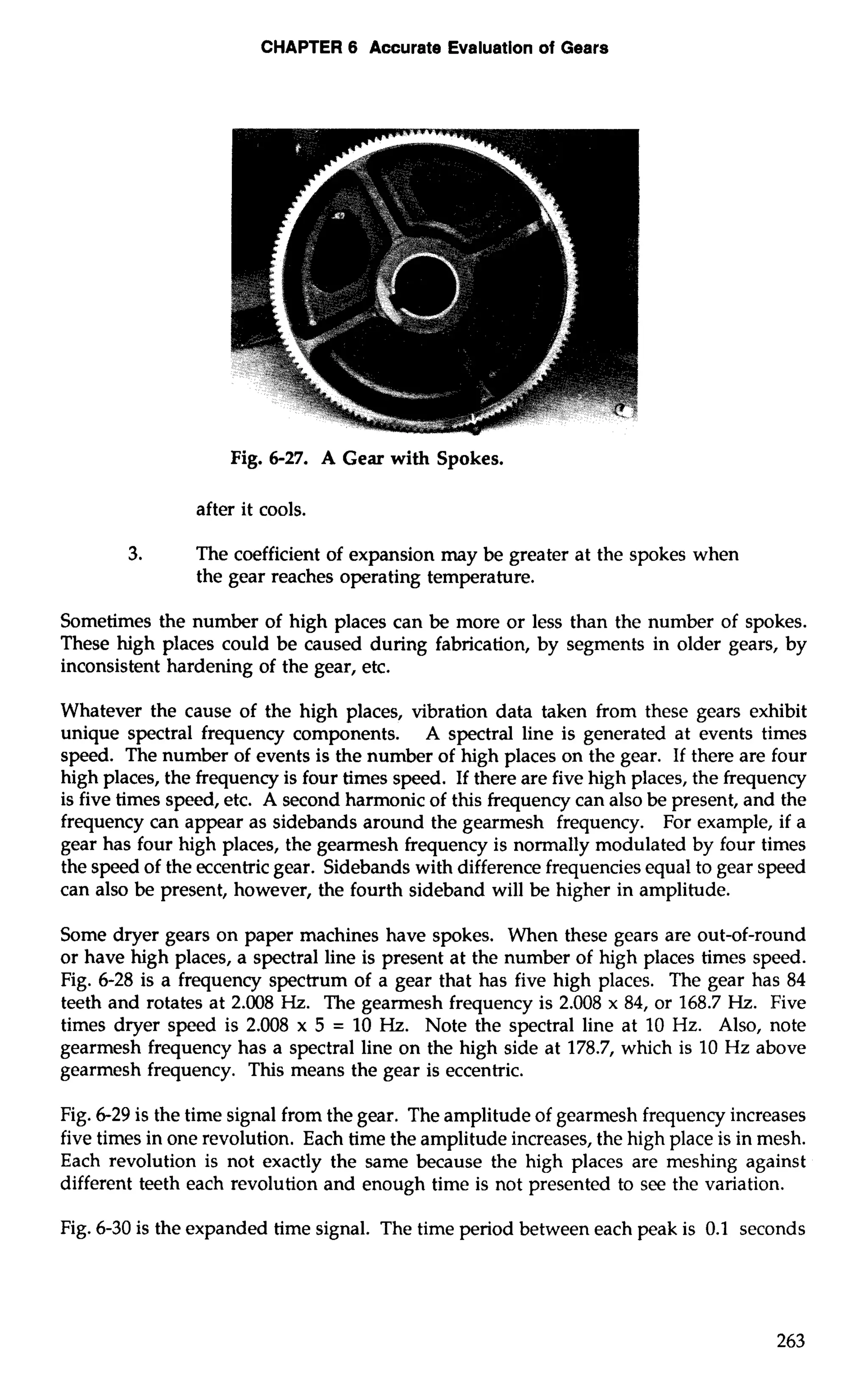 CHAPTER 6 Accurate Evaluation of Gears 
Fig. 6-27. A Gear with Spokes. 
after it cools. 
3. The coefficient of expansion may be greater at the spokes when 
the gear reaches operating temperature. 
Sometimes the number of high places can be more or less than the number of spokes. 
These high places could be caused during fabrication, by segments in older gears, by 
inconsistent hardening of the gear, etc. 
Whatever the cause of the high places, vibration data taken from these gears exhibit 
unique spectral frequency components. A spectral line is generated at events times 
speed. The number of events is the number of high places on the gear. If there are four 
high places, the frequency is four times speed. If there are five high places, the frequency 
is five times speed, etc. A second harmonic of this frequency can also be present, and the 
frequency can appear as sidebands around the gearmesh frequency. For example, if a 
gear has four high places, the gearrnesh frequency is normally modulated by four times 
the speed of the eccentric gear. Sidebands with difference frequencies equal to gear speed 
can also be present, however, the fourth sideband will be higher in amplitude. 
Some dryer gears on paper machines have spokes. When these gears are out-of-round 
or have high places, a spectral line is present at the number of high places times speed. 
Fig. 6-28 is a frequency spectrum of a gear that has five high places. The gear has 84 
teeth and rotates at 2.008 Hz. The gearmesh frequency is 2.008 x 84, or 168.7 Hz. Five 
times dryer speed is 2.008 x 5 = 10 Hz. Note the spectral line at 10 Hz. Also, note 
gearmesh frequency has a spectral line on the high side at 178.7, which is 10 Hz above 
gearmesh frequency. This means the gear is eccentric. 
Fig. 6-29 is the time signal from the gear. The amplitude of gearmesh frequency increases 
five times in one revolution. Each time the amplitude increases, the high place is in mesh. 
Each revolution is not exactly the same because the high places are meshing against 
different teeth each revolution and enough time is not presented to see the variation. 
Fig. 6-30 is the expanded time signal. The time period between each peak is 0.1 seconds 
 