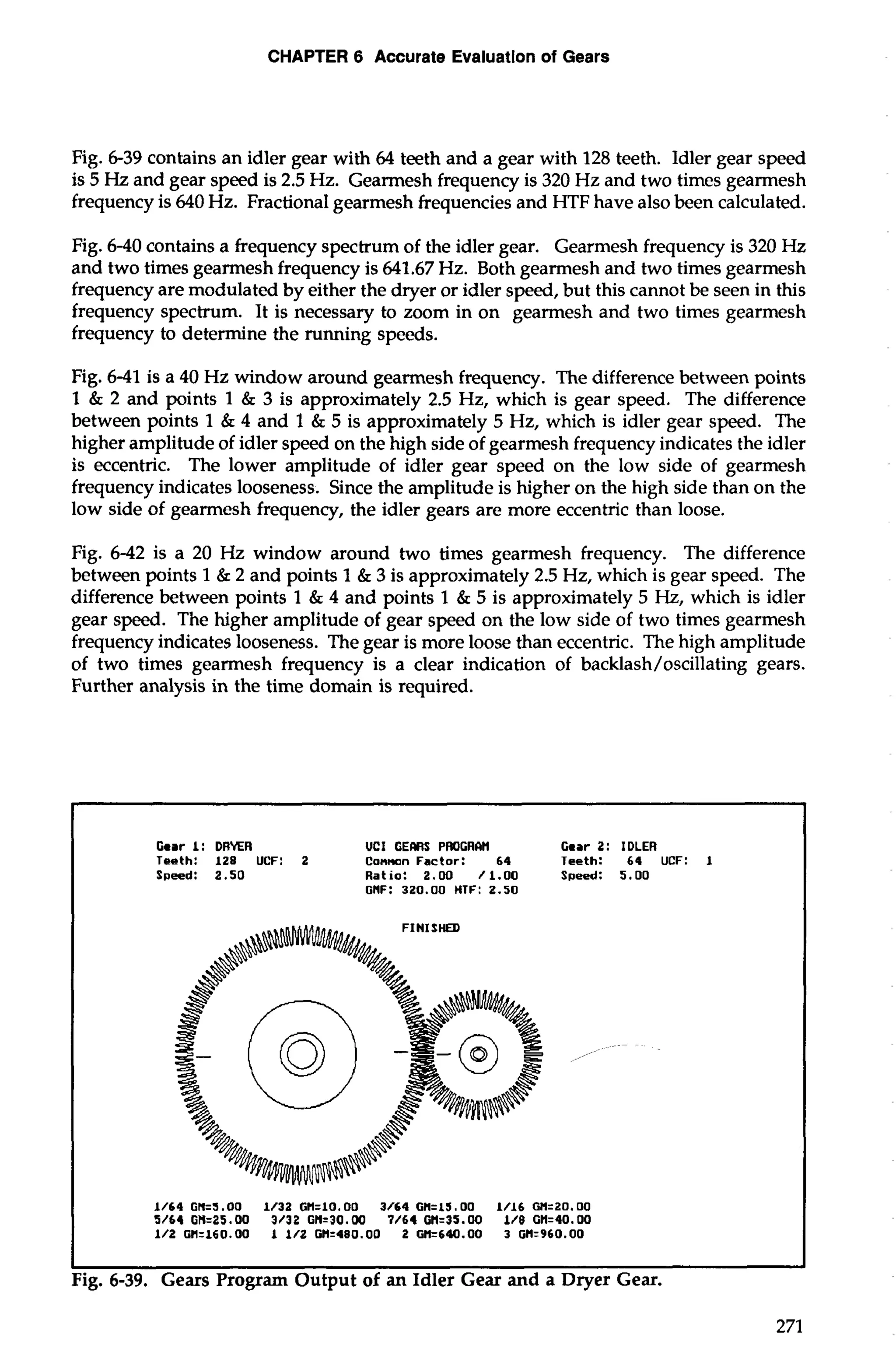 CHAPTER 6 Accurate Evaluation of Gears 
Fig. 6-39 contains an idler gear with 64 teeth and a gear with 128 teeth. Idler gear speed 
is 5 Hz and gear speed is 2.5 Hz. Gearmesh frequency is 320 Hz and two times gearmesh 
frequency is 640 Hz. Fractional gearmesh frequencies and HTF have also been calculated. 
Fig. 6-40 contains a frequency spectrum of the idler gear. Gearmesh frequency is 320 Hz 
and two times gearmesh frequency is 641.67 Hz. Both gearmesh and two times gearmesh 
frequency are modulated by either the dryer or idler speed, but this cannot be seen in this 
frequency spectrum. It is necessary to zoom in on gearmesh and two times gearmesh 
frequency to determine the running speeds. 
Fig. 6-41 is a 40 Hz window around gearmesh frequency. The difference between points 
1 & 2 and points 1 & 3 is approximately 2.5 Hz, which is gear speed. The difference 
between points 1 & 4 and 1 & 5 is approximately 5 Hz, which is idler gear speed. The 
higher amplitude of idler speed on the high side of gearmesh frequency indicates the idler 
is eccentric. The lower amplitude of idler gear speed on the low side of gearmesh 
frequency indicates looseness. Since the amplitude is higher on the high side than on the 
low side of gearmesh frequency, the idler gears are more eccentric than loose. 
Fig. 6-42 is a 20 Hz window around two times gearmesh frequency. The difference 
between points 1 & 2 and points 1 & 3 is approximately 2.5 Hz, which is gear speed. The 
difference between points 1 & 4 and points 1 & 5 is approximately 5 Hz, which is idler 
gear speed. The higher amplitude of gear speed on the low side of two times gearmesh 
frequency indicates looseness. The gear is more loose than eccentric. The high amplitude 
of two times gearmesh frequency is a clear indication of backlash/oscillating gears. 
Further analysis in the time domain is required. 
Gear I: DRYER UCI GEMS PROGRIIH Gear 2: IDLER 
Teeth: 128 UCF: 2 Common Factor: 64 Teeth: 61 UCF: I 
Speed: 2.50 Ratio: 2.00 /1.00 Speed: 5-00 
GIlF: 320.00 HTF: 2.50 
FINISHED 
I I 
Fig. 6-39. Gears Program Output of an Idler Gear and a Dryer Gear. 
 