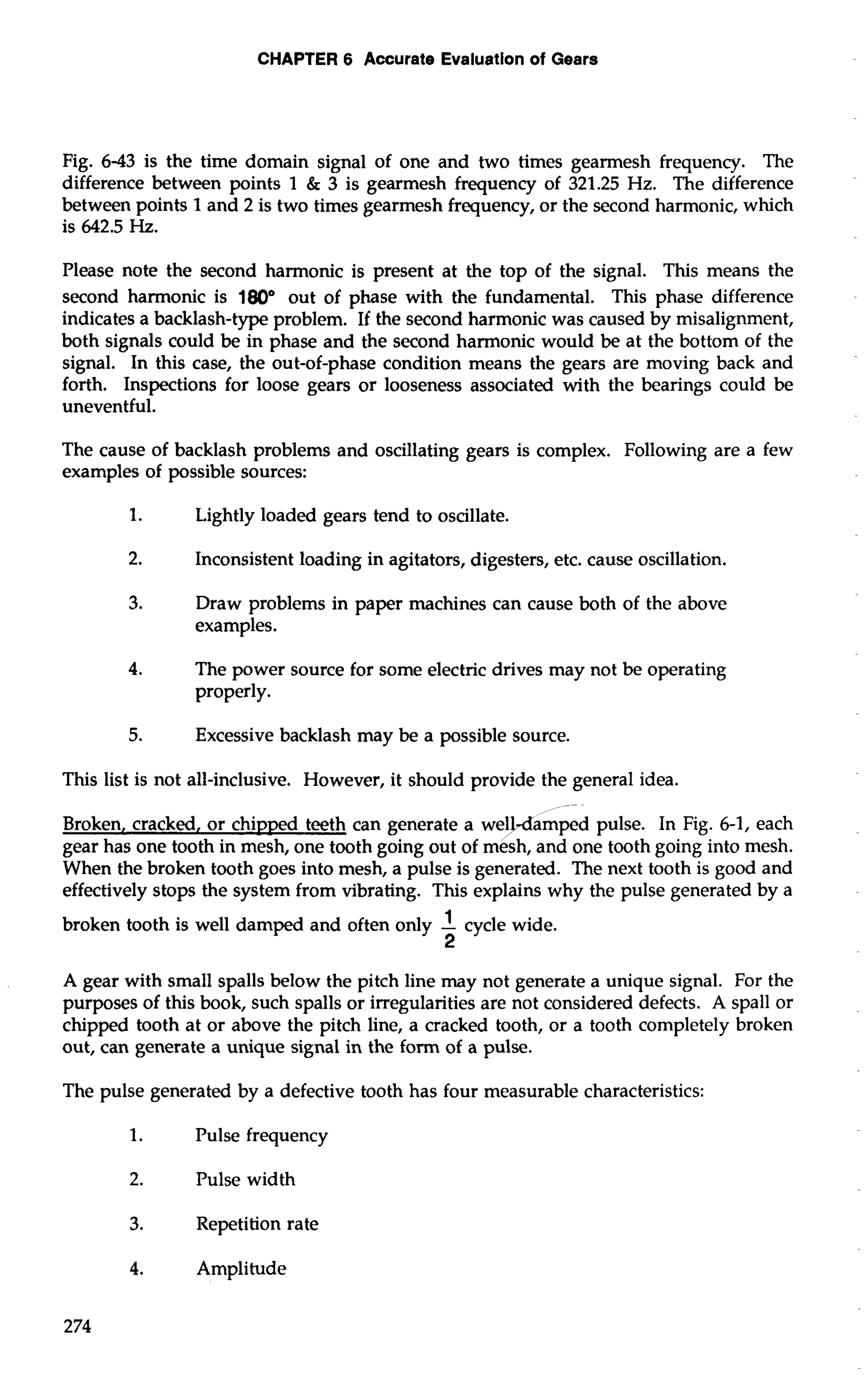 CHAPTER 6 Accurate Evaluation of Gears 
Fig. 6-43 is the time domain signal of one and two times gearmesh frequency. The 
difference between points 1 & 3 is gearmesh frequency of 321.25 Hz. The difference 
between points 1 and 2 is two times gearmesh frequency, or the second harmonic, which 
is 642.5 Hz. 
Please note the second harmonic is present at the top of the signal. This means the 
second harmonic is 180" out of phase with the fundamental. This phase difference 
indicates a backlash-type problem. If the second harmonic was caused by misalignment, 
both signals could be in phase and the second harmonic would be at the bottom of the 
signal. In this case, the out-of-phase condition means the gears are moving back and 
forth. Inspections for loose gears or looseness associated with the bearings could be 
uneventful. 
The cause of backlash problems and oscillating gears is complex. Following are a few 
examples of possible sources: 
1. Lightly loaded gears tend to oscillate. 
2. Inconsistent loading in agitators, digesters, etc. cause oscillation. 
3. Draw problems in paper machines can cause both of the above 
examples. 
4. The power source for some electric drives may not be operating 
properly. 
5. Excessive backlash may be a possible source. 
This list is not all-inclusive. However, it should provide the general idea. 
-- 
Broken, cracked, or chipped teeth can generate a welJ-damped pulse. In Fig. 6-1, each 
gear has one tooth in mesh, one tooth going out of mesh, and one tooth going into mesh. 
When the broken tooth goes into mesh, a pulse is generated. The next tooth is good and 
effectively stops the system from vibrating. This explains why the pulse generated by a 
broken tooth is well damped and often only -1 cycle wide. 
2 
A gear with small spalls below the pitch line may not generate a unique signal. For the 
purposes of this book, such spalls or irregularities are not considered defects. A spa11 or 
chipped tooth at or above the pitch line, a cracked tooth, or a tooth completely broken 
out, can generate a unique signal in the form of a pulse. 
The pulse generated by a defective tooth has four measurable characteristics: 
1. Pulse frequency 
2. Pulse width 
3. Repetition rate 
4. Amplitude 
 