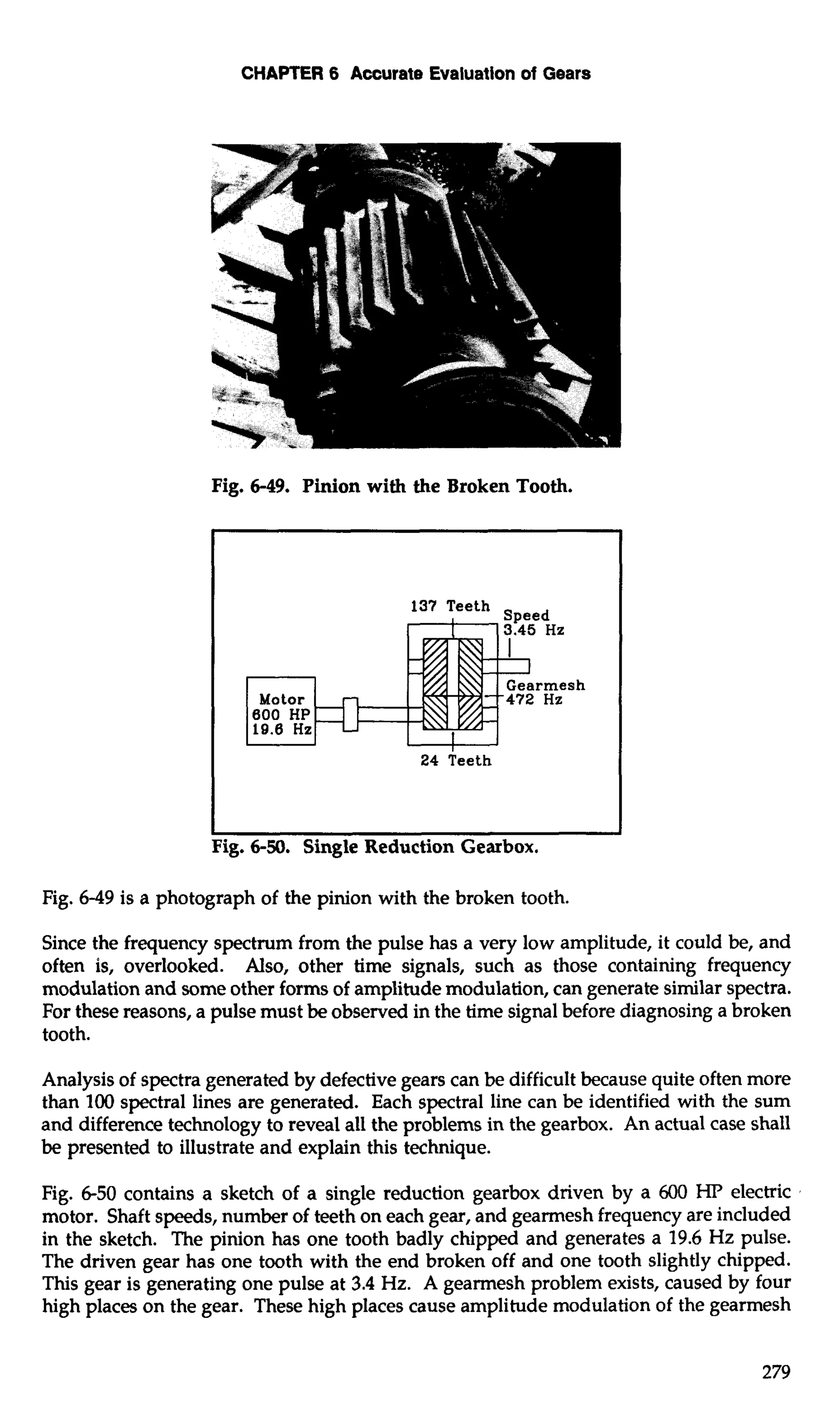 CHAPTER 6 Accurate Evaluation of Gears 
Fig. 6-49. Pinion with the Broken Tooth. 
P 
I I 
Fig. 6-50. Single Reduction Gearbox. 
Fig. 6-49 is a photograph of the pinion with the broken tooth. 
Since the frequency spectrum from the pulse has a very low amplitude, it could be, and 
often is, overlooked. Also, other time signals, such as those containing frequency 
modulation and some other forms of amplitude modulation, can generate similar spectra. 
For these reasons, a pulse must be observed in the time signal before diagnosing a broken 
tooth. 
Analysis of spectra generated by defective gears can be difficult because quite often more 
than 100 spectral lines are generated. Each spectral line can be identified with the sum 
and difference technology to reveal all the problems in the gearbox. An actual case shall 
be presented to illustrate and explain this technique. 
Fig. 6-50 contains a sketch of a single reduction gearbox driven by a 600 HP electric 
motor. Shaft speeds, number of teeth on each gear, and gearmesh frequency are included 
in the sketch. The pinion has one tooth badly chipped and generates a 19.6 Hz pulse. 
The driven gear has one tooth with the end broken off and one tooth slightly chipped. 
This gear is generating one pulse at 3.4 Hz. A gearmesh problem exists, caused by four 
high places on the gear. These high places cause amplitude modulation of the gearmesh 
 