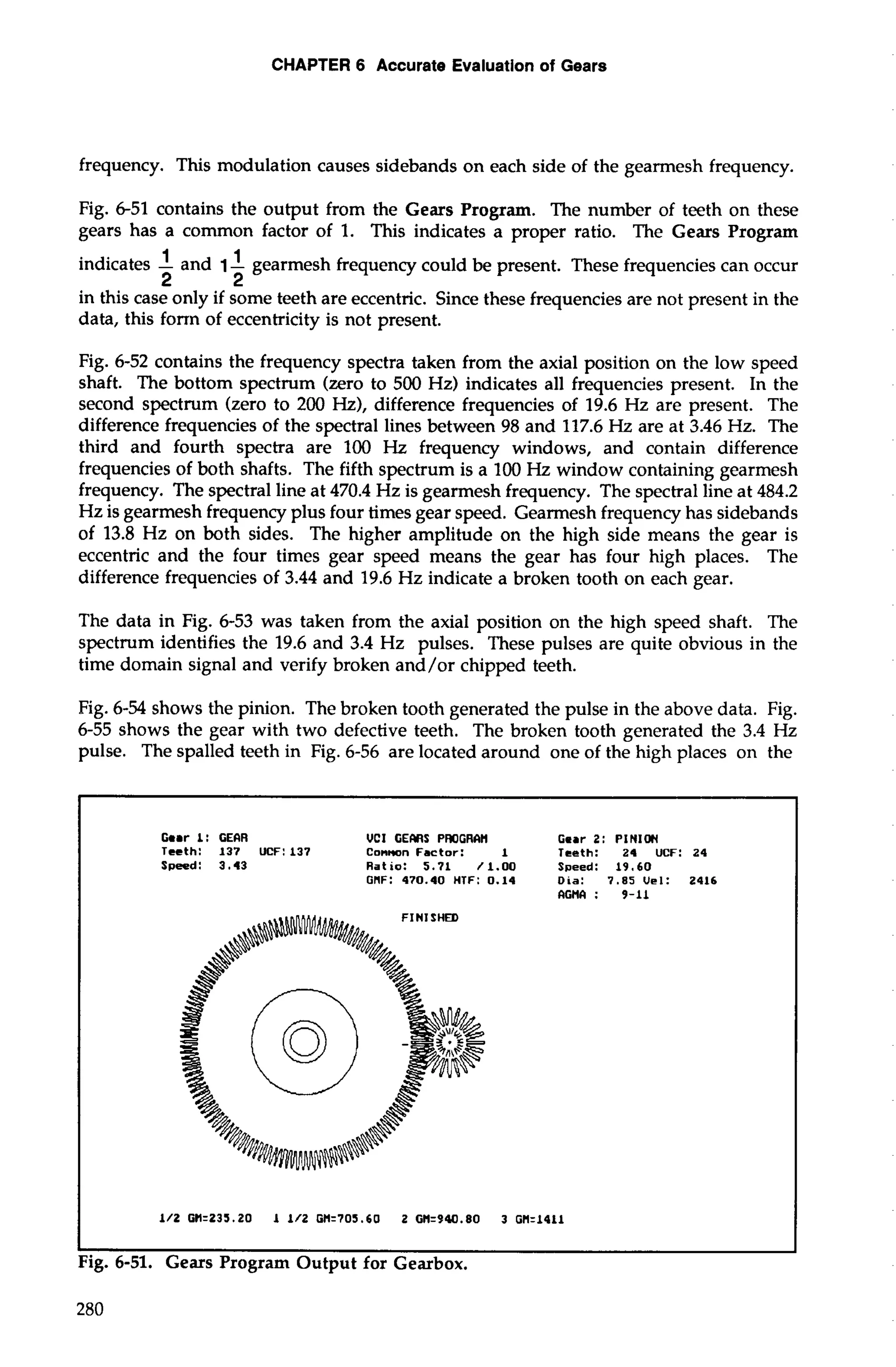 CHAPTER 6 Accurate Evaluation of Gears 
frequency. This modulation causes sidebands on each side of the gearmesh frequency. 
Fig. 6-51 contains the output from the Gears Program. The number of teeth on these 
gears has a common factor of 1. This indicates a proper ratio. The Gears Program 
indicates -1 and 1- 1 gearmesh frequency could be present. These frequencies can occur 
2 2 
in this case only if some teeth are eccentric. Since these frequencies are not present in the 
data, this fonn of eccentricity is not present. 
Fig. 6-52 contains the frequency spectra taken from the axial position on the low speed 
shaft. The bottom spectrum (zero to 500 Hz) indicates all frequencies present. In the 
second spectrum (zero to 200 Hz), difference frequencies of 19.6 Hz are present. The 
difference frequencies of the spectral lines between 98 and 117.6 Hz are at 3.46 Hz. The 
third and fourth spectra are 100 Hz frequency windows, and contain difference 
frequencies of both shafts. The fifth spectrum is a 100 Hz window containing gearmesh 
frequency. The spectral line at 470.4 Hz is gearmesh frequency. The spectral line at 484.2 
Hz is gearmesh frequency plus four times gear speed. Gearmesh frequency has sidebands 
of 13.8 Hz on both sides. The higher amplitude on the high side means the gear is 
eccentric and the four times gear speed means the gear has four high places. The 
difference frequencies of 3.44 and 19.6 Hz indicate a broken tooth on each gear. 
The data in Fig. 6-53 was taken from the axial position on the high speed shaft. The 
spectrum identifies the 19.6 and 3.4 Hz pulses. These pulses are quite obvious in the 
time domain signal and verify broken and/or chipped teeth. 
Rg. 6-54 shows the pinion. The broken tooth generated the pulse in the above data. Fig. 
6-55 shows the gear with two defective teeth. The broken tooth generated the 3.4 Hz 
pulse. The spalled teeth in Fig. 6-56 are located around one of the high places on the 
Gear 1: GEIR VCI GEMS PWGRIH Gear 2: PINION 
Teeth: 137 UCF: 137 Cannon Factor: 1 Teeth: 24 UCF: 24 
Speed: 3.43 Ratio: 5.71 /1.00 Speed: 19.60 
GNF: 470.40 HTF: 0.14 Dia: 7.85Uel: 2416 
IGMI: 9-11 
FINISHED 
I I 
Fig. 6-51. Gears Program Output for Gearbox. 
 