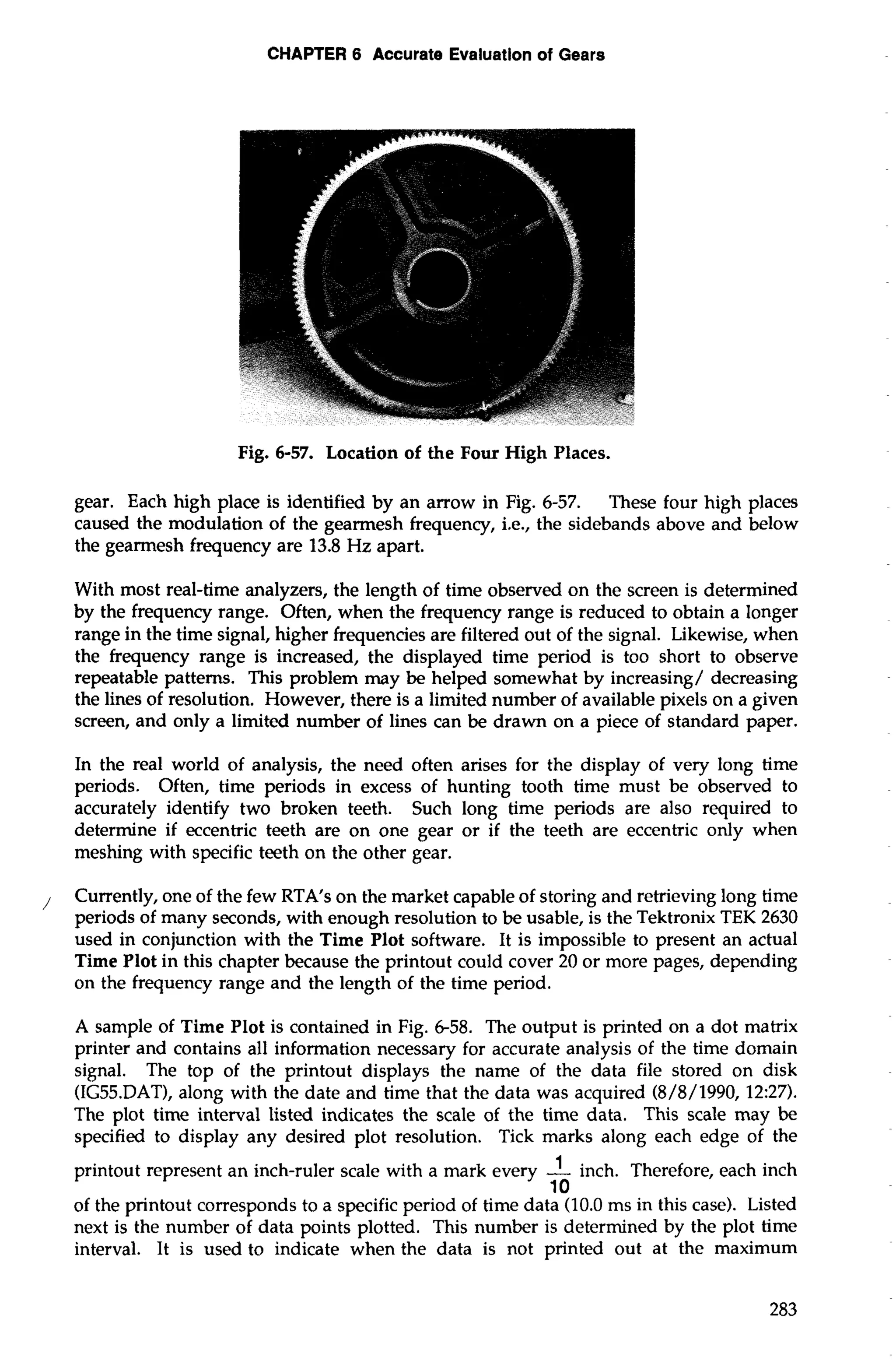 CHAPTER 6 Accurate Evaluation of Gears 
Fig. 6-57. Location of the Four High Places. 
gear. Each high place is identified by an arrow in Fig. 6-57. These four high places 
caused the modulation of the gearmesh frequency, i.e., the sidebands above and below 
the gearmesh frequency are 13.8 Hz apart. 
With most real-time analyzers, the length of time observed on the screen is determined 
by the frequency range. Often, when the frequency range is reduced to obtain a longer 
range in the time signal, higher frequencies are filtered out of the signal. Likewise, when 
the frequency range is increased, the displayed time period is too short to observe 
repeatable patterns. This problem may be helped somewhat by increasing/ decreasing 
the lines of resolution. However, there is a limited number of available pixels on a given 
screen, and only a limited number of lines can be drawn on a piece of standard paper. 
In the real world of analysis, the need often arises for the display of very long time 
periods. Often, time periods in excess of hunting tooth time must be observed to 
accurately identify two broken teeth. Such long time periods are also required to 
determine if eccentric teeth are on one gear or if the teeth are eccentric only when 
meshing with specific teeth on the other gear. 
, Currently, one of the few RTA's on the market capable of storing and retrieving long time 
periods of many seconds, with enough resolution to be usable, is the Tektronix TEK 2630 
used in conjunction with the Time Plot software. It is impossible to present an actual 
Time Plot in this chapter because the printout could cover 20 or more pages, depending 
on the frequency range and the length of the time period. 
A sample of Time Plot is contained in Fig. 6-58. The output is printed on a dot matrix 
printer and contains all information necessary for accurate analysis of the time domain 
signal. The top of the printout displays the name of the data file stored on disk 
(IG55.DAT1, along with the date and time that the data was acquired (8/8/1990, 12:27). 
The plot time interval listed indicates the scale of the time data. This scale may be 
specified to display any desired plot resolution. Tick marks along each edge of the 
printout represent an inch-ruler scale with a mark every -1 inch. Therefore, each inch 
10 
of the printout corresponds to a specific period of time data (10.0 ms in this case). Listed 
next is the number of data points plotted. This number is determined by the plot time 
interval. It is used to indicate when the data is not printed out at the maximum 
 