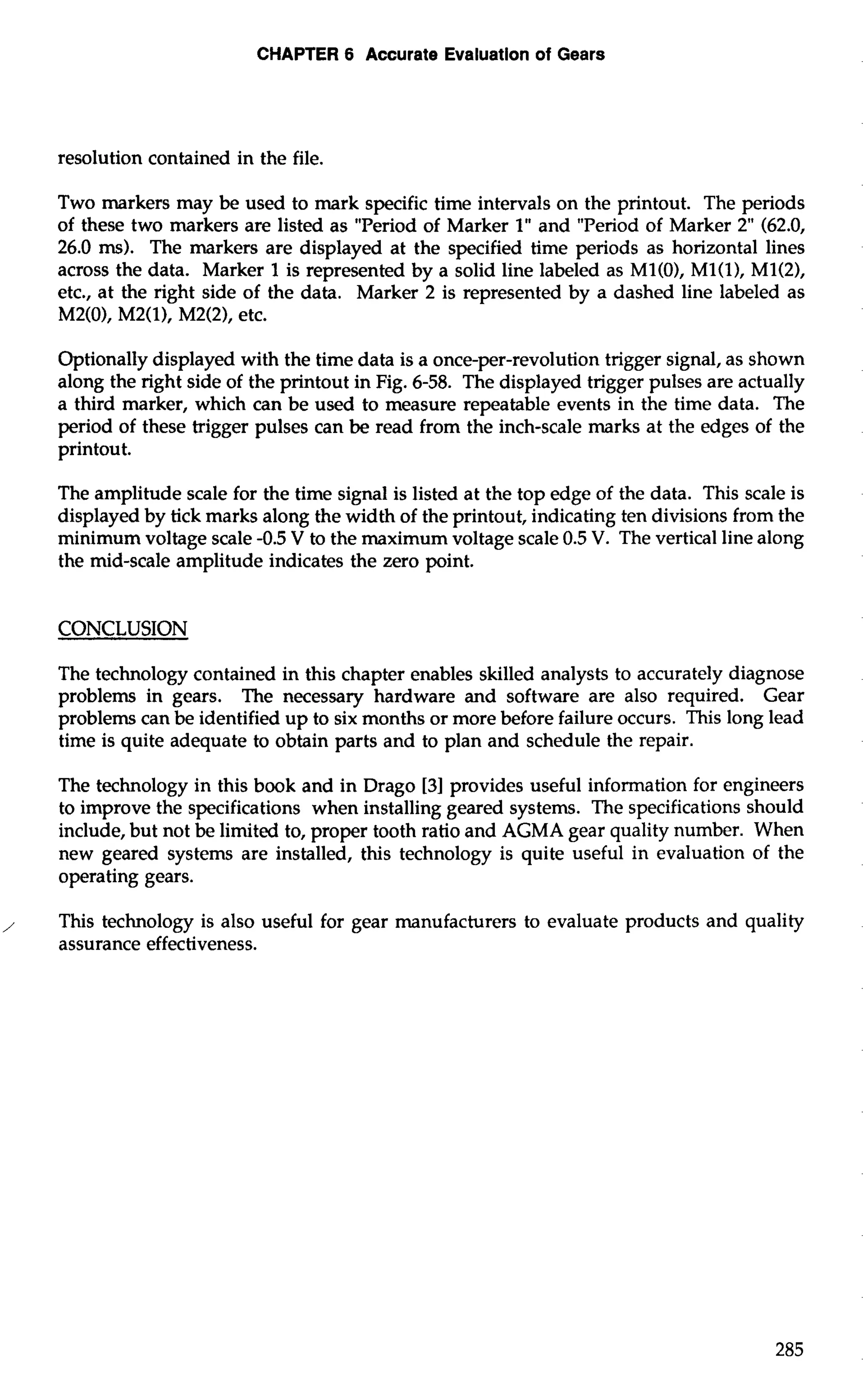 CHAPTER 6 Accurate Evaluation of Gears 
resolution contained in the file. 
Two markers may be used to mark specific time intervals on the printout. The periods 
of these two markers are listed as "Period of Marker 1" and "Period of Marker 2" (62.0, 
26.0 ms). The markers are displayed at the specified time periods as horizontal lines 
across the data. Marker 1 is represented by a solid line labeled as M1(0), M1(1), M1(2), 
etc., at the right side of the data. Marker 2 is represented by a dashed line labeled as 
M2(0), M2(1), M2(2), etc. 
Optionally displayed with the time data is a once-per-revolution trigger signal, as shown 
along the right side of the printout in Fig. 6-58. The displayed trigger pulses are actually 
a third marker, which can be used to measure repeatable events in the time data. The 
period of these trigger pulses can be read from the inch-scale marks at the edges of the 
printout. 
The amplitude scale for the time signal is listed at the top edge of the data. This scale is 
displayed by tick marks along the width of the printout, indicating ten divisions from the 
minimum voltage scale -0.5 V to the maximum voltage scale 0.5 V. The vertical line along 
the mid-scale amplitude indicates the zero point. 
CONCLUSION 
The technology contained in this chapter enables skilled analysts to accurately diagnose 
problems in gears. The necessary hardware and software are also required. Gear 
problems can be identified up to six months or more before failure occurs. This long lead 
time is quite adequate to obtain parts and to plan and schedule the repair. 
The technology in this book and in Drago [3] provides useful information for engineers 
to improve the specifications when installing geared systems. The specifications should 
include, but not be limited to, proper tooth ratio and AGMA gear quality number. When 
new geared systems are installed, this technology is quite useful in evaluation of the 
operating gears. 
, This technology is also useful for gear manufacturers to evaluate products and quality 
assurance effectiveness. 
 