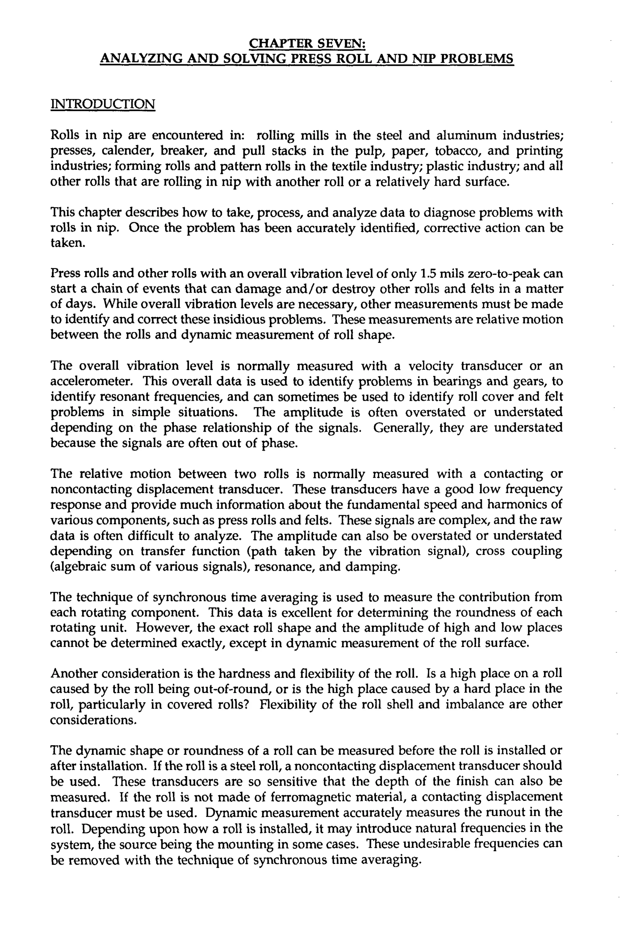 CHAPTER SEVEN: 
ANALYZING AND SOLVING PRESS ROLL AND NIP PROBLEMS 
INTRODUCTION 
Rolls in nip are encountered in: rolling mills in the steel and aluminum industries; 
presses, calender, breaker, and pull stacks in the pulp, paper, tobacco, and printing 
industries; forming rolls and pattern rolls in the textile industry; plastic industry; and all 
other rolls that are rolling in nip with another roll or a relatively hard surface. 
This chapter describes how to take, process, and analyze data to diagnose problems with 
rolls in nip. Once the problem has been accurately identified, corrective action can be 
taken. 
Press rolls and other rolls with an overall vibration level of only 1.5 mils zero-to-peak can 
start a chain of events that can damage and/or destroy other rolls and felts in a matter 
of days. While overall vibration levels are necessary, other measurements must be made 
to identify and correct these insidious problems. These measurements are relative motion 
between the rolls and dynamic measurement of roll shape. 
The overall vibration level is normally measured with a velocity transducer or an 
accelerometer. This overall data is used to identify problems in bearings and gears, to 
identify resonant frequencies, and can sometimes be used to identify roll cover and felt 
problems in simple situations. The amplitude is often overstated or understated 
depending on the phase relationship of the signals. Generally, they are understated 
because the signals are often out of phase. 
The relative motion between two rolls is normally measured with a contacting or 
noncontacting displacement transducer. These transducers have a good low frequency 
response and provide much information about the fundamental speed and harmonics of 
various components, such as press rolls and felts. These signals are complex, and the raw 
data is often difficult to analyze. The amplitude can also be overstated or understated 
depending on transfer function (path taken by the vibration signal), cross coupling 
(algebraic sum of various signals), resonance, and damping. 
The technique of synchronous time averaging is used to measure the contribution from 
each rotating component. This data is excellent for determining the roundness of each 
rotating unit. However, the exact roll shape and the amplitude of high and low places 
cannot be determined exactly, except in dynamic measurement of the roll surface. 
Another consideration is the hardness and flexibility of the roll. Is a high place on a roll 
caused by the roll being out-of-round, or is the high place caused by a hard place in the 
roll, particularly in covered rolls? Flexibility of the roll shell and imbalance are other 
considerations. 
The dynamic shape or roundness of a roll can be measured before the roll is installed or 
after installation. If the roll is a steel roll, a noncontacting displacement transducer should 
be used. These transducers are so sensitive that the depth of the finish can also be 
measured. If the roll is not made of ferromagnetic material, a contacting displacement 
transducer must be used. Dynamic measurement accurately measures the runout in the 
roll. Depending upon how a roll is installed, it may introduce natural frequencies in the 
system, the source being the mounting in some cases. These undesirable frequencies can 
be removed with the technique of synchronous time averaging. 
 