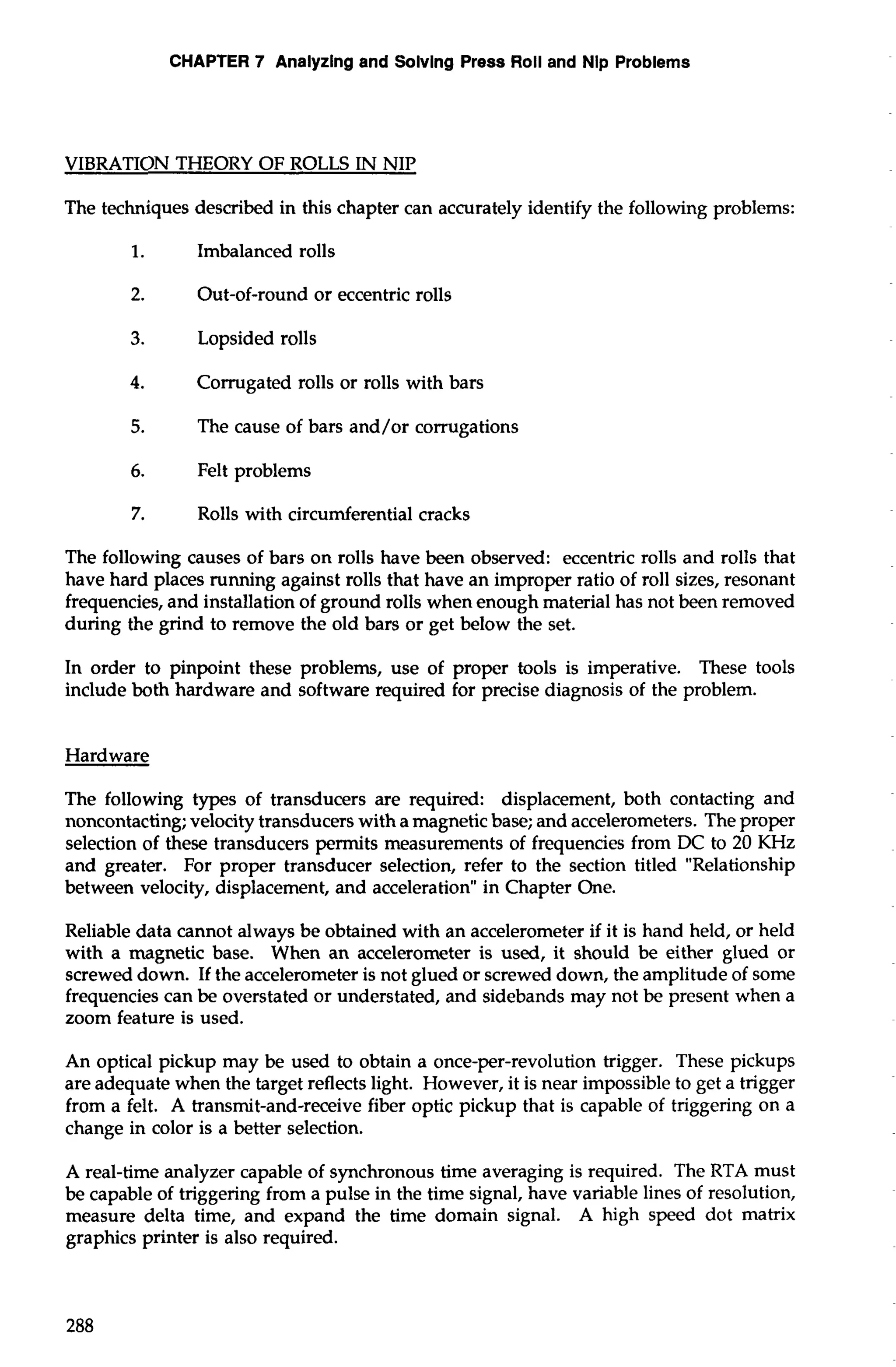 CHAPTER 7 Analyzing and Solvlng Press Roll and Nip Problems 
VIBRATION THEORY OF ROLLS IN NIP 
The techniques described in this chapter can accurately identify the following problems: 
1. Imbalanced rolls 
2. Out-of-round or eccentric rolls 
3. Lopsided rolls 
4. Corrugated rolls or rolls with bars 
5. The cause of bars and/or corrugations 
6. Felt problems 
7. Rolls with circumferential cracks 
The following causes of bars on rolls have been observed: eccentric rolls and rolls that 
have hard places running against rolls that have an improper ratio of roll sizes, resonant 
frequencies, and installation of ground rolls when enough material has not been removed 
during the grind to remove the old bars or get below the set. 
In order to pinpoint these problems, use of proper tools is imperative. These tools 
include both hardware and software required for precise diagnosis of the problem. 
Hardware 
The following types of transducers are required: displacement, both contacting and 
noncontacting; velocity transducers with a magnetic base; and accelerometers. The proper 
selection of these transducers permits measurements of frequencies from DC to 20 KHz 
and greater. For proper transducer selection, refer to the section titled "Relationship 
between velocity, displacement, and acceleration" in Chapter One. 
Reliable data cannot always be obtained with an accelerometer if it is hand held, or held 
with a magnetic base. When an accelerometer is used, it should be either glued or 
screwed down. If the accelerometer is not glued or screwed down, the amplitude of some 
frequencies can be overstated or understated, and sidebands may not be present when a 
zoom feature is used. 
An optical pickup may be used to obtain a once-per-revolution trigger. These pickups 
are adequate when the target reflects light. However, it is near impossible to get a trigger 
from a felt. A transmit-and-receive fiber optic pickup that is capable of triggering on a 
change in color is a better selection. 
A real-time analyzer capable of synchronous time averaging is required. The RTA must 
be capable of triggering from a pulse in the time signal, have variable lines of resolution, 
measure delta time, and expand the time domain signal. A high speed dot matrix 
graphics printer is also required. 
 