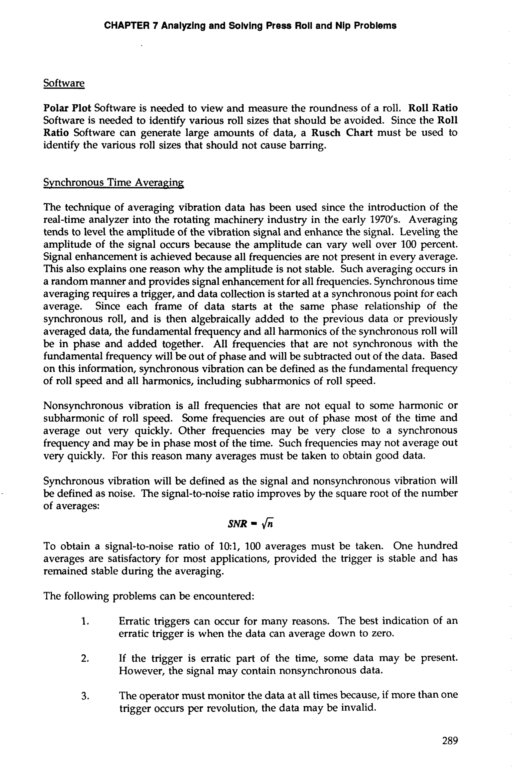 CHAPTER 7 Analyzing and §olvlng Press Roll and Nip Problems 
Software 
Polar Plot Software is needed to view and measure the roundness of a roll. Roll Ratio 
Software is needed to identify various roll sizes that should be avoided. Since the Roll 
Ratio Software can generate large amounts of data, a Rusch Chart must be used to 
identify the various roll sizes that should not cause barring. 
Svnchronous Time Averaging 
The technique of averaging vibration data has been used since the introduction of the 
real-time analyzer into the rotating machinery industry in the early 1970's. Averaging 
tends to level the amplitude of the vibration signal and enhance the signal. Leveling the 
amplitude of the signal occurs because the amplitude can vary well over 100 percent. 
Signal enhancement is achieved because all frequencies are not present in every average. 
This also explains one reason why the amplitude is not stable. Such averaging occurs in 
a random manner and provides signal enhancement for all frequencies. Synchronous time 
averaging requires a trigger, and data collection is started at a synchronous point for each 
average. Since each frame of data starts at the same phase relationship of the 
synchronous roll, and is then algebraically added to the previous data or previously 
averaged data, the fundamental frequency and all harmonics of the synchronous roll will 
be in phase and added together. All frequencies that are not synchronous with the 
fundamental frequency will be out of phase and will be subtracted out of the data. Based 
on this information, synchronous vibration can be defined as the fundamental frequency 
of roll speed and all harmonics, including subharmonics of roll speed. 
Nonsynchronous vibration is all frequencies that are not equal to some harmonic or 
subharmonic of roll speed. Some frequencies are out of phase most of the time and 
average out very quickly. Other frequencies may be very close to a synchronous 
frequency and may be in phase most of the time. Such frequencies may not average out 
very quickly. For this reason many averages must be taken to obtain good data. 
Synchronous vibration will be defined as the signal and nonsynchronous vibration will 
be defined as noise. The signal-to-noise ratio improves by the square root of the number 
of averages: 
SNR = 6 
To obtain a signal-to-noise ratio of 10:1, 100 averages must be taken. One hundred 
averages are satisfactory for most applications, provided the trigger is stable and has 
remained stable during the averaging. 
The following problems can be encountered: 
1. Erratic triggers can occur for many reasons. The best indication of an 
erratic trigger is when the data can average down to zero. 
2. If the trigger is erratic part of the time, some data may be present. 
However, the signal may contain nonsynchronous data. 
3. The operator must monitor the data at all times because, if more than one 
trigger occurs per revolution, the data may be invalid. 
 