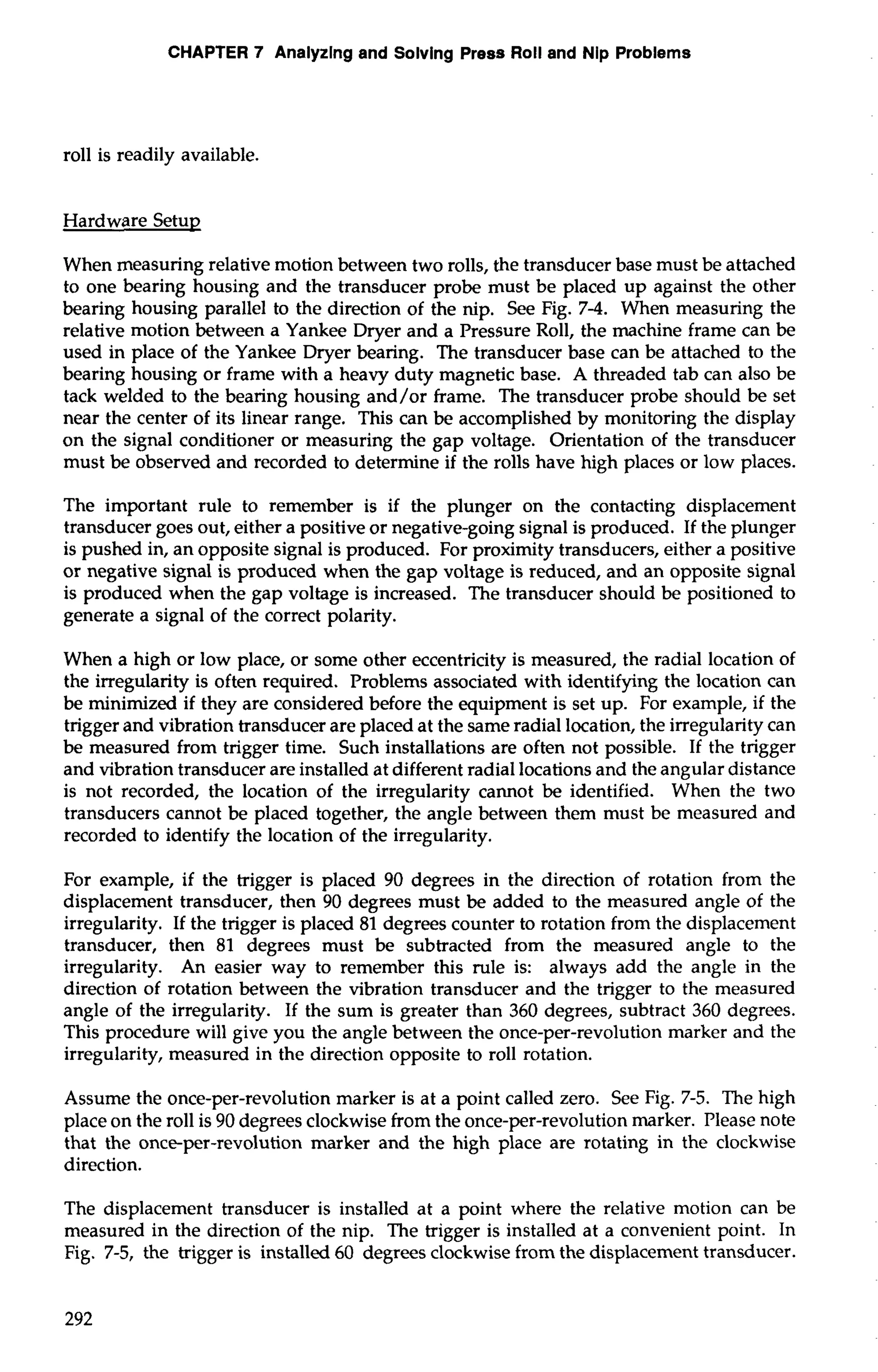 CHAPTER 7 Anaiyzlng and Solving Press Roll and Nip Problems 
roll is readily available. 
Hardware Setup 
When measuring relative motion between two rolls, the transducer base must be attached 
to one bearing housing and the transducer probe must be placed up against the other 
bearing housing parallel to the direction of the nip. See Fig. 7-4. When measuring the 
relative motion between a Yankee Dryer and a Pressure Roll, the machine frame can be 
used in place of the Yankee Dryer bearing. The transducer base can be attached to the 
bearing housing or frame with a heavy duty magnetic base. A threaded tab can also be 
tack welded to the bearing housing and/or frame. The transducer probe should be set 
near the center of its linear range. This can be accomplished by monitoring the display 
on the signal conditioner or measuring the gap voltage. Orientation of the transducer 
must be observed and recorded to determine if the rolls have high places or low places. 
The important rule to remember is if the plunger on the contacting displacement 
transducer goes out, either a positive or negative-going signal is produced. If the plunger 
is pushed in, an opposite signal is produced. For proximity transducers, either a positive 
or negative signal is produced when the gap voltage is reduced, and an opposite signal 
is produced when the gap voltage is increased. The transducer should be positioned to 
generate a signal of the correct polarity. 
When a high or low place, or some other eccentricity is measured, the radial location of 
the irregularity is often required. Problems associated with identifying the location can 
be minimized if they are considered before the equipment is set up. For example, if the 
trigger and vibration transducer are placed at the same radial location, the irregularity can 
be measured from trigger time. Such installations are often not possible. If the trigger 
and vibration transducer are installed at different radial locations and the angular distance 
is not recorded, the location of the irregularity cannot be identified. When the two 
transducers cannot be placed together, the angle between them must be measured and 
recorded to identify the location of the irregularity. 
For example, if the trigger is placed 90 degrees in the direction of rotation from the 
displacement transducer, then 90 degrees must be added to the measured angle of the 
irregularity. If the trigger is placed 81 degrees counter to rotation from the displacement 
transducer, then 81 degrees must be subtracted from the measured angle to the 
irregularity. An easier way to remember this rule is: always add the angle in the 
direction of rotation between the vibration transducer and the trigger to the measured 
angle of the irregularity. If the sum is greater than 360 degrees, subtract 360 degrees. 
This procedure will give you the angle between the once-per-revolution marker and the 
irregularity, measured in the direction opposite to roll rotation. 
Assume the once-per-revolution marker is at a point called zero. See Fig. 7-5. The high 
place on the roll is 90 degrees clockwise from the once-per-revolution marker. Please note 
that the once-per-revolution marker and the high place are rotating in the clockwise 
direction. 
The displacement transducer is installed at a point where the relative motion can be 
measured in the direction of the nip. The trigger is installed at a convenient point. In 
Fig. 7-5, the trigger is installed 60 degrees clockwise from the displacement transducer. 
 