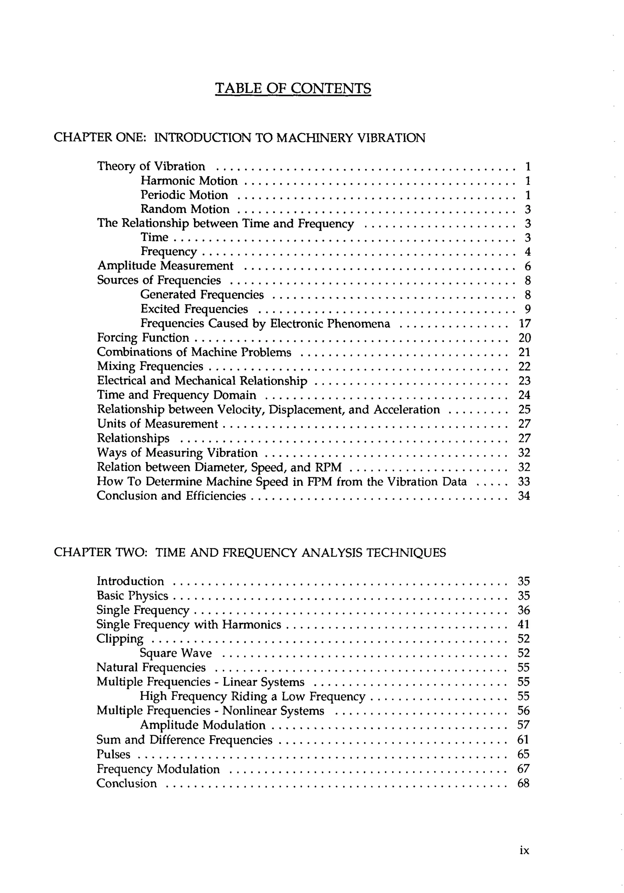 TABLE OF CONTENTS 
CHAPTER ONE: INTRODUCTION TO MACHINERY VIBRATION 
TheoryofVibration ........................................... 1 
HarmonicMotion ....................................... 1 
Periodic Motion ........................................ 1 
RandomMotion ........................................ 3 
The Relationship between Time and Frequency ...................... 3 
Time ................................................. 3 
Frequency ............................................. 4 
Amplitude Measurement ....................................... 6 
Sources of Frequencies ......................................... 8 
Generated Frequencies ................................... 8 
Excited Frequencies ..................................... 9 
Frequencies Caused by Electronic Phenomena . . . . . . . . . . . . . . . . 17 
ForcingFunction ............................................. 20 
Combinations of Machine Problems .............................. 21 
Mixing Frequencies ........................................... 22 
Electrical and Mechanical Relationship ............................ 23 
Time and Frequency Domain ................................... 24 
Relationship between Velocity. Displacement. and Acceleration . . . . . . . . . 25 
Units of Measurement ......................................... 27 
Relationships ............................................... 27 
Ways of Measuring Vibration ................................... 32 
Relation between Diameter. Speed. and RPM ....................... 32 
How To Determine Machine Speed in FPM from the Vibration Data . . . . . 33 
Conclusion and Efficiencies ..................................... 34 
CHAPTER TWO: TIME AND FREQUENCY ANALYSIS TECHNIQUES 
Introduction ................................................ 35 
Basicphysics ................................................3 5 
Single Frequency ............................................. 36 
Single Frequency with Harmonics ................................ 41 
Clipping ................................................... 52 
SquareWave ........................................ 52 
Natural Frequencies .......................................... 55 
Multiple Frequencies . Linear Systems ............................ 55 
High Frequency Riding a Low Frequency .................... 55 
Multiple Frequencies . Nonlinear Systems ......................... 56 
AmplitudeModulation .................................. 57 
Sum and Difference Frequencies ................................. 61 
Pulses ..................................................... 65 
FrequencyModulation ........................................ 67 
Conclusion .................................................6 8 
 