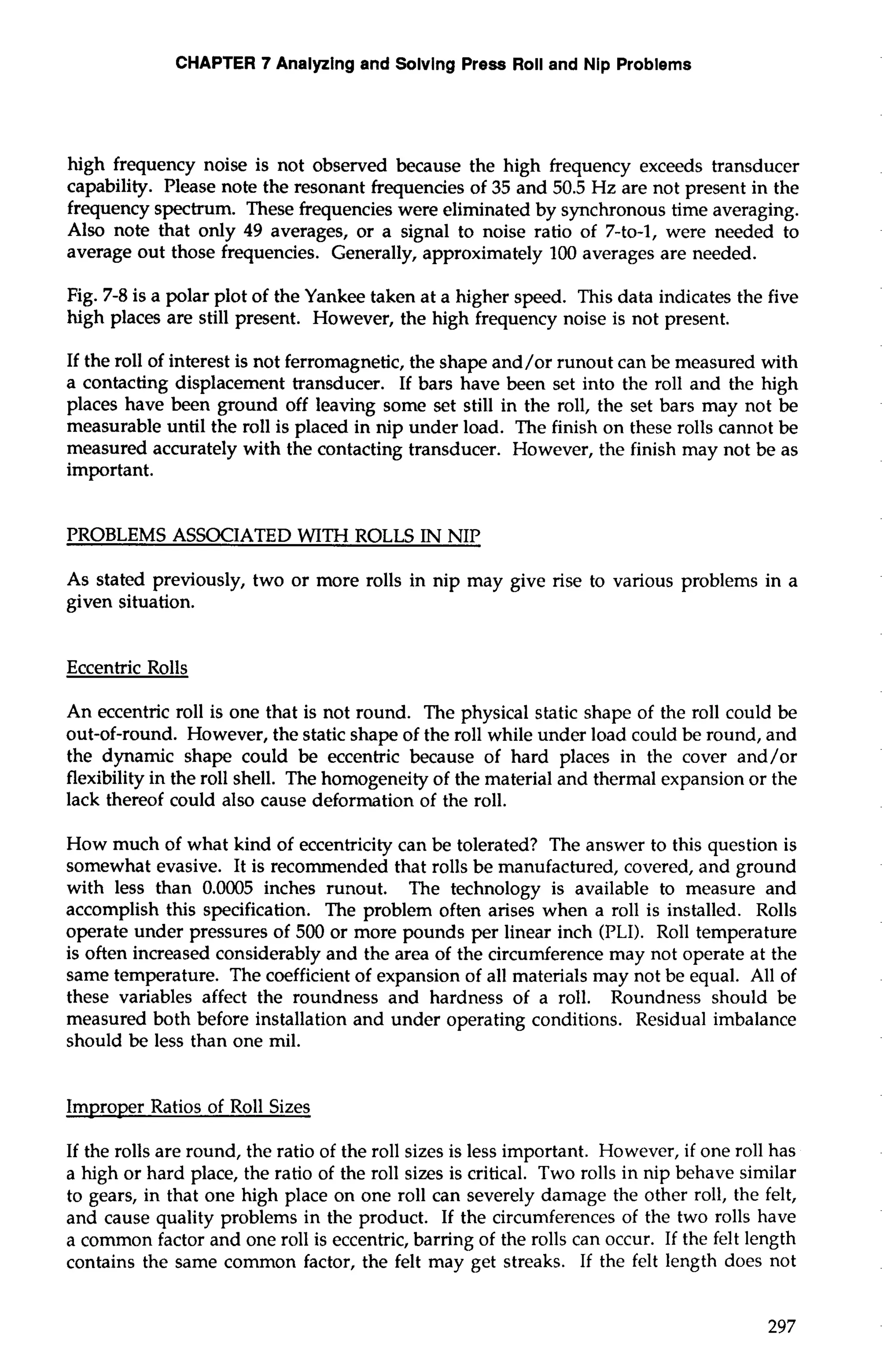 CHAPTER 7 Analyzing and Solving Press Roll and Nip Problems 
high frequency noise is not observed because the high frequency exceeds transducer 
capability. Please note the resonant frequencies of 35 and 50.5 Hz are not present in the 
frequency spectrum. These frequencies were eliminated by synchronous time averaging. 
Also note that only 49 averages, or a signal to noise ratio of 7-to-1, were needed to 
average out those frequencies. Generally, approximately 100 averages are needed. 
Fig. 7-8 is a polar plot of the Yankee taken at a higher speed. This data indicates the five 
high places are still present. However, the high frequency noise is not present. 
If the roll of interest is not ferromagnetic, the shape and/or runout can be measured with 
a contacting displacement transducer. If bars have been set into the roll and the high 
places have been ground off leaving some set still in the roll, the set bars may not be 
measurable until the roll is placed in nip under load. The finish on these rolls cannot be 
measured accurately with the contacting transducer. However, the finish may not be as 
important. 
PROBLEMS ASSOCIATED WITH ROLLS IN NIP 
As stated previously, two or more rolls in nip may give rise to various problems in a 
given situation. 
Eccentric Rolls 
An eccentric roll is one that is not round. The physical static shape of the roll could be 
out-of-round. However, the static shape of the roll while under load could be round, and 
the dynamic shape could be eccentric because of hard places in the cover and/or 
flexibility in the roll shell. The homogeneity of the material and thermal expansion or the 
lack thereof could also cause deformation of the roll. 
How much of what kind of eccentricity can be tolerated? The answer to this question is 
somewhat evasive. It is recommended that rolls be manufactured, covered, and ground 
with less than 0.0005 inches runout. The technology is available to measure and 
accomplish this specification. The problem often arises when a roll is installed. Rolls 
operate under pressures of 500 or more pounds per linear inch (PLI). Roll temperature 
is often increased considerably and the area of the circumference may not operate at the 
same temperature. The coefficient of expansion of all materials may not be equal. All of 
these variables affect the roundness and hardness of a roll. Roundness should be 
measured both before installation and under operating conditions. Residual imbalance 
should be less than one mil. 
Improper Ratios of Roll Sizes 
If the rolls are round, the ratio of the roll sizes is less important. However, if one roll has 
a high or hard place, the ratio of the roll sizes is critical. Two rolls in nip behave similar 
to gears, in that one high place on one roll can severely damage the other roll, the felt, 
and cause quality problems in the product. If the circumferences of the two rolls have 
a common factor and one roll is eccentric, barring of the rolls can occur. If the felt length 
contains the same common factor, the felt may get streaks. If the felt length does not 
 