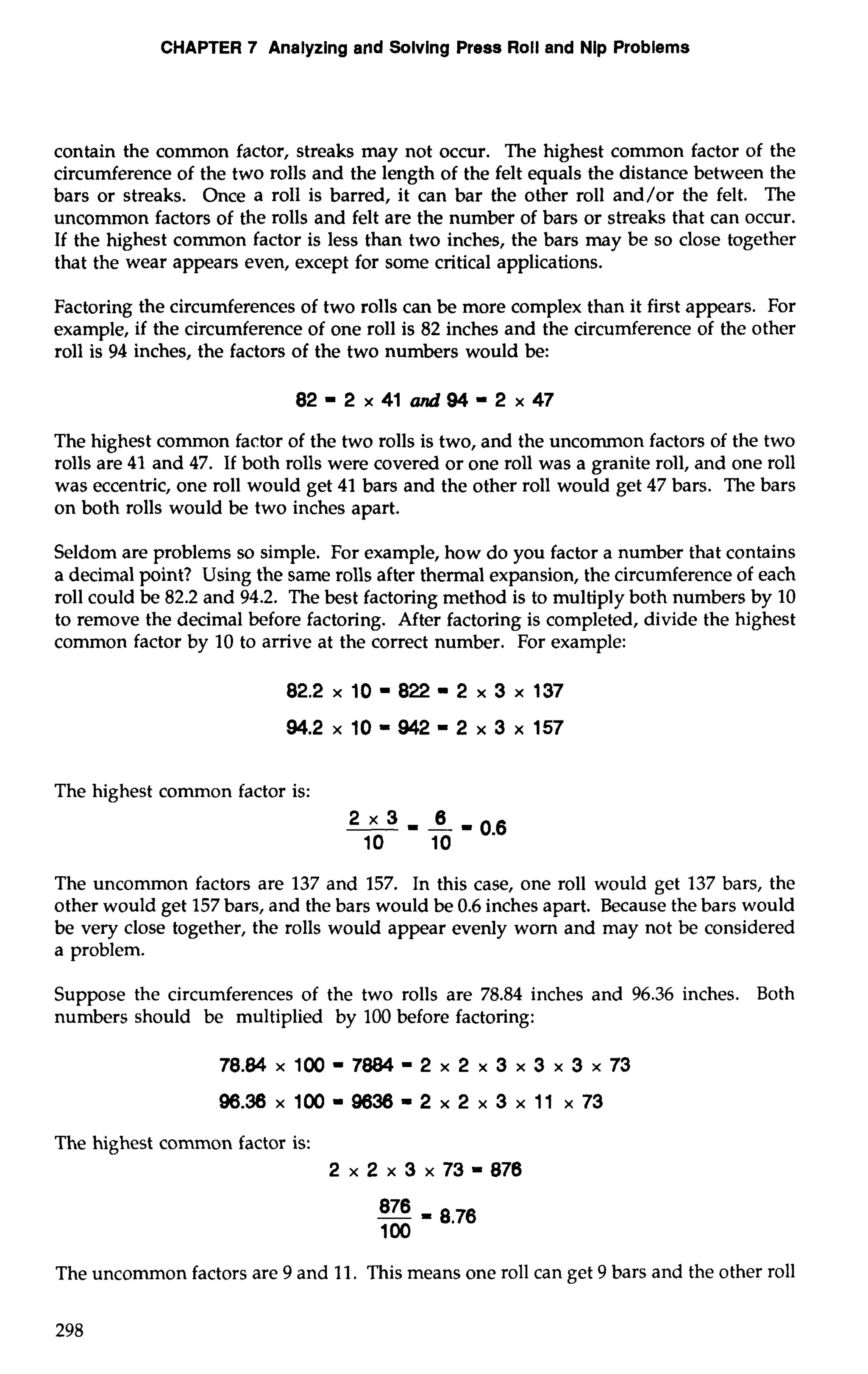CHAPTER 7 Analyzing and Solving Press Roll and Nip Problems 
contain the common factor, streaks may not occur. The highest common factor of the 
circumference of the two rolls and the length of the felt equals the distance between the 
bars or streaks. Once a roll is barred, it can bar the other roll and/or the felt. The 
uncommon factors of the rolls and felt are the number of bars or streaks that can occur. 
If the highest common factor is less than two inches, the bars may be so close together 
that the wear appears even, except for some critical applications. 
Factoring the circumferences of two rolls can be more complex than it first appears. For 
example, if the circumference of one roll is 82 inches and the circumference of the other 
roll is 94 inches, the factors of the two numbers would be: 
82 - 2 x 41 and 94 - 2 x 47 
The highest common factor of the two rolls is two, and the uncommon factors of the two 
rolls are 41 and 47. If both rolls were covered or one roll was a granite roll, and one roll 
was eccentric, one roll would get 41 bars and the other roll would get 47 bars. The bars 
on both rolls would be two inches apart. 
Seldom are problems so simple. For example, how do you factor a number that contains 
a decimal point? Using the same rolls after thermal expansion, the circumference of each 
roll could be 82.2 and 94.2. The best factoring method is to multiply both numbers by 10 
to remove the decimal before factoring. After factoring is completed, divide the highest 
common factor by 10 to arrive at the correct number. For example: 
The highest common factor is: 
The uncommon factors are 137 and 157. In this case, one roll would get 137 bars, the 
other would get 157 bars, and the bars would be 0.6 inches apart. Because the bars would 
be very close together, the rolls would appear evenly worn and may not be considered 
a problem. 
Suppose the circumferences of the two rolls are 78.84 inches and 96.36 inches. Both 
numbers should be multiplied by 100 before factoring: 
The highest common factor is: 
2 x2x3 x73-878 
The uncommon factors are 9 and 11. This means one roll can get 9 bars and the other roll 
 