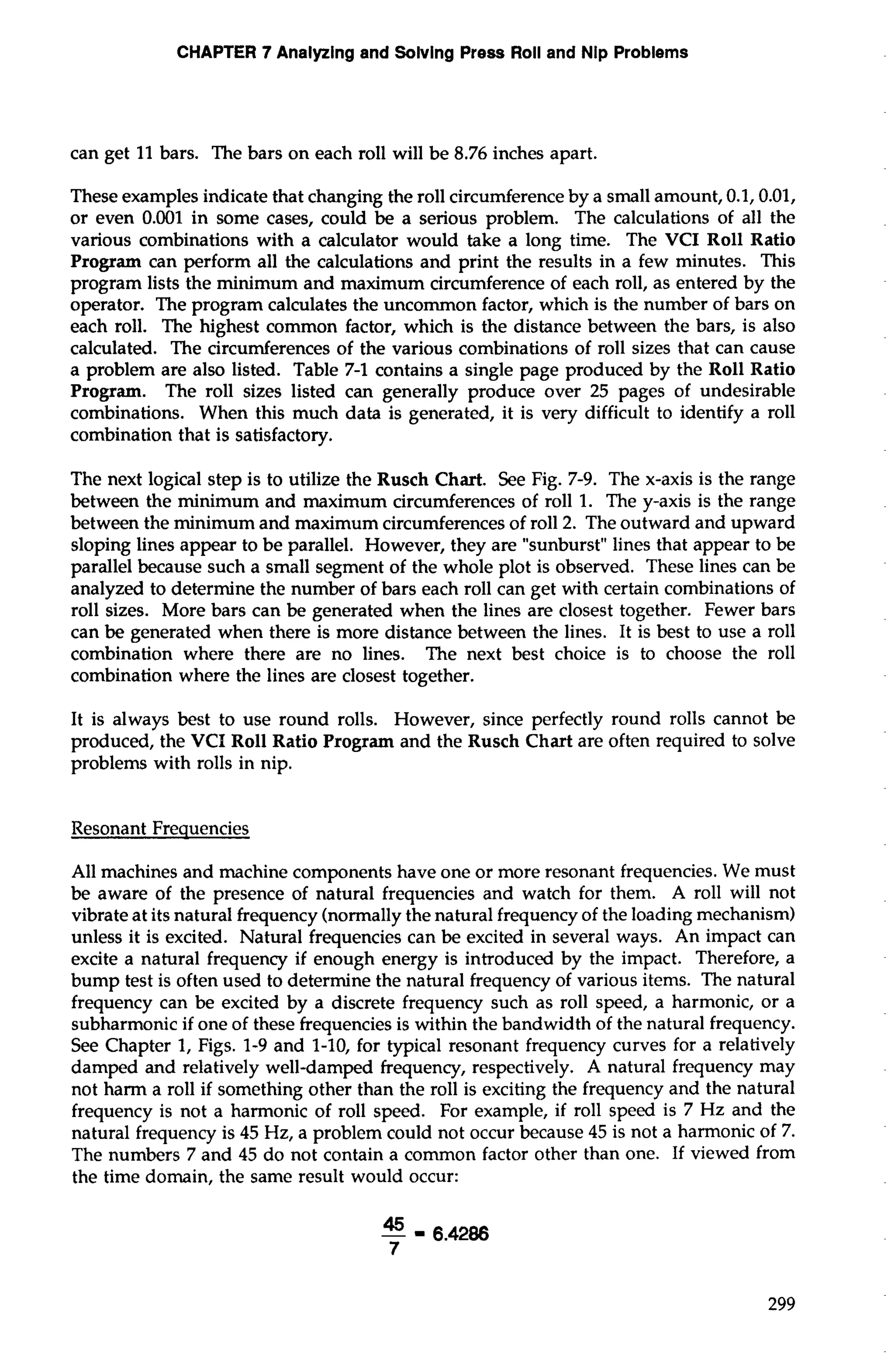 CHAPTER 7 Analyzing and Solving Press Roll and Nip Problems 
can get 11 bars. The bars on each roll will be 8.76 inches apart. 
These examples indicate that changing the roll circumference by a small amount, 0.1,0.01, 
or even 0.001 in some cases, could be a serious problem. The calculations of all the 
various combinations with a calculator would take a long time. The VCI Roll Ratio 
Program can perform all the calculations and print the results in a few minutes. This 
program lists the minimum and maximum circumference of each roll, as entered by the 
operator. The program calculates the uncommon factor, which is the number of bars on 
each roll. The highest common factor, which is the distance between the bars, is also 
calculated. The circumferences of the various combinations of roll sizes that can cause 
a problem are also listed. Table 7-1 contains a single page produced by the Roll Ratio 
Program. The roll sizes listed can generally produce over 25 pages of undesirable 
combinations. When this much data is generated, it is very difficult to identify a roll 
combination that is satisfactory. 
The next logical step is to utilize the Rusch Chart. See Fig. 7-9. The x-axis is the range 
between the minimum and maximum circumferences of roll 1. The y-axis is the range 
between the minimum and maximum circumferences of roll 2. The outward and upward 
sloping lines appear to be parallel. However, they are "sunburst" lines that appear to be 
parallel because such a small segment of the whole plot is observed. These lines can be 
analyzed to determine the number of bars each roll can get with certain combinations of 
roll sizes. More bars can be generated when the lines are closest together. Fewer bars 
can be generated when there is more distance between the lines. It is best to use a roll 
combination where there are no lines. The next best choice is to choose the roll 
combination where the lines are closest together. 
It is always best to use round rolls. However, since perfectly round rolls cannot be 
produced, the VCI Roll Ratio Program and the Rusch Chart are often required to solve 
problems with rolls in nip. 
Resonant Frequencies 
All machines and machine components have one or more resonant frequencies. We must 
be aware of the presence of natural frequencies and watch for them. A roll will not 
vibrate at its natural frequency (normally the natural frequency of the loading mechanism) 
unless it is excited. Natural frequencies can be excited in several ways. An impact can 
excite a natural frequency if enough energy is introduced by the impact. Therefore, a 
bump test is often used to determine the natural frequency of various items. The natural 
frequency can be excited by a discrete frequency such as roll speed, a harmonic, or a 
subharmonic if one of these frequencies is within the bandwidth of the natural frequency. 
See Chapter 1, Figs. 1-9 and 1-10, for typical resonant frequency curves for a relatively 
damped and relatively well-damped frequency, respectively. A natural frequency may 
not harm a roll if something other than the roll is exciting the frequency and the natural 
frequency is not a harmonic of roll speed. For example, if roll speed is 7 Hz and the 
natural frequency is 45 Hz, a problem could not occur because 45 is not a harmonic of 7. 
The numbers 7 and 45 do not contain a common factor other than one. If viewed from 
the time domain, the same result would occur: 
 