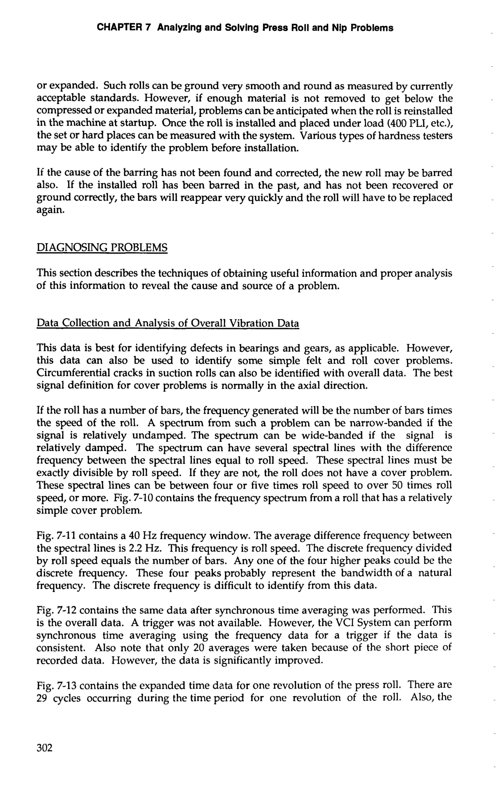 CHAPTER 7 Analyzing and Solvlng Press Roll and Nip Problems 
or expanded. Such rolls can be ground very smooth and round as measured by currently 
acceptable standards. However, if enough material is not removed to get below the 
compressed or expanded material, problems can be anticipated when the roll is reinstalled 
in the machine at startup. Once the roll is installed and placed under load (400 PLI, etc.), 
the set or hard places can be measured with the system. Various types of hardness testers 
may be able to identify the problem before installation. 
If the cause of the barring has not been found and corrected, the new roll may be barred 
also. If the installed roll has been barred in the past, and has not been recovered or 
ground correctly, the bars will reappear very quickly and the roll will have to be replaced 
again. 
DIAGNOSING PROBLEMS 
This section describes the techniques of obtaining useful information and proper analysis 
of this information to reveal the cause and source of a problem. 
Data Collection and Analysis of Overall Vibration Data 
This data is best for identifying defects in bearings and gears, as applicable. However, 
this data can also be used to identify some simple felt and roll cover problems. 
Circumferential cracks in suction rolls can also be identified with overall data. The best 
signal definition for cover problems is normally in the axial direction. 
If the roll has a number of bars, the frequency generated will be the number of bars times 
the speed of the roll. A spectrum from such a problem can be narrow-banded if the 
signal is relatively undamped. The spectrum can be wide-banded if the signal is 
relatively damped. The spectrum can have several spectral lines with the difference 
frequency between the spectral lines equal to roll speed. These spectral lines must be 
exactly divisible by roll speed. If they are not, the roll does not have a cover problem. 
These spectral lines can be between four or five times roll speed to over 50 times roll 
speed, or more. Fig. 7-10 contains the frequency spectrum from a roll that has a relatively 
simple cover problem. 
Fig. 7-1 1 contains a 40 Hz frequency window. The average difference frequency between 
the spectral lines is 2.2 Hz. This frequency is roll speed. The discrete frequency divided 
by roll speed equals the number of bars. Any one of the four higher peaks could be the 
discrete frequency. These four peaks probably represent the bandwidth of a natural 
frequency. The discrete frequency is difficult to identify from this data. 
Fig. 7-12 contains the same data after synchronous time averaging was performed. This 
is the overall data. A trigger was not available. However, the VCI System can perform 
synchronous time averaging using the frequency data for a trigger if the data is 
consistent. Also note that only 20 averages were taken because of the short piece of 
recorded data. However, the data is significantly improved. 
Fig. 7-13 contains the expanded time data for one revolution of the press roll. There are 
29 cycles occurring during the time period for one revolution of the roll. Also, the 
 