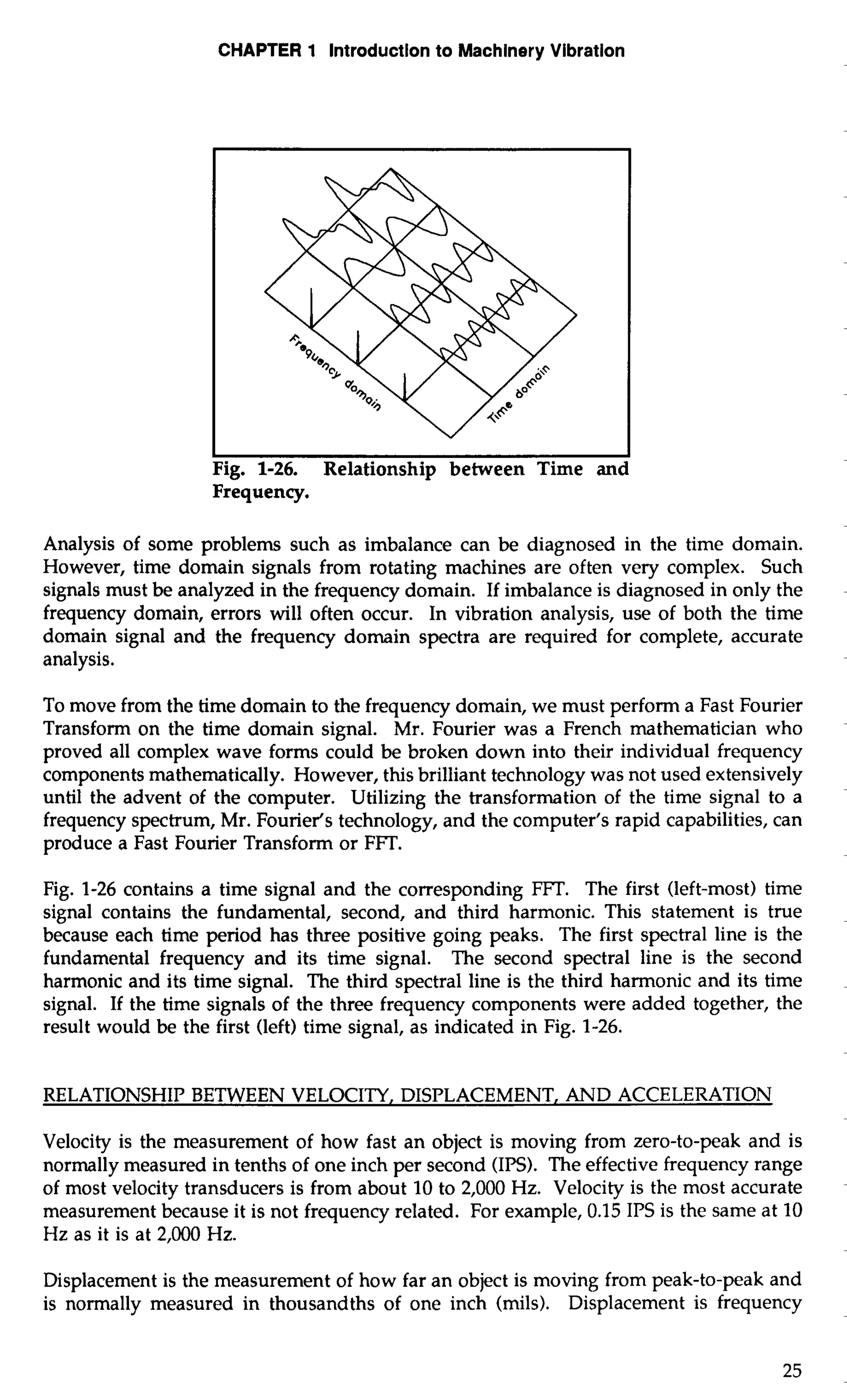 CHAPTER 1 Introduction to Machinery Vibration 
I I 
Fig. 1-26. Relationship between Time and 
Frequency. 
Analysis of some problems such as imbalance can be diagnosed in the time domain. 
However, time domain signals from rotating machines are often very complex. Such 
signals must be analyzed in the frequency domain. If imbalance is diagnosed in only the 
frequency domain, errors will often occur. In vibration analysis, use of both the time 
domain signal and the frequency domain spectra are required for complete, accurate 
analysis. 
To move from the time domain to the frequency domain, we must perform a Fast Fourier 
Transform on the time domain signal. Mr. Fourier was a French mathematician who 
proved all complex wave forms could be broken down into their individual frequency 
components mathematically. However, this brilliant technology was not used extensively 
until the advent of the computer. Utilizing the transformation of the time signal to a 
frequency spectrum, Mr. Fourier's technology, and the computer's rapid capabilities, can 
produce a Fast Fourier Transform or FFT. 
Fig. 1-26 contains a time signal and the corresponding FFT. The first (left-most) time 
signal contains the fundamental, second, and third harmonic. This statement is true 
because each time period has three positive going peaks. The first spectral line is the 
fundamental frequency and its time signal. The second spectral line is the second 
harmonic and its time signal. The third spectral line is the third harmonic and its time 
signal. If the time signals of the three frequency components were added together, the 
result would be the first (left) time signal, as indicated in Fig. 1-26. 
RELATIONSHIP BETWEEN VELOCITY, DISPLACEMENT, AND ACCELERATION 
Velocity is the measurement of how fast an object is moving from zero-to-peak and is 
normally measured in tenths of one inch per second (IPS). The effective frequency range 
of most velocity transducers is from about 10 to 2,000 Hz. Velocity is the most accurate 
measurement because it is not frequency related. For example, 0.15 IPS is the same at 10 
Hz as it is at 2,000 Hz. 
Displacement is the measurement of how far an object is moving from peak-to-peak and 
is normally measured in thousandths of one inch (mils). Displacement is frequency 
 