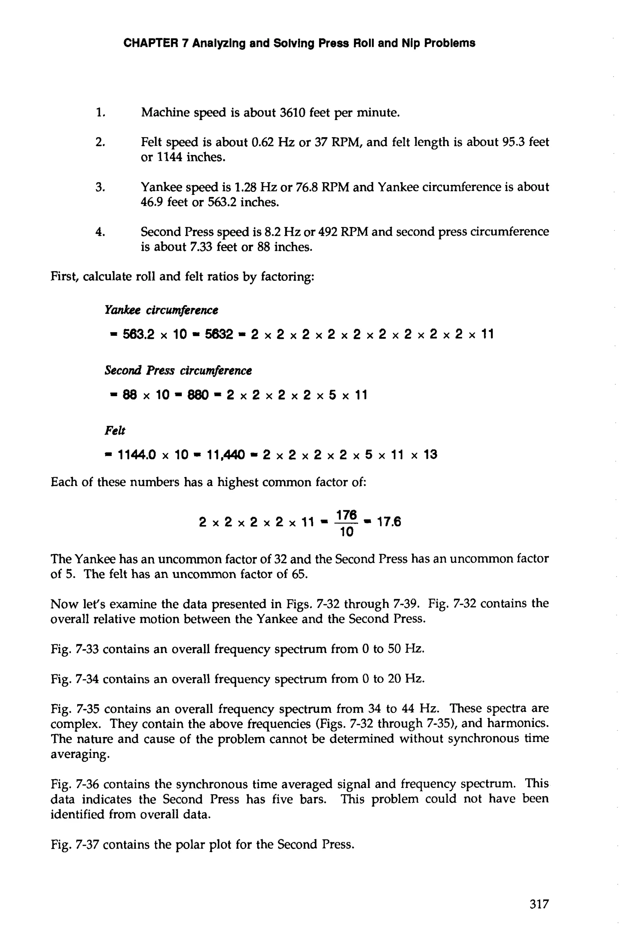 CHAPTER 7 Analyzing and Solvlng Press Roll and Nip Problems 
1. Machine speed is about 3610 feet per minute. 
2. Felt speed is about 0.62 Hz or 37 RPM, and felt length is about 95.3 feet 
or 1144 inches. 
3. Yankee speed is 1.28 Hz or 76.8 RPM and Yankee circumference is about 
46.9 feet or 563.2 inches. 
4. Second Press speed is 8.2 Hz or 492 RPM and second press circumference 
is about 7.33 feet or 88 inches. 
First, calculate roll and felt ratios by factoring: 
Yankee circumference 
=563.2x10=5832=2x2x2x2x2x2x2x2x2x11 
Second Press circumference 
=88x10=880=2x2x2x2x5x 11 
Felt 
= 1144.0 x 10 = 11,440 = 2 x 2 x 2 x 2 x 5 x 11 x 13 
Each of these numbers has a highest common factor of: 
The Yankee has an uncommon factor of 32 and the Second Press has an uncommon factor 
of 5. The felt has an uncommon factor of 65. 
Now let's examine the data presented in Figs. 7-32 through 7-39. Fig. 7-32 contains the 
overall relative motion between the Yankee and the Second Press. 
Fig. 7-33 contains an overall frequency spectrum from 0 to 50 Hz. 
Fig. 7-34 contains an overall frequency spectrum from 0 to 20 Hz. 
Fig. 7-35 contains an overall frequency spectrum from 34 to 44 Hz. These spectra are 
complex. They contain the above frequencies (Figs. 7-32 through 7-35), and harmonics. 
The nature and cause of the problem cannot be determined without synchronous time 
averaging. 
Fig. 7-36 contains the synchronous time averaged signal and frequency spectrum. This 
data indicates the Second Press has five bars. This problem could not have been 
identified from overall data. 
Fig. 7-37 contains the polar plot for the Second Press. 
 