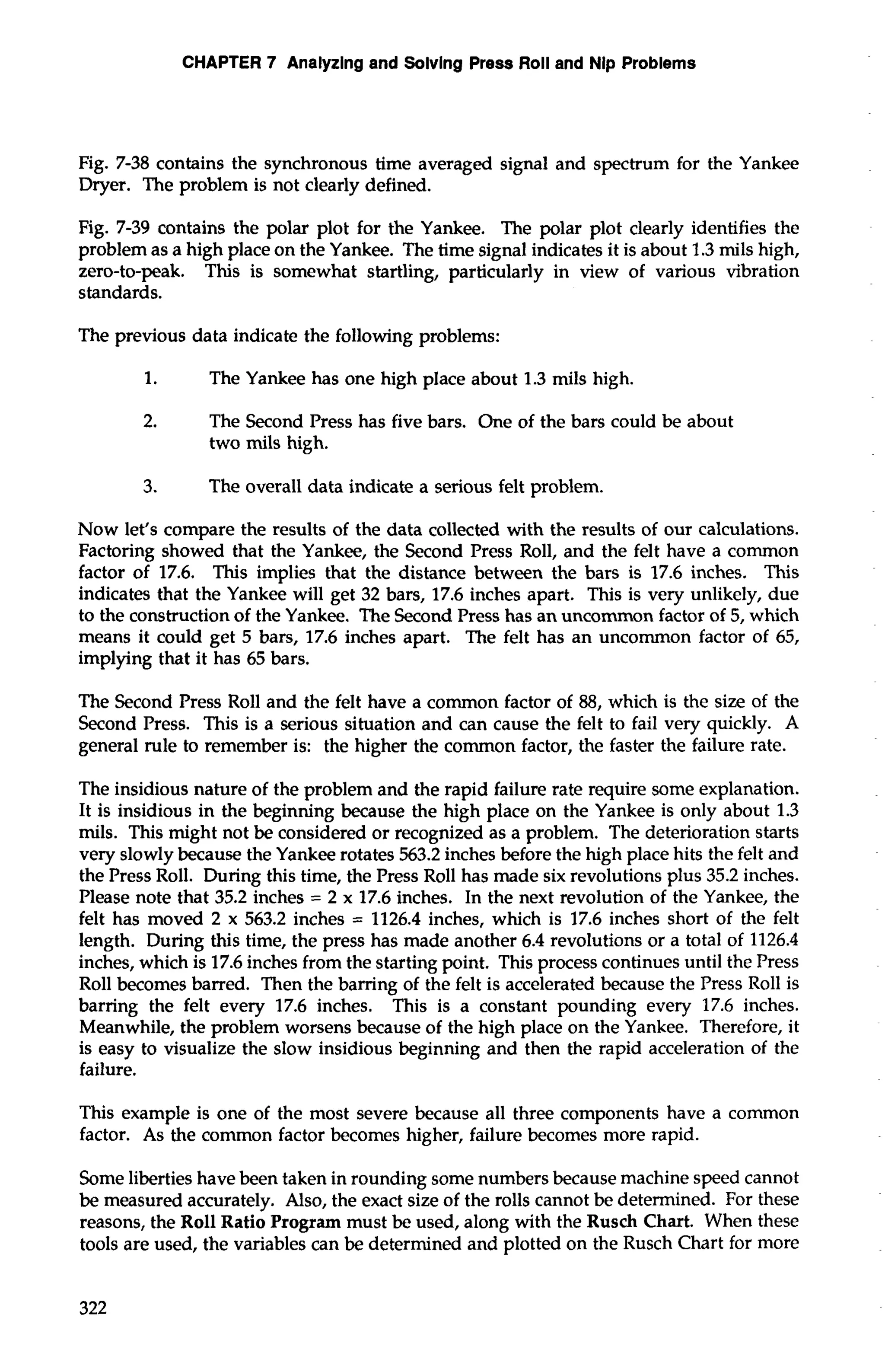 CHAPTER 7 Analyzing and Solving Press Roll and Nip Problems 
Fig. 7-38 contains the synchronous time averaged signal and spectrum for the Yankee 
Dryer. The problem is not clearly defined. 
Fig. 7-39 contains the polar plot for the Yankee. The polar plot clearly identifies the 
problem as a high place on the Yankee. The time signal indicates it is about 1.3 mils high, 
zero-to-peak. This is somewhat startling, particularly in view of various vibration 
standards. 
The previous data indicate the following problems: 
1. The Yankee has one high place about 1.3 mils high. 
2. The Second Press has five bars. One of the bars could be about 
two mils high. 
3. The overall data indicate a serious felt problem. 
Now let's compare the results of the data collected with the results of our calculations. 
Factoring showed that the Yankee, the Second Press Roll, and the felt have a common 
factor of 17.6. This implies that the distance between the bars is 17.6 inches. This 
indicates that the Yankee will get 32 bars, 17.6 inches apart. This is very unlikely, due 
to the construction of the Yankee. The Second Press has an uncommon factor of 5, which 
means it could get 5 bars, 17.6 inches apart. The felt has an uncommon factor of 65, 
implying that it has 65 bars. 
The Second Press Roll and the felt have a common factor of 88, which is the size of the 
Second Press. This is a serious situation and can cause the felt to fail very quickly. A 
general rule to remember is: the higher the common factor, the faster the failure rate. 
The insidious nature of the problem and the rapid failure rate require some explanation. 
It is insidious in the beginning because the high place on the Yankee is only about 1.3 
mils. This might not be considered or recognized as a problem. The deterioration starts 
very slowly because the Yankee rotates 563.2 inches before the high place hits the felt and 
the Press Roll. During this time, the Press Roll has made six revolutions plus 35.2 inches. 
Please note that 35.2 inches = 2 x 17.6 inches. In the next revolution of the Yankee, the 
felt has moved 2 x 563.2 inches = 1126.4 inches, which is 17.6 inches short of the felt 
length. During this time, the press has made another 6.4 revolutions or a total of 1126.4 
inches, which is 17.6 inches from the starting point. This process continues until the Press 
Roll becomes barred. Then the barring of the felt is accelerated because the Press Roll is 
barring the felt every 17.6 inches. This is a constant pounding every 17.6 inches. 
Meanwhile, the problem worsens because of the high place on the Yankee. Therefore, it 
is easy to visualize the slow insidious beginning and then the rapid acceleration of the 
failure. 
This example is one of the most severe because all three components have a common 
factor. As the common factor becomes higher, failure becomes more rapid. 
Some liberties have been taken in rounding some numbers because machine speed cannot 
be measured accurately. Also, the exact size of the rolls cannot be determined. For these 
reasons, the Roll Ratio Program must be used, along with the Rusch Chart. When these 
tools are used, the variables can be determined and plotted on the Rusch Chart for more 
 