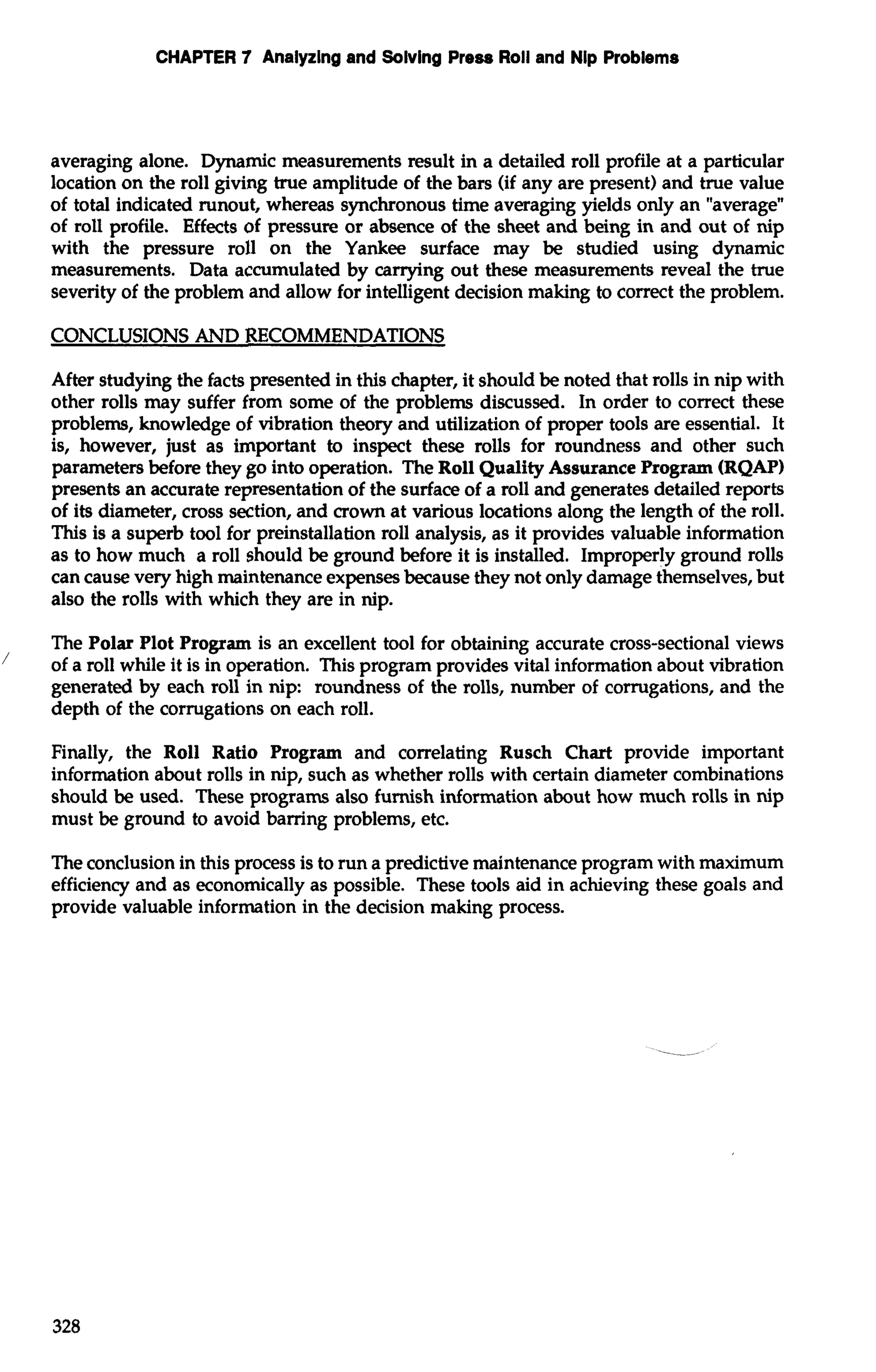 CHAPTER 7 Analyzing and Solving Press Roll and Nip Problems 
averaging alone. Dynamic measurements result in a detailed roll profile at a particular 
location on the roll giving true amplitude of the bars (if any are present) and true value 
of total indicated runout, whereas synchronous time averaging yields only an "average" 
of roll profile. Effects of pressure or absence of the sheet and being in and out of nip 
with the pressure roll on the Yankee surface may be studied using dynamic 
measurements. Data accumulated by carrying out these measurements reveal the true 
severity of the problem and allow for intelligent decision making to correct the problem. 
CONCLUSIONS AND RECOMMENDATIONS 
After studying the facts presented in this chapter, it should be noted that rolls in nip with 
other rolls may suffer from some of the problems discussed. In order to correct these 
problems, knowledge of vibration theory and utilization of proper tools are essential. It 
is, however, just as important to inspect these rolls for roundness and other such 
parameters before they go into operation. The Roll Quality Assurance Program (RQAP) 
presents an accurate representation of the surface of a roll and generates detailed reports 
of its diameter, cross section, and crown at various locations along the length of the roll. 
This is a superb tool for preinstallation roll analysis, as it provides valuable information 
as to how much a roll should be ground before it is installed. Improperly ground rolls 
can cause very high maintenance expenses because they not only damage themselves, but 
also the rolls with which they are in nip. 
' The Polar Plot Program is an excellent tool for obtaining accurate cross-sectional views of a roll while it is in operation. This program provides vital information about vibration 
generated by each roll in nip: roundness of the rolls, number of corrugations, and the 
depth of the corrugations on each roll. 
Finally, the Roll Ratio Program and correlating Rusch Chart provide important 
information about rolls in nip, such as whether rolls with certain diameter combinations 
should be used. These programs also furnish information about how much rolls in nip 
must be ground to avoid bamng problems, etc. 
The conclusion in this process is to run a predictive maintenance program with maximum 
efficiency and as economically as possible. These tools aid in achieving these goals and 
provide valuable information in the decision making process. 
 