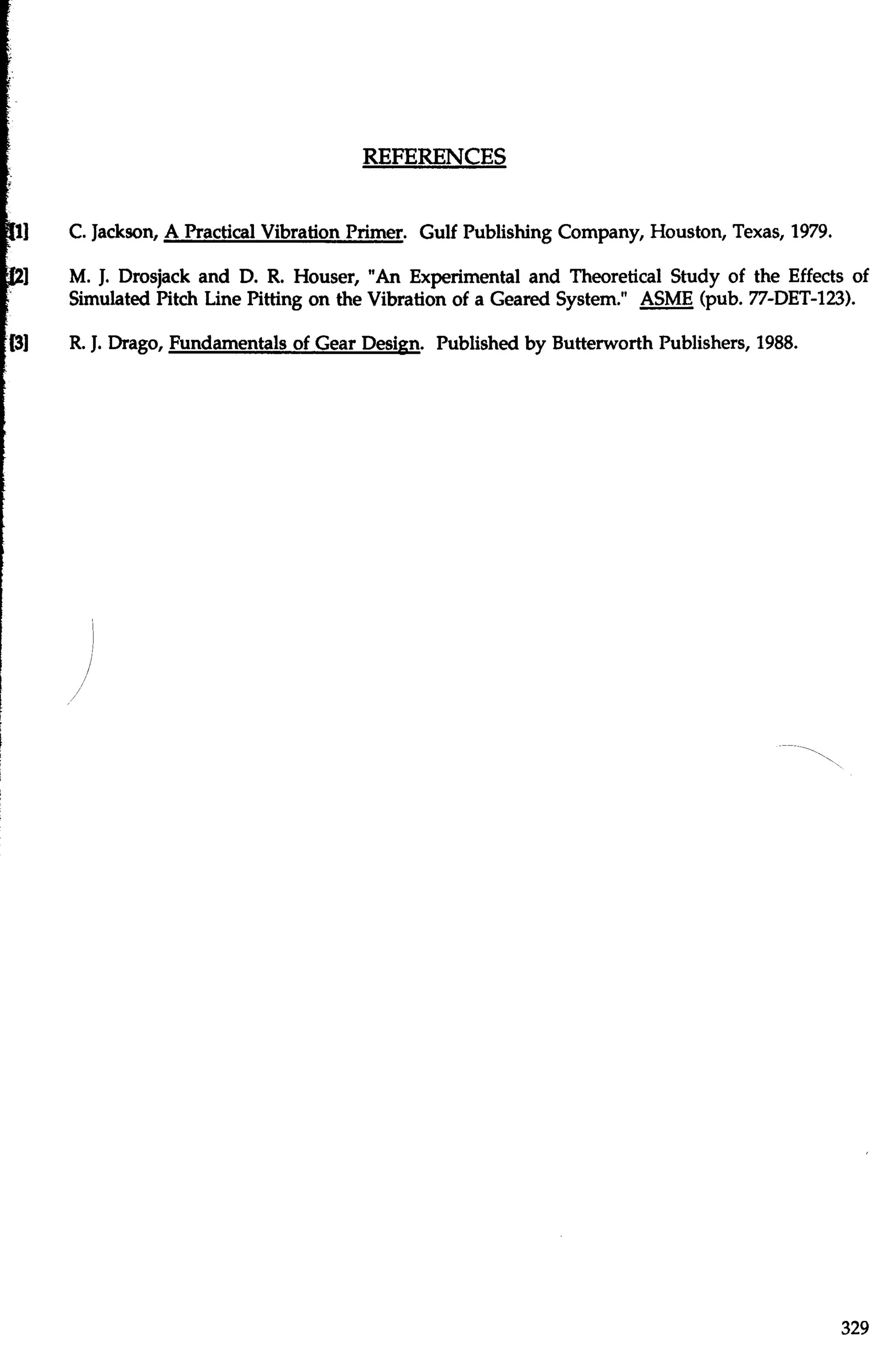 C. Jackson, A Practical Vibration Primer. Gulf Publishing Company, Houston, Texas, 1979. 
M. J. Drosjack and D. R. Houser, "An Experimental and Theoretical Study of the Effects of 
Simulated Pitch Line Pitting on the Vibration of a Geared System." ASME (pub. 77-DET-123). 
R. J. Drago, Fundamentals of Gear Design. Published by Butterworth Publishers, 1988. 
 