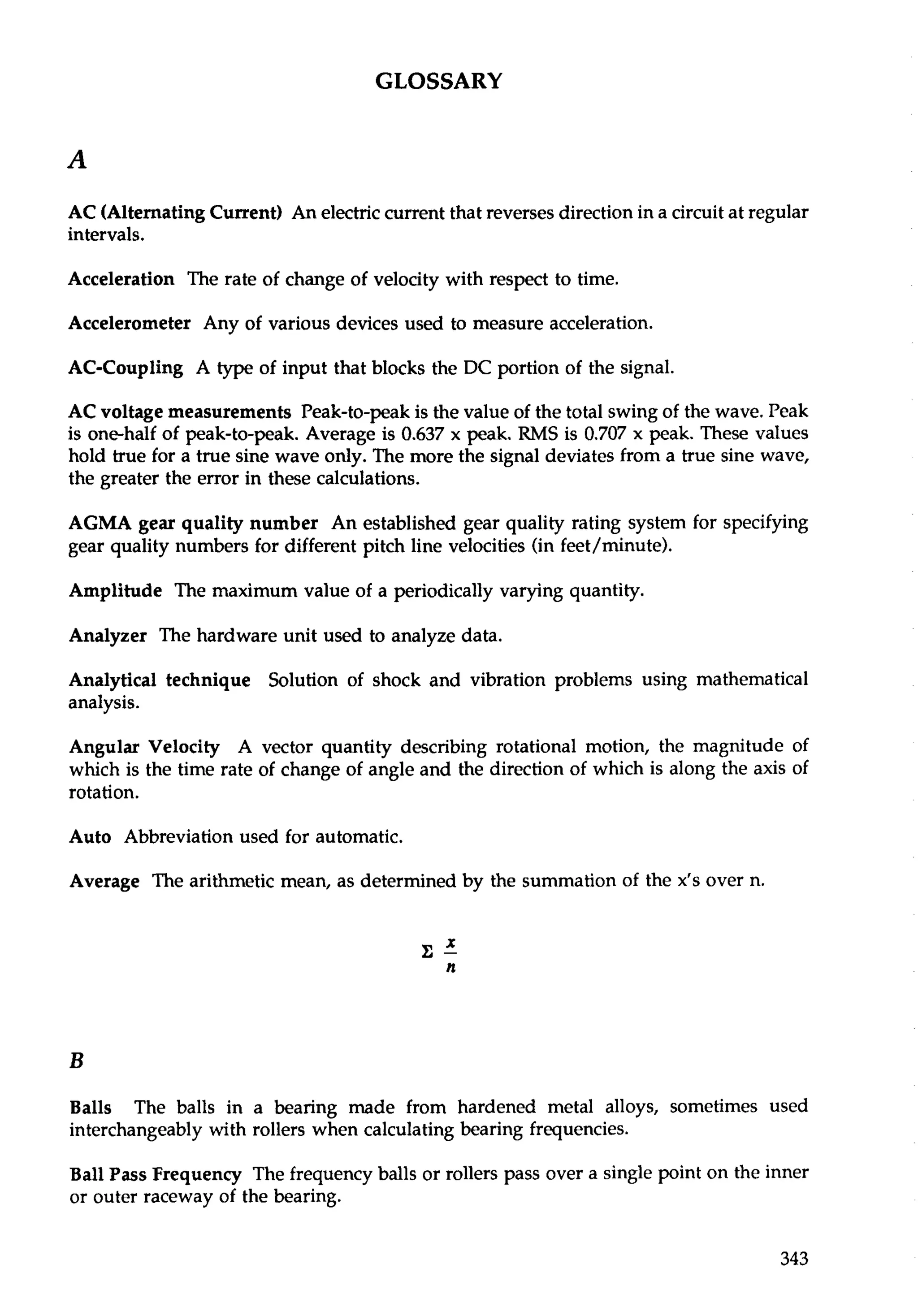 GLOSSARY 
AC (Alternating Current) An electric current that reverses direction in a circuit at regular 
intervals. 
Acceleration The rate of change of velocity with respect to time. 
Accelerometer Any of various devices used to measure acceleration. 
AC-Coupling A type of input that blocks the DC portion of the signal. 
AC voltage measurements Peak-to-peak is the value of the total swing of the wave. Peak 
is one-half of peak-to-peak. Average is 0.637 x peak. RMS is 0.707 x peak. These values 
hold true for a true sine wave only. The more the signal deviates from a true sine wave, 
the greater the error in these calculations. 
AGMA gear quality number An established gear quality rating system for specifying 
gear quality numbers for different pitch line velocities (in feet/minute). 
Amplitude The maximum value of a periodically varying quantity. 
Analyzer The hardware unit used to analyze data. 
Analytical technique Solution of shock and vibration problems using mathematical 
analysis. 
Angular Velocity A vector quantity describing rotational motion, the magnitude of 
which is the time rate of change of angle and the direction of which is along the axis of 
rotation. 
Auto Abbreviation used for automatic. 
Average The arithmetic mean, as determined by the summation of the x's over n. 
Balls The balls in a bearing made from hardened metal alloys, sometimes used 
interchangeably with rollers when calculating bearing frequencies. 
Ball Pass Frequency The frequency balls or rollers pass over a single point on the inner 
or outer raceway of the bearing. 
 