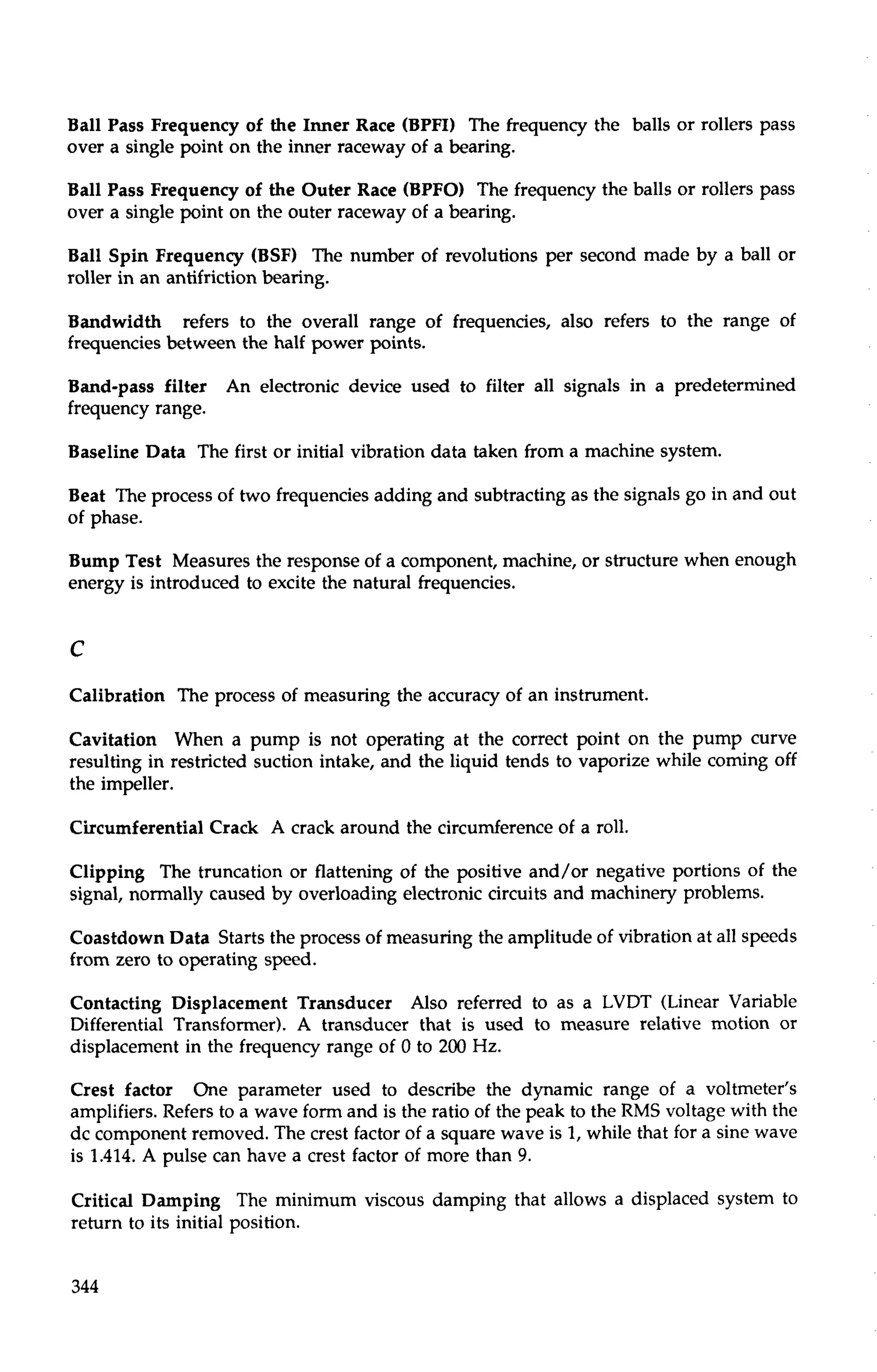 Ball Pass Frequency of the Inner Race (BPFI) The frequency the balls or rollers pass 
over a single point on the inner raceway of a bearing. 
Ball Pass Frequency of the Outer Race (BPFO) The frequency the balls or rollers pass 
over a single point on the outer raceway of a bearing. 
Ball Spin Frequency (BSF) The number of revolutions per second made by a ball or 
roller in an antifriction bearing. 
Bandwidth refers to the overall range of frequencies, also refers to the range of 
frequencies between the half power points. 
Band-pass filter An electronic device used to filter all signals in a predetermined 
frequency range. 
Baseline Data The first or initial vibration data taken from a machine system. 
Beat The process of two frequencies adding and subtracting as the signals go in and out 
of phase. 
Bump Test Measures the response of a component, machine, or structure when enough 
energy is introduced to excite the natural frequencies. 
Calibration The process of measuring the accuracy of an instrument. 
Cavitation When a pump is not operating at the correct point on the pump curve 
resulting in restricted suction intake, and the liquid tends to vaporize while coming off 
the impeller. 
Circumferential Crack A crack around the circumference of a roll. 
Clipping The truncation or flattening of the positive and/or negative portions of the 
signal, normally caused by overloading electronic circuits and machinery problems. 
Coastdown Data Starts the process of measuring the amplitude of vibration at all speeds 
from zero to operating speed. 
Contacting Displacement Transducer Also referred to as a LVDT (Linear Variable 
Differential Transformer). A transducer that is used to measure relative motion or 
displacement in the frequency range of 0 to 200 Hz. 
Crest factor One parameter used to describe the dynamic range of a voltmeter's 
amplifiers. Refers to a wave form and is the ratio of the peak to the RMS voltage with the 
dc component removed. The crest factor of a square wave is I, while that for a sine wave 
is 1.414. A pulse can have a crest factor of more than 9. 
Critical Damping The minimum viscous damping that allows a displaced system to 
return to its initial position. 
 