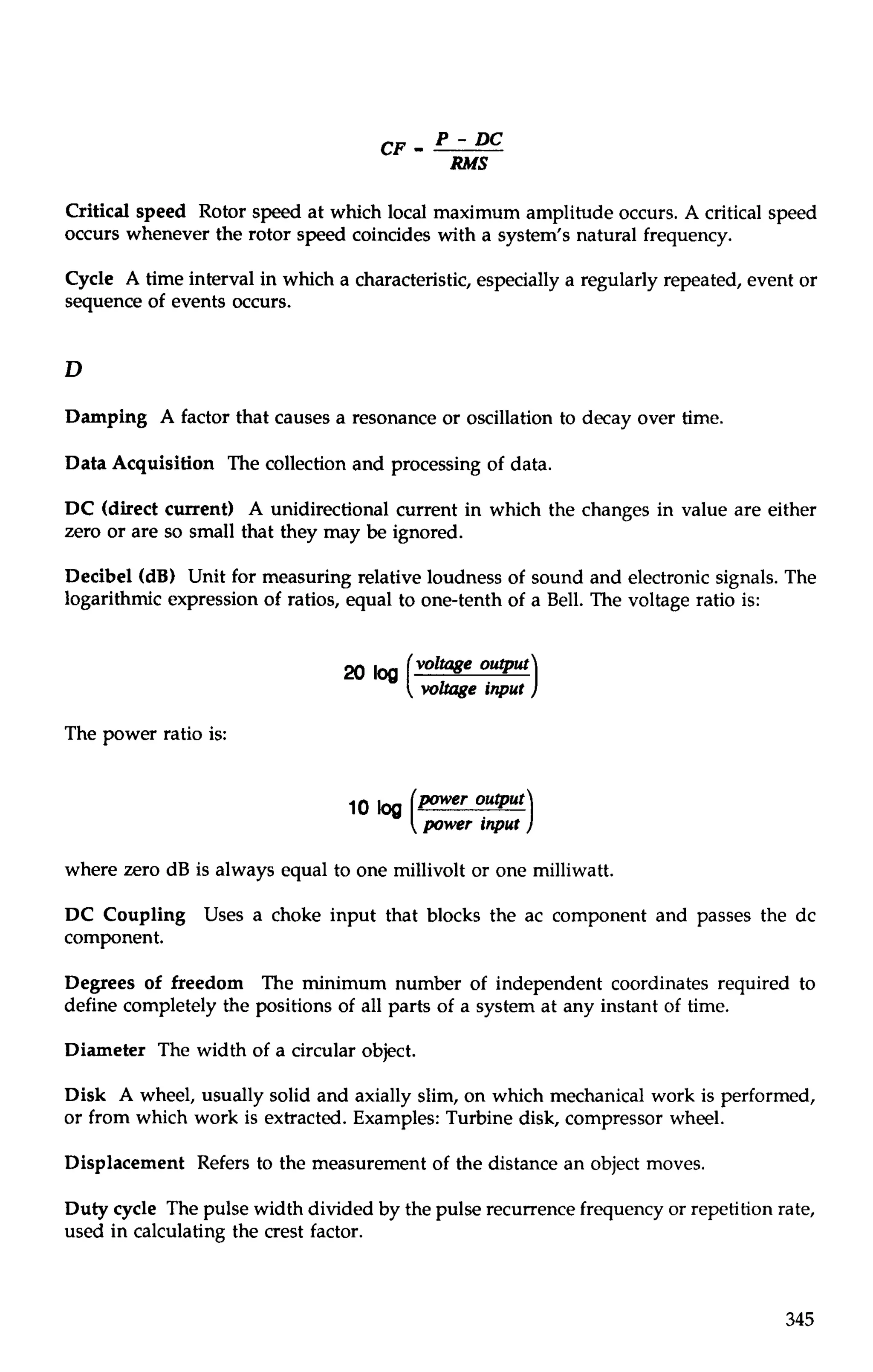 CF - P - DC 
RMS 
Critical speed Rotor speed at which local maximum amplitude occurs. A critical speed 
occurs whenever the rotor speed coincides with a system's natural frequency. 
Cycle A time interval in which a characteristic, especially a regularly repeated, event or 
sequence of events occurs. 
Damping A factor that causes a resonance or oscillation to decay over time. 
Data Acquisition The collection and processing of data. 
DC (direct current) A unidirectional current in which the changes in value are either 
zero or are so small that they may be ignored. 
Decibel (dB) Unit for measuring relative loudness of sound and electronic signals. The 
logarithmic expression of ratios, equal to one-tenth of a Bell. The voltage ratio is: 
voltage output 
voltage input 
The power ratio is: 
per output 
power input 
where zero dB is always equal to one millivolt or one milliwatt. 
DC Coupling Uses a choke input that blocks the ac component and passes the dc 
component. 
Degrees of freedom The minimum number of independent coordinates required to 
define completely the positions of all parts of a system at any instant of time. 
Diameter The width of a circular object. 
Disk A wheel, usually solid and axially slim, on which mechanical work is performed, 
or from which work is extracted. Examples: Turbine disk, compressor wheel. 
Displacement Refers to the measurement of the distance an object moves. 
Duty cycle The pulse width divided by the pulse recurrence frequency or repetition rate, 
used in calculating the crest factor. 
 