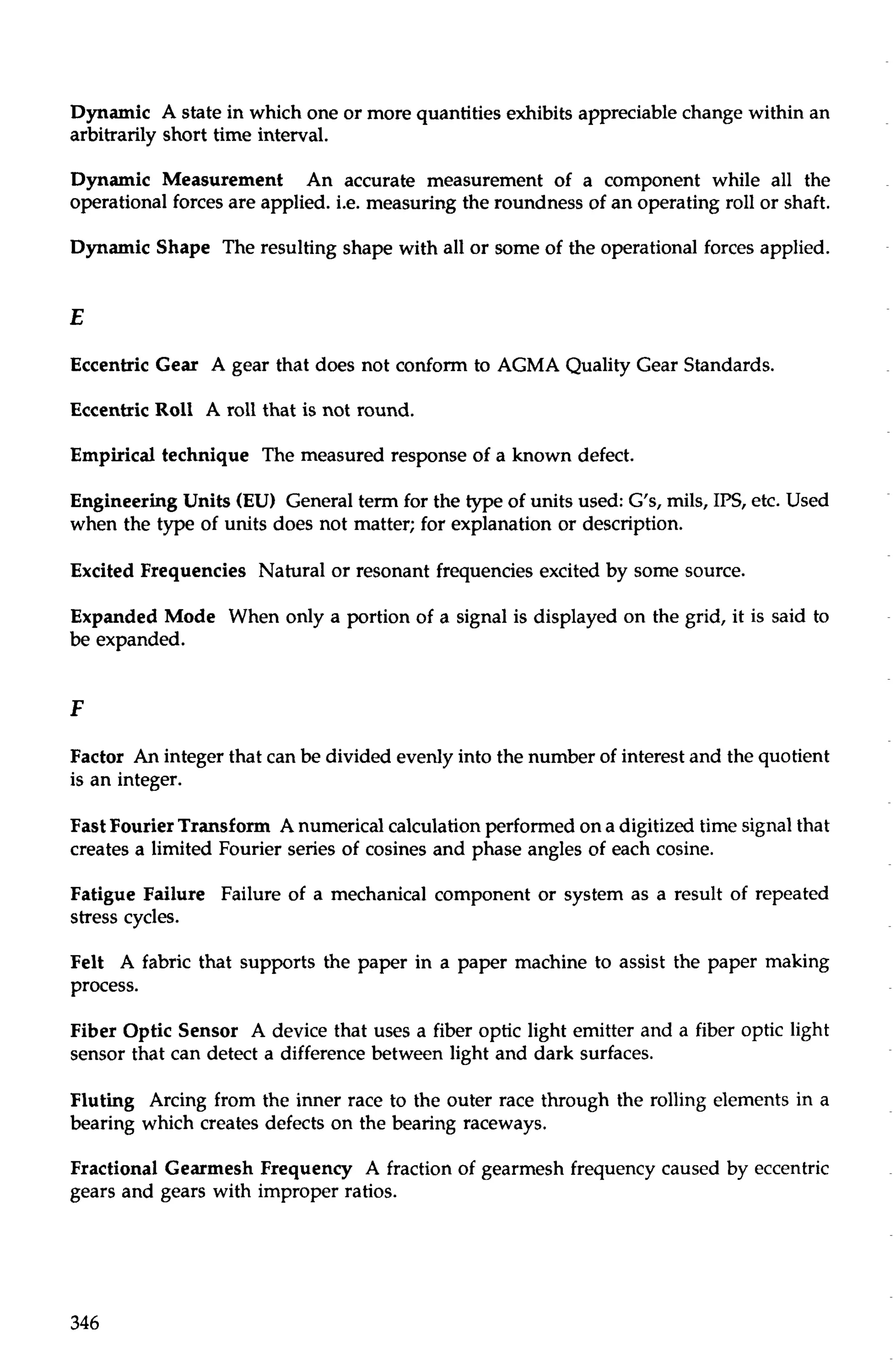 Dynamic A state in which one or more quantities exhibits appreciable change within an 
arbitrarily short time interval. 
Dynamic Measurement An accurate measurement of a component while all the 
operational forces are applied. i.e. measuring the roundness of an operating roll or shaft. 
Dynamic Shape The resulting shape with all or some of the operational forces applied. 
Eccentric Gear A gear that does not conform to AGMA Quality Gear Standards. 
Eccentric Roll A roll that is not round. 
Empirical technique The measured response of a known defect. 
Engineering Units (EU) General term for the type of units used: GIs, mils, IPS, etc. Used 
when the type of units does not matter; for explanation or description. 
Excited Frequencies Natural or resonant frequencies excited by some source. 
Expanded Mode When only a portion of a signal is displayed on the grid, it is said to 
be expanded. 
Factor An integer that can be divided evenly into the number of interest and the quotient 
is an integer. 
Fast Fourier Transform A numerical calculation performed on a digitized time signal that 
creates a limited Fourier series of cosines and phase angles of each cosine. 
Fatigue Failure Failure of a mechanical component or system as a result of repeated 
stress cycles. 
Felt A fabric that supports the paper in a paper machine to assist the paper making 
process. 
Fiber Optic Sensor A device that uses a fiber optic light emitter and a fiber optic light 
sensor that can detect a difference between light and dark surfaces. 
Fluting Arcing from the inner race to the outer race through the rolling elements in a 
bearing which creates defects on the bearing raceways. 
Fractional Gearmesh Frequency A fraction of gearmesh frequency caused by eccentric 
gears and gears with improper ratios. 
 