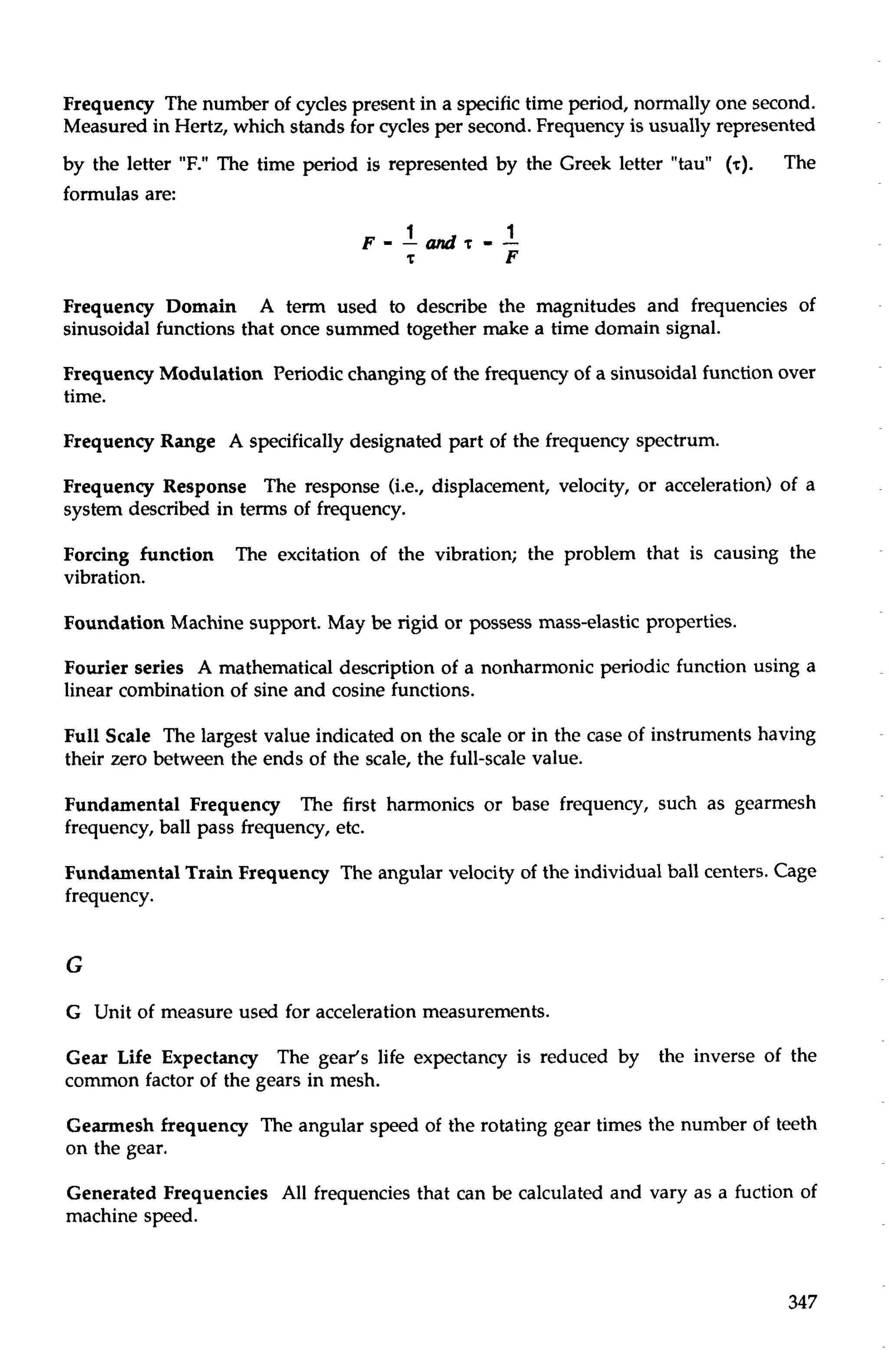 Frequency The number of cycles present in a specific time period, normally one second. 
Measured in Hertz, which stands for cycles per second. Frequency is usually represented 
by the letter "F." The time period is represented by the Greek letter "tau" (T). The 
formulas are: 
Frequency Domain A term used to describe the magnitudes and frequencies of 
sinusoidal functions that once summed together make a time domain signal. 
Frequency Modulation Periodic changing of the frequency of a sinusoidal function over 
time. 
Frequency Range A specifically designated part of the frequency spectrum. 
Frequency Response The response (i.e., displacement, velocity, or acceleration) of a 
system described in terms of frequency. 
Forcing function The excitation of the vibration; the problem that is causing the 
vibration. 
Foundation Machine support. May be rigid or possess mass-elastic properties. 
Fourier series A mathematical description of a nonharmonic periodic function using a 
linear combination of sine and cosine functions. 
Full Scale The largest value indicated on the scale or in the case of instruments having 
their zero between the ends of the scale, the full-scale value. 
Fundamental Frequency The first harmonics or base frequency, such as gearmesh 
frequency, ball pass frequency, etc. 
Fundamental Train Frequency The angular velocity of the individual ball centers. Cage 
frequency. 
G Unit of measure used for acceleration measurements. 
Gear Life Expectancy The gear's life expectancy is reduced by the inverse of the 
common factor of the gears in mesh. 
Gearmesh frequency The angular speed of the rotating gear times the number of teeth 
on the gear. 
Generated Frequencies All frequencies that can be calculated and vary as a fuction of 
machine speed. 
 