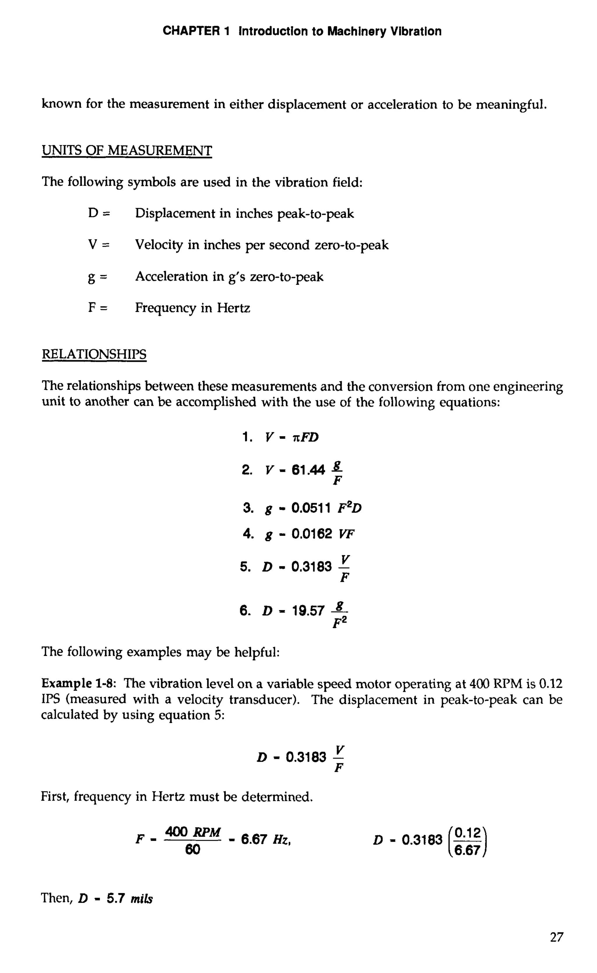 CHAPTER 1 Introduction to Machinery Vibration 
known for the measurement in either displacement or acceleration to be meaningful. 
UNITS OF MEASUREMENT 
The following symbols are used in the vibration field: 
D = Displacement in inches peak-to-peak 
V = Velocity in inches per second zero-to-peak 
g = Acceleration in g's zero-to-peak 
F = Frequency in Hertz 
RELATIONSHIPS 
The relationships between these measurements and the conversion from one engineering 
unit to another can be accomplished with the use of the following equations: 
The following examples may be helpful: 
Example 1-8: The vibration level on a variable speed motor operating at 400 RPM is 0.12 
IPS (measured with a velocity transducer). The displacement in peak-to-peak can be 
calculated by using equation 5: 
First, frequency in Hertz must be determined. 
F - a RPM - 6.67 Hz. 
60 
Then, D - 5.7 mi& 
 