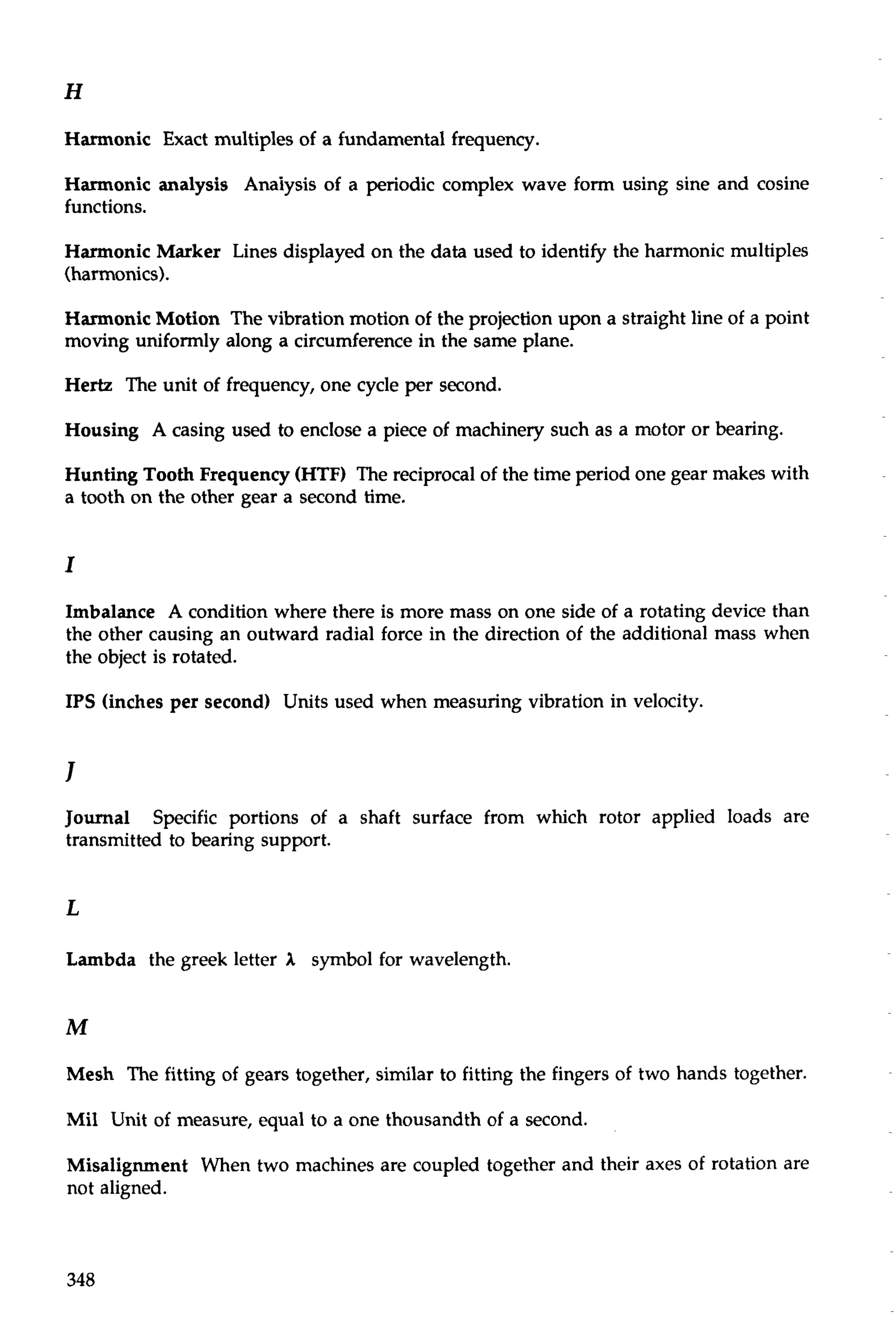 Harmonic Exact multiples of a fundamental frequency. 
Harmonic analysis Anaiysis of a periodic complex wave form using sine and cosine 
functions. 
Harmonic Marker Lines displayed on the data used to identify the harmonic multiples 
(harmonics). 
Harmonic Motion The vibration motion of the projection upon a straight line of a point 
moving uniformly along a circumference in the same plane. 
He& The unit of frequency, one cycle per second. 
Housing A casing used to enclose a piece of machinery such as a motor or bearing. 
Hunting Tooth Frequency (HTF) The reciprocal of the time period one gear makes with 
a tooth on the other gear a second time. 
Imbalance A condition where there is more mass on one side of a rotating device than 
the other causing an outward radial force in the direction of the additional mass when 
the object is rotated. 
IPS (inches per second) Units used when measuring vibration in velocity. 
Journal Specific portions of a shaft surface from which rotor applied loads are 
transmitted to bearing support. 
L 
Lambda the greek letter I symbol for wavelength. 
Mesh The fitting of gears together, similar to fitting the fingers of two hands together. 
Mil Unit of measure, equal to a one thousandth of a second. 
Misalignment When two machines are coupled together and their axes of rotation are 
not aligned. 
 